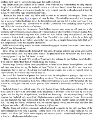 gold in a bank vault for safekeeping and even that had been looted.
My father was anxious to check on the school. I went with him. We found that the building opposite
the girls’ school had been hit by a missile but the school itself looked intact. For some reason my
father’s keys would not work so we found a boy who climbed over the wall and opened it from the
inside. We ran up the steps anticipating the worst.
‘Someone has been in here,’ my father said as soon as we entered the courtyard. There were
cigarette stubs and empty food wrappers all over the floor. Chairs had been upended and the space
was a mess. My father had taken down the Khushal School sign and left it in the courtyard. It was
leaning against the wall and I screamed as we lifted it. Underneath were the rotting heads of goats. It
looked like the remains of someone’s dinner.
Then we went into the classrooms. Anti-Taliban slogans were scrawled all over the walls.
Someone had written army zindabad (Long live the army) on a whiteboard in permanent marker. Now
we knew who had been living there. One soldier had even written corny love poems in one of my
classmate’s diaries. Bullet casings littered the floor. The soldiers had made a hole in the wall through
which you could see the city below. Maybe they had even shot at people through that hole. I felt sorry
that our precious school had become a battlefield.
While we were looking around we heard someone banging on the door downstairs. ‘Don’t open it,
Malala!’ my father ordered.
In his office my father found a letter left by the army. It blamed citizens like us for allowing the
Taliban to control Swat. ‘We have lost so many of the precious lives of our soldiers and this is due to
your negligence. Long live Pak Army,’ he read.
‘This is typical,’ he said. ‘We people of Swat were first seduced by the Taliban, then killed by
them and now blamed for them. Seduced, killed and blamed.’
In some ways the army did not seem very different to the militants. One of our neighbours told us he
had even seen them leaving the bodies of dead Taliban in the streets for all to see. Now their
helicopters flew in pairs overhead like big black buzzing insects, and when we walked home we
stayed close to the walls so they wouldn’t see us.
We heard that thousands of people had been arrested including boys as young as eight who had
been brainwashed to train for suicide bombing missions. The army was sending them to a special
camp for jihadis to de-radicalise them. One of the people arrested was our old Urdu teacher who had
refused to teach girls and had instead gone to help Fazlullah’s men collect and destroy CDs and
DVDs.
Fazlullah himself was still at large. The army had destroyed his headquarters in Imam Deri and
then claimed to have him surrounded in the mountains of Peochar. Then they said he was badly
injured and that they had his spokesman, Muslim Khan, in custody. Later the story changed and they
reported that Fazlullah had escaped into Afghanistan and was in the province of Kunar. Some people
said that Fazlullah had been captured but that the army and the ISI couldn’t agree on what to do with
him. The army had wanted to imprison him, but the intelligence service had prevailed and taken him
to Bajaur so that he could slip across the border to Afghanistan.
Muslim Khan and another commander called Mehmud seemed to be the only members of the
Taliban leadership who were in custody – all the others were still free. As long as Fazlullah was still
around I was afraid the Taliban would regroup and return to power. I sometimes had nightmares, but
at least his radio broadcasts had stopped.
 