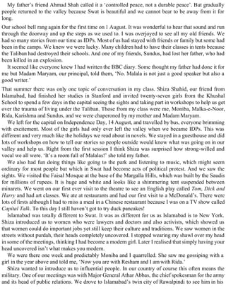 My father’s friend Ahmad Shah called it a ‘controlled peace, not a durable peace’. But gradually
people returned to the valley because Swat is beautiful and we cannot bear to be away from it for
long.
Our school bell rang again for the first time on 1 August. It was wonderful to hear that sound and run
through the doorway and up the steps as we used to. I was overjoyed to see all my old friends. We
had so many stories from our time as IDPs. Most of us had stayed with friends or family but some had
been in the camps. We knew we were lucky. Many children had to have their classes in tents because
the Taliban had destroyed their schools. And one of my friends, Sundus, had lost her father, who had
been killed in an explosion.
It seemed like everyone knew I had written the BBC diary. Some thought my father had done it for
me but Madam Maryam, our principal, told them, ‘No. Malala is not just a good speaker but also a
good writer.’
That summer there was only one topic of conversation in my class. Shiza Shahid, our friend from
Islamabad, had finished her studies in Stanford and invited twenty-seven girls from the Khushal
School to spend a few days in the capital seeing the sights and taking part in workshops to help us get
over the trauma of living under the Taliban. Those from my class were me, Moniba, Malka-e-Noor,
Rida, Karishma and Sundus, and we were chaperoned by my mother and Madam Maryam.
We left for the capital on Independence Day, 14 August, and travelled by bus, everyone brimming
with excitement. Most of the girls had only ever left the valley when we became IDPs. This was
different and very much like the holidays we read about in novels. We stayed in a guesthouse and did
lots of workshops on how to tell our stories so people outside would know what was going on in our
valley and help us. Right from the first session I think Shiza was surprised how strong-willed and
vocal we all were. ‘It’s a room full of Malalas!’ she told my father.
We also had fun doing things like going to the park and listening to music, which might seem
ordinary for most people but which in Swat had become acts of political protest. And we saw the
sights. We visited the Faisal Mosque at the base of the Margalla Hills, which was built by the Saudis
for millions of rupees. It is huge and white and looks like a shimmering tent suspended between
minarets. We went on our first ever visit to the theatre to see an English play called Tom, Dick and
Harry and had art classes. We ate at restaurants and had our first visit to a McDonald’s. There were
lots of firsts although I had to miss a meal in a Chinese restaurant because I was on a TV show called
Capital Talk. To this day I still haven’t got to try duck pancakes!
Islamabad was totally different to Swat. It was as different for us as Islamabad is to New York.
Shiza introduced us to women who were lawyers and doctors and also activists, which showed us
that women could do important jobs yet still keep their culture and traditions. We saw women in the
streets without purdah, their heads completely uncovered. I stopped wearing my shawl over my head
in some of the meetings, thinking I had become a modern girl. Later I realised that simply having your
head uncovered isn’t what makes you modern.
We were there one week and predictably Moniba and I quarrelled. She saw me gossiping with a
girl in the year above and told me, ‘Now you are with Resham and I am with Rida.’
Shiza wanted to introduce us to influential people. In our country of course this often means the
military. One of our meetings was with Major General Athar Abbas, the chief spokesman for the army
and its head of public relations. We drove to Islamabad’s twin city of Rawalpindi to see him in his
 