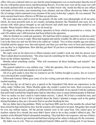 office. Our eyes widened when we saw that the army headquarters was so much neater than the rest of
the city with perfect green lawns and blossoming flowers. Even the trees were all the same size with
the trunks painted white to exactly halfway up – we didn’t know why. Inside the HQ we saw offices
with banks of televisions, men monitoring every channel, and one officer showed my father a thick
file of cuttings which contained every mention of the army in that day’s papers. He was amazed. The
army seemed much more effective at PR than our politicians.
We were taken into a hall to wait for the general. On the walls were photographs of all our army
chiefs, the most powerful men in our country including dictators like Musharraf and scary Zia. A
servant with white gloves brought us tea and biscuits and small meat samosas that melted in our
mouths. When General Abbas came in we all stood up.
He began by telling us about the military operation in Swat, which he presented as a victory. He
said 128 soldiers and 1,600 terrorists had been killed in the operation.
After he finished we could ask questions. We had been told to prepare questions in advance and I
had made a list of seven or eight. Shiza had laughed and said he wouldn’t be able to answer so many.
I sat in the front row and was the first to be called on. I asked, ‘Two or three months ago you told us
Fazlullah and his deputy were shot and injured, and then you said they were in Swat and sometimes
you say they’re in Afghanistan. How did they get there? If you have so much information, why can’t
you catch them?’
His reply went on for about ten to fifteen minutes and I couldn’t work out what his answer was!
Then I asked about reconstruction. ‘The army must do something for the future of the valley, not just
focus on the military operation,’ I said.
Moniba asked something similar. ‘Who will reconstruct all these buildings and schools?’ she
wanted to know.
The general replied in a very military way. ‘After the operation, first we will have recovery, then
rehabilitation, then hold and transfer to civil authorities.’
All of us girls made it clear that we wanted to see the Taliban brought to justice, but we weren’t
very convinced this would happen.
Afterwards General Abbas gave some of us his visiting card and told us to contact him if we ever
needed anything.
On the last day we all had to give a speech at the Islamabad Club about our experiences in the
valley under Taliban rule. When Moniba spoke she couldn’t control her tears. Soon everyone was
weeping. We had enjoyed a glimpse of a different life in Islamabad. In my speech I told the audience
that until I had watched the English play I had no idea there were so many talented people in Pakistan.
‘Now we realise we don’t need to watch Indian movies,’ I joked. We’d had a wonderful time, and
when we got back to Swat I felt so hopeful about the future I planted a mango seed in the garden
during Ramadan as they are a favourite fruit to eat after breaking the fast.
But my father had a big problem. While we had been IDPs and for all the months the school had
been closed he had collected no fees, but the teachers still expected to be paid. Altogether that would
be over one million rupees. All the private schools were in the same boat. One school gave its
teachers salaries for a month, but most didn’t know what to do as they couldn’t afford to pay. The
teachers at the Khushal School demanded something. They had their own expenses, and one of them,
Miss Hera, was about to get married and had been relying on her salary to help pay for the ceremony.
My father was in a fix. Then we remembered General Abbas and his visiting card. It was because
 