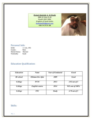 PG. 1
Personal Info:
DOB: 11 Feb, 1991
Gender: Male
Marital Status: Married
Nationality: Saudi
Education Qualification:
Education Name Year of Graduated Greed
Hi school Othman bin Afan 2009 Good
College TVTC 2013 3.92 out of 5
College English course 2014 94% out of 100%
College TTC Study 4.70 out of 5
Skills:
Khaled Abdullah A. Al-Otaibi
4484 Al-Eskan St.44
Riyadh 14317-6942
Kingdom of Saudi Arabia
khaledad201@gmail.com
+966 54 29 29 188
 