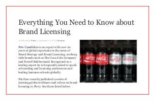 Everything You Need to Know about
Brand Licensing
Contributed by Flevy on December 5, 2014 in General
Pete Canalichio is an expert with over 20
years of global experience in the areas of
Brand Strategy and Brand Licensing, working
with brands such as The Coca-Cola Company
and Newell Rubbermaid. Recognized as a
leading expert he is frequently asked to speak
at branding and licensing conferences and
leading business schools globally.
His firm recently published a series of
training guides/webinars and videos on brand
licensing to Flevy. See them listed below:
 