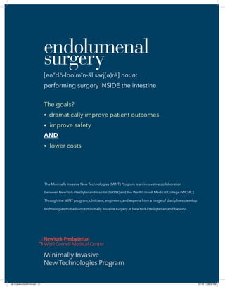 The Minimally Invasive New Technologies (MINT) Program is an innovative collaboration
between NewYork-Presbyterian Hospital (NYPH) and the Weill Cornell Medical College (WCMC).
Through the MINT program, clinicians, engineers, and experts from a range of disciplines develop
technologies that advance minimally invasive surgery at NewYork-Presbyterian and beyond.
• improve safety
AND
• lower costs
(id) EndoBrochureFin3.indd 12 2/1/16 1:38:26 PM
 