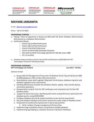 MAYANK JARSANIYA
E-mail: Mayank.jarsaniya@gmail.com
Phone: +66-91-557-8810
PROFESSIONAL SYNOPSIS
 Having 7 Years of experience in Oracle and Microsoft Sql Server Database Administration
with practice as a Database Administrator.
 Certification Details:
o Oracle 11g Certified Professional
o Oracle 10g Certified Professional
o Oracle 9i Certified Professional
o Oracle certified PLSQL Developer Associate
o Microsoft Certified Technology Specialist for MS SQL server 2008
o ITIL v3 certified.
 Database Analyst working on Oracle 11g and Microsoft Sql Server 2005/2008 with NIIT
Technologies-Thailand for SAP based project.
PROFESSIONAL EXPERIENCE
NIIT Technologies Ltd, Thailand June 2013 – Till Date
Database Analyst
 Responsible for Management of more than 70 database Oracle 11g and Sql Server 2005
& 2008 databases in SAP and Non-SAP environment.
 New database setup, patch upgrade, DB growth trend analysis, database migration and
database upgrades as per requirement.
 Handling Maintenance activities like Database Statistic update, Index rebuild, Backup
and restore operations.
 Reorganization using Br Tools for SAP Landscapes and using Quest tool for Non SAP
database tables.
 Support for day to day issues, Identifying wait events and performance optimization for
database queries using AWR/ADDM.
 Configure database security & network solutions as per security requirement.
 Set up & configure database and listener services for cluster nodes of database server.
 Using tools for productivity improvement in day to day activities:
• CA for incident, Change management & Process flow.
 Implement High availability solution using Physical standby database.
 Implementing log shipping as a disaster recovery in Sql Server Databases
 
