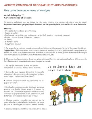 ACTIVITÉ COMBINANT GÉOGRAPHIE ET ARTS PLASTIQUES : 
Une carte du monde revue et corrigée 
Activité d’équipe ** 
Carte du monde et création 
Si certains souhaitent voir les étoiles de plus près, d’autres changeraient de place tous les pays ! 
Inspire-toi des cartes géographiques illustrées par Jacques Laplante pour refaire la carte du monde. 
Matériel : 
- Une carte du monde de grand format; 
- Papier brouillon; 
- Rouleau de papier blanc ou rouleau de papier Kraft (environ 1 mètre de hauteur); 
- Papier construction de différentes couleurs; 
- Ciseaux; 
- Bâtons de colle; 
- Crayons de couleur. 
1. Se servir d’une carte du monde pour explorer brièvement la géographie de la Terre avec les élèves. Suggestions : définir ce qu’est un continent, présenter les cinq continents, pointer quelques pays et s’attarder aux noms que portent certaines étendues d’eau (océans et mers), parler du mystérieux triangle des Bermudes qui avalerait d’un souffle bateaux et avions, etc. 
2. Observer quelques dessins de cartes géographiques illustrées par Jacques Laplante à l’intérieur du livre Cent enfants imaginent comment changer le monde. 
3. En équipe de trois ou quatre, les élèves 
réinventent la carte du monde à leur manière : 
• Demander aux équipes d’imaginer la nouvelle disposition des continents, de rebaptiser océans, mers, pays… Le but est d’être créatif ! 
• Faire un croquis de cette nouvelle carte sur du papier brouillon. 
• Une fois les croquis terminés, distribuer à chaque équipe une feuille faisant environ 1 mètre de 
hauteur par 1,5 mètre de largeur (blanche ou brune) ainsi que du papier construction, des ciseaux, des bâtons de colle et des crayons de couleur. 
• Chaque équipe reproduit son croquis sur la grande feuille et crée (à l’aide de dessins, de noms propres et de collages) sa propre carte du monde. 
4. Les équipes présentent leur travail devant la classe.  