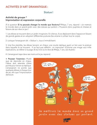 ACTIVITÉS D’ART DRAMATIQUE : 
Statue ! 
Activité de groupe * 
Improvisation et expression corporelle 
À la question Si tu pouvais changer le monde que ferais-tu ? Rhéya, 7 ans, répond : « Je mettrais le monde dans un grand jardin avec des statues qui parlent. » Poussons donc pupitres et chaises et 
faisons de son rêve un jeu ! 
1. Les élèves se trouvent dans un jardin imaginaire. En silence, ils se déplacent dans l’espace en faisant de grands gestes et en adoptant différentes postures (les amener à utiliser tout le corps). 
2. Lorsque l’enseignant dit : « Statue ! », tous s’immobilisent. 
3. Une fois statufiés, les élèves lancent, en choeur, une courte réplique ayant un lien avec la posture dans laquelle ils se trouvent. Il ne faut pas réfléchir : on improvise ! (Comme une image vaut mille 
explications, se référer à la page 35 du livre où le rêve de Rhéya, 7 ans, est illustré.) 
4. L’enseignant tape dans ses mains et le jeu reprend. 
+ Pousser l’exercice : Plutôt que de répondre en choeur, l’élève doit attendre d’être pointé pour lancer sa réplique. L’enseignant ne pointe que quelques élèves à chaque tour de jeu afin que l’improvisation demeure.  