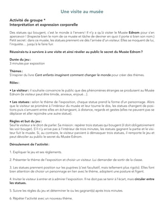 Une visite au musée 
Activité de groupe * 
Interprétation et expression corporelle 
Des statues qui bougent, c’est le monde à l’envers ! Il n’y a qu’à visiter le Musée Ednom pour s’en apercevoir ! (Inspecte bien le nom de ce musée et tâche de deviner en quoi il porte si bien son nom.) Petit secret : dans ce musée, les statues prennent vie dès l’arrivée d’un visiteur. Elles se moquent de lui, l’inquiète… jusqu’à le faire fuir. 
Réussirais-tu à survivre à une visite et ainsi révéler au public le secret du Musée Ednom ? 
Durée du jeu : 
3 minutes par exposition 
Thèmes : 
S’inspirer du livre Cent enfants imaginent comment changer le monde pour créer des thèmes. 
Rôles : 
• Le visiteur : il souhaite convaincre le public que des phénomènes étranges se produisent au Musée Ednom (le visiteur peut être timide, anxieux, enjoué…). 
• Les statues : selon le thème de l’exposition, chaque statue prend la forme d’un personnage. Alors que le visiteur se promène à l’intérieur du musée et leur tourne le dos, les statues changent de positions puis s’amusent entre elles en échangeant, à distance, regards et gestes (elles ne peuvent pas se déplacer et aller rejoindre une autre statue). 
Règles et but du jeu : 
Seul le visiteur a le droit de parler. Sa mission : repérer trois statues qui bougent (il doit obligatoirement les voir bouger). S’il n’y arrive pas à l’intérieur de trois minutes, les statues gagnent la partie et le visiteur fuit le musée. Si, au contraire, le visiteur parvient à démasquer trois statues, il remporte le jeu et peut dévoiler au public le secret du Musée Ednom. 
Déroulement de l’activité : 
1. Expliquer le jeu et ses règlements. 
2. Présenter le thème de l’exposition et choisir un visiteur. Lui demander de sortir de la classe. 
3. Les statues prennent position sur les pupitres (c’est facultatif, mais tellement plus rigolo). Elles font bien attention de choisir un personnage en lien avec le thème, adoptent une posture et figent. 
4. Inviter le visiteur à entrer et à admirer l’exposition. Il ne doit pas se tenir à l’écart, mais circuler entre les statues. 
5. Suivre les règles du jeu et déterminer le ou les gagnant(s) après trois minutes. 
6. Répéter l’activité avec un nouveau thème.  