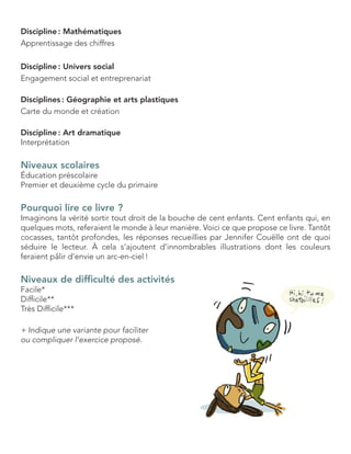 Discipline : Mathématiques 
Apprentissage des chiffres 
Discipline : Univers social 
Engagement social et entreprenariat 
Disciplines : Géographie et arts plastiques 
Carte du monde et création 
Discipline : Art dramatique 
Interprétation 
Niveaux scolaires 
Éducation préscolaire 
Premier et deuxième cycle du primaire 
Pourquoi lire ce livre ? 
Imaginons la vérité sortir tout droit de la bouche de cent enfants. Cent enfants qui, en quelques mots, referaient le monde à leur manière. Voici ce que propose ce livre. Tantôt cocasses, tantôt profondes, les réponses recueillies par Jennifer Couëlle ont de quoi 
séduire le lecteur. À cela s’ajoutent d’innombrables illustrations dont les couleurs 
feraient pâlir d’envie un arc-en-ciel ! 
Niveaux de difficulté des activités 
Facile* 
Difficile** 
Très Difficile*** 
+ Indique une variante pour faciliter 
ou compliquer l’exercice proposé.  