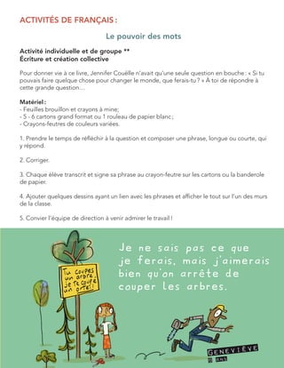 ACTIVITÉS DE FRANÇAIS : 
Le pouvoir des mots 
Activité individuelle et de groupe ** 
Écriture et création collective 
Pour donner vie à ce livre, Jennifer Couëlle n’avait qu’une seule question en bouche : « Si tu pouvais faire quelque chose pour changer le monde, que ferais-tu ? » À toi de répondre à cette grande question… 
Matériel : 
- Feuilles brouillon et crayons à mine; 
- 5 - 6 cartons grand format ou 1 rouleau de papier blanc ; 
- Crayons-feutres de couleurs variées. 
1. Prendre le temps de réfléchir à la question et composer une phrase, longue ou courte, qui y répond. 
2. Corriger. 
3. Chaque élève transcrit et signe sa phrase au crayon-feutre sur les cartons ou la banderole de papier. 
4. Ajouter quelques dessins ayant un lien avec les phrases et afficher le tout sur l’un des murs de la classe. 
5. Convier l’équipe de direction à venir admirer le travail !  