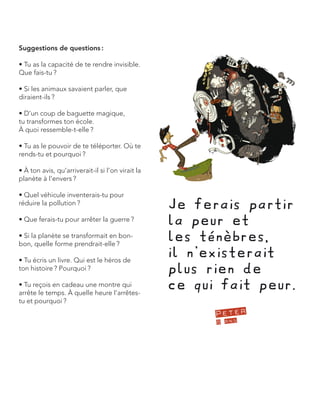 Suggestions de questions : 
• Tu as la capacité de te rendre invisible. Que fais-tu ? 
• Si les animaux savaient parler, que diraient-ils ? 
• D’un coup de baguette magique, 
tu transformes ton école. 
À quoi ressemble-t-elle ? 
• Tu as le pouvoir de te téléporter. Où te rends-tu et pourquoi ? 
• À ton avis, qu’arriverait-il si l’on virait la planète à l’envers ? 
• Quel véhicule inventerais-tu pour réduire la pollution ? 
• Que ferais-tu pour arrêter la guerre ? 
• Si la planète se transformait en bonbon, quelle forme prendrait-elle ? 
• Tu écris un livre. Qui est le héros de ton histoire ? Pourquoi ? 
• Tu reçois en cadeau une montre qui arrête le temps. À quelle heure l’arrêtes- tu et pourquoi ?  