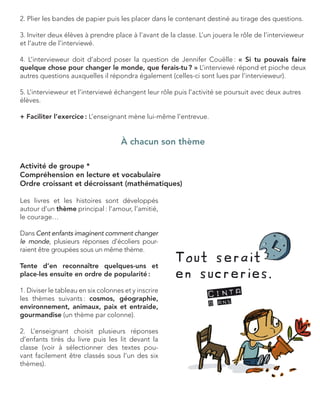 2. Plier les bandes de papier puis les placer dans le contenant destiné au tirage des questions. 
3. Inviter deux élèves à prendre place à l’avant de la classe. L’un jouera le rôle de l’intervieweur et l’autre de l’interviewé. 
4. L’intervieweur doit d’abord poser la question de Jennifer Couëlle : « Si tu pouvais faire 
quelque chose pour changer le monde, que ferais-tu ? » L’interviewé répond et pioche deux autres questions auxquelles il répondra également (celles-ci sont lues par l’intervieweur). 
5. L’intervieweur et l’interviewé échangent leur rôle puis l’activité se poursuit avec deux autres élèves. 
+ Faciliter l’exercice : L’enseignant mène lui-même l’entrevue. 
À chacun son thème 
Activité de groupe * 
Compréhension en lecture et vocabulaire 
Ordre croissant et décroissant (mathématiques) 
Les livres et les histoires sont développés 
autour d’un thème principal : l’amour, l’amitié, 
le courage… 
Dans Cent enfants imaginent comment changer le monde, plusieurs réponses d’écoliers pourraient être groupées sous un même thème. 
Tente d’en reconnaître quelques-uns et place-les ensuite en ordre de popularité : 
1. Diviser le tableau en six colonnes et y inscrire les thèmes suivants : cosmos, géographie, environnement, animaux, paix et entraide, gourmandise (un thème par colonne). 
2. L’enseignant choisit plusieurs réponses 
d’enfants tirés du livre puis les lit devant la classe (voir à sélectionner des textes pouvant facilement être classés sous l’un des six thèmes).  