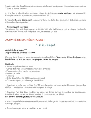 3. À tour de rôle, les élèves vont au tableau et classent les réponses d’enfants en inscrivant un X dans la bonne colonne. 
4. Une fois la classification terminée, placer les thèmes en ordre croissant de popularité. Exemple : animaux 6, cosmos 8, environnement 15… 
5. Travailler l’ordre décroissant en décernant une médaille d’or, d’argent et de bronze aux trois 
thèmes les plus populaires ! 
+ Compliquer l’exercice : 
Transformer l’activité de groupe en activité individuelle. L’élève reproduit le tableau de classification sur une feuille puis complète, seul, les étapes 3, 4 et 5. 
ACTIVITÉ DE MATHÉMATIQUES : 
1, 2, 3… Bingo ! 
Activité de groupe *** 
Apprendre les chiffres 1 à 100 
Comme Kent, 6 ans, tu aimerais connaître tous les chiffres ? Apprends d’abord à jouer avec les chiffres 1 à 100 en créant tes propres cartes de bingo ! 
Matériel : 
- Jetons ou pièces de sous noirs; 
- Cartes de bingo (deux modèles fournis en annexe); 
- Papier cartonné et papier construction; 
- Bâtons de colle; 
- Ciseaux; 
- Grille des chiffres 1 à 100 (fournie en annexe); 
- Contenant rigolo pour le tirage des chiffres. 
• Imprimer la grille des chiffres 1 à 100 sur du papier cartonné puis découper chacun des 
chiffres. Les déposer dans un contenant pour le tirage. 
• Imprimer l’un des deux modèles de cartes de bingo suivant le nombre de participants. 
(modèle 1 : deux cartes par élève; modèle 2 : quatre cartes par élève). 
Les chiffres seront ajoutés par les joueurs. 
• Voir à ce que l’élève découpe et colle ses cartes de bingo sur du papier construction ou autre carton plus rigide. 
• Suivre les étapes selon le modèle de jeu choisi.  