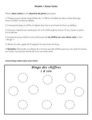 Modèle 1 (Assez facile) 
Prévoir deux cartes et une douzaine de jetons par joueur. 
1. Chaque joueur choisit vingt chiffres de 1 à 100 et complète ses deux cartes de bingo. Aucun numéro ne doit se répéter. 
2. L’enseignant pige un chiffre, le répète deux fois à voix haute et l’écrit au tableau. 
3. Le joueur inspecte ses cartes pour voir si le chiffre pigé s’y trouve. Si oui, il pose un jeton sur ce dernier. 
4. Lorsque le joueur obtient une combinaison de six chiffres sur une même carte, il crie : 
« Bingo ! » 
5. Vérifier la carte, applaudir le gagnant et recommencer le jeu. 
+ Variantes : Demander aux élèves de n’inscrire que des chiffres pairs sur une carte et impairs sur l’autre, ou jouer par bonds de 5 sur une seule carte…  