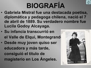 BIOGRAFÍA Gabriela Mistral fue una destacada poetisa, diplomática y pedagoga chilena, nació el 7 de abril de 1889. Su verdadero nombre fue Lucila Godoy Alcayaga. Su infancia transcurrió en el Valle de Elqui, Montegrande. Desde muy joven quiso ser educadora y más tarde, consiguió el titulo de magisterio en Los Ángeles.  
