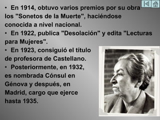 En 1914, obtuvo varios premios por su obra los "Sonetos de la Muerte", haciéndose conocida a nivel nacional. En 1922, publica "Desolación" y edita "Lecturas para Mujeres". En 1923, consiguió el título de profesora de Castellano.  Posteriormente, en 1932, es nombrada Cónsul en Génova y después, en Madrid, cargo que ejerce hasta 1935. 