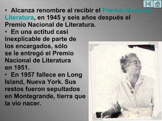 Alcanza renombre al recibir el  Premio Novel de Literatura , en 1945 y seis años después el Premio Nacional de Literatura. En una actitud casi inexplicable de parte de los encargados, sólo se le entregó el Premio Nacional de Literatura en 1951.  En 1957 fallece en Long Island, Nueva York. Sus restos fueron sepultados en Montegrande, tierra que la vio nacer. 