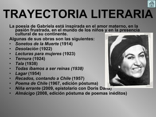 TRAYECTORIA LITERARIA La poesía de Gabriela está inspirada en el amor materno, en la pasión frustrada, en el mundo de los niños y en la presencia cultural de su continente.  Algunas de sus obras son las siguientes: Sonetos de la Muerte  (1914)  Desolación  (1922)  Lecturas para mujeres  (1923)  Ternura  (1924)  Tala  (1938)  Todas íbamos a ser reinas (1938)   Lagar  (1954)  Recados, contando a Chile  (1957)  Poema de Chile  (1967, edición póstuma)  Niña errante  (2009, epistolario con Doris Dana)  Almácigo  (2008, edición póstuma de poemas inéditos)  
