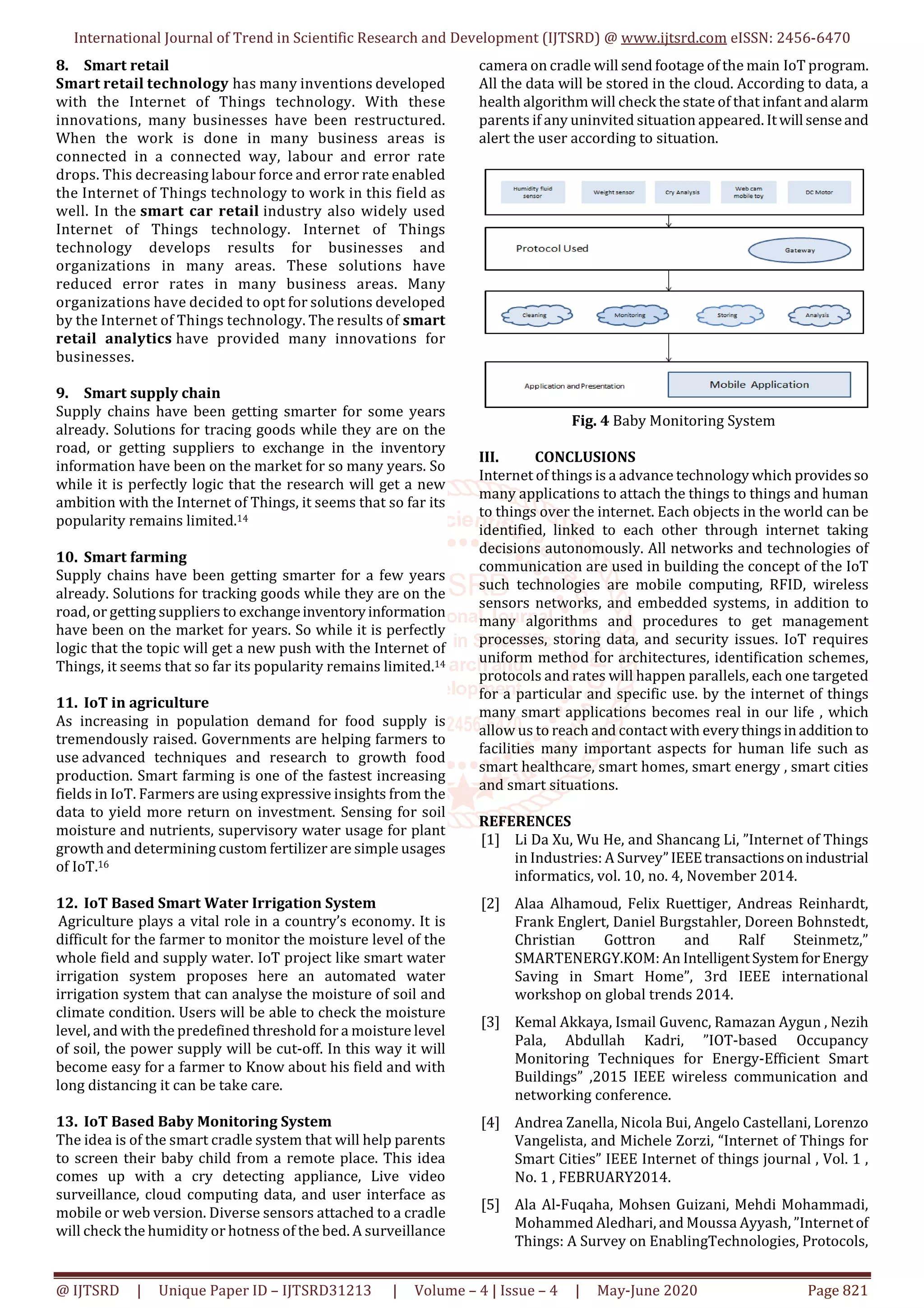 International Journal of Trend in Scientific Research and Development (IJTSRD) @ www.ijtsrd.com eISSN: 2456-6470
@ IJTSRD | Unique Paper ID – IJTSRD31213 | Volume – 4 | Issue – 4 | May-June 2020 Page 821
8. Smart retail
Smart retail technology has many inventions developed
with the Internet of Things technology. With these
innovations, many businesses have been restructured.
When the work is done in many business areas is
connected in a connected way, labour and error rate
drops. This decreasing labour force and error rate enabled
the Internet of Things technology to work in this field as
well. In the smart car retail industry also widely used
Internet of Things technology. Internet of Things
technology develops results for businesses and
organizations in many areas. These solutions have
reduced error rates in many business areas. Many
organizations have decided to opt for solutions developed
by the Internet of Things technology. The results of smart
retail analytics have provided many innovations for
businesses.
9. Smart supply chain
Supply chains have been getting smarter for some years
already. Solutions for tracing goods while they are on the
road, or getting suppliers to exchange in the inventory
information have been on the market for so many years. So
while it is perfectly logic that the research will get a new
ambition with the Internet of Things, it seems that so far its
popularity remains limited.14
10. Smart farming
Supply chains have been getting smarter for a few years
already. Solutions for tracking goods while they are on the
road, or getting suppliers to exchangeinventoryinformation
have been on the market for years. So while it is perfectly
logic that the topic will get a new push with the Internet of
Things, it seems that so far its popularity remains limited.14
11. IoT in agriculture
As increasing in population demand for food supply is
tremendously raised. Governments are helping farmers to
use advanced techniques and research to growth food
production. Smart farming is one of the fastest increasing
fields in IoT. Farmers are using expressive insights from the
data to yield more return on investment. Sensing for soil
moisture and nutrients, supervisory water usage for plant
growth and determining custom fertilizer are simple usages
of IoT.16
12. IoT Based Smart Water Irrigation System
Agriculture plays a vital role in a country’s economy. It is
difficult for the farmer to monitor the moisture level of the
whole field and supply water. IoT project like smart water
irrigation system proposes here an automated water
irrigation system that can analyse the moisture of soil and
climate condition. Users will be able to check the moisture
level, and with the predefined threshold for a moisture level
of soil, the power supply will be cut-off. In this way it will
become easy for a farmer to Know about his field and with
long distancing it can be take care.
13. IoT Based Baby Monitoring System
The idea is of the smart cradle system that will help parents
to screen their baby child from a remote place. This idea
comes up with a cry detecting appliance, Live video
surveillance, cloud computing data, and user interface as
mobile or web version. Diverse sensors attached to a cradle
will check the humidity or hotness of the bed. A surveillance
camera on cradle will send footage of the main IoT program.
All the data will be stored in the cloud. According to data, a
health algorithm will check the state of that infant andalarm
parents if any uninvited situation appeared. Itwill senseand
alert the user according to situation.
Fig. 4 Baby Monitoring System
III. CONCLUSIONS
Internet of things is a advance technology which providesso
many applications to attach the things to things and human
to things over the internet. Each objects in the world can be
identified, linked to each other through internet taking
decisions autonomously. All networks and technologies of
communication are used in building the concept of the IoT
such technologies are mobile computing, RFID, wireless
sensors networks, and embedded systems, in addition to
many algorithms and procedures to get management
processes, storing data, and security issues. IoT requires
uniform method for architectures, identification schemes,
protocols and rates will happen parallels, each one targeted
for a particular and specific use. by the internet of things
many smart applications becomes real in our life , which
allow us to reach and contact with everythingsinaddition to
facilities many important aspects for human life such as
smart healthcare, smart homes, smart energy , smart cities
and smart situations.
REFERENCES
[1] Li Da Xu, Wu He, and Shancang Li, ”Internet of Things
in Industries: A Survey”IEEEtransactionsonindustrial
informatics, vol. 10, no. 4, November 2014.
[2] Alaa Alhamoud, Felix Ruettiger, Andreas Reinhardt,
Frank Englert, Daniel Burgstahler, Doreen Bohnstedt,
Christian Gottron and Ralf Steinmetz,”
SMARTENERGY.KOM: An IntelligentSystemforEnergy
Saving in Smart Home”, 3rd IEEE international
workshop on global trends 2014.
[3] Kemal Akkaya, Ismail Guvenc, Ramazan Aygun , Nezih
Pala, Abdullah Kadri, ”IOT-based Occupancy
Monitoring Techniques for Energy-Efficient Smart
Buildings” ,2015 IEEE wireless communication and
networking conference.
[4] Andrea Zanella, Nicola Bui, Angelo Castellani, Lorenzo
Vangelista, and Michele Zorzi, “Internet of Things for
Smart Cities” IEEE Internet of things journal , Vol. 1 ,
No. 1 , FEBRUARY2014.
[5] Ala Al-Fuqaha, Mohsen Guizani, Mehdi Mohammadi,
Mohammed Aledhari, and Moussa Ayyash, ”Internetof
Things: A Survey on EnablingTechnologies, Protocols,
 