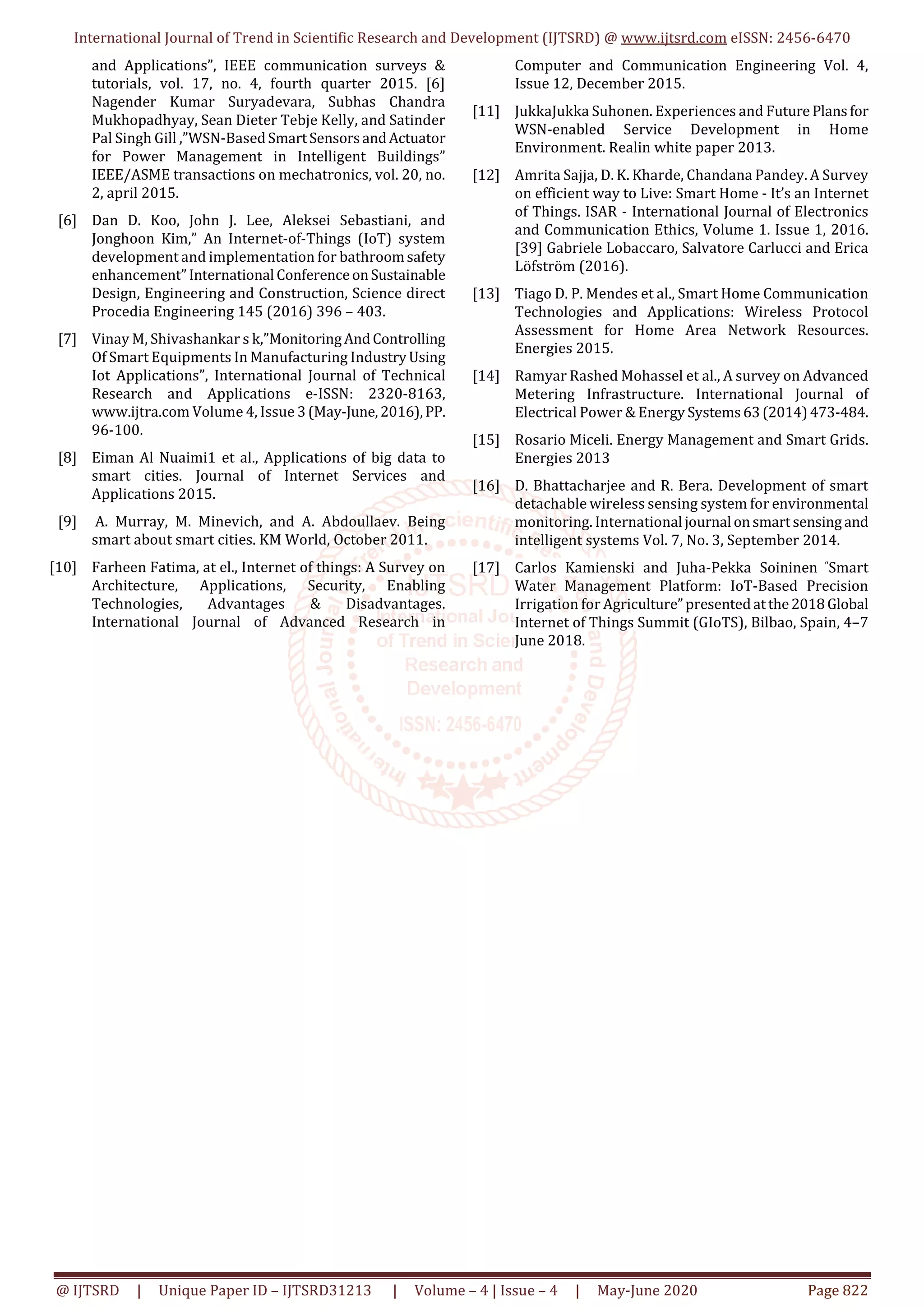 International Journal of Trend in Scientific Research and Development (IJTSRD) @ www.ijtsrd.com eISSN: 2456-6470
@ IJTSRD | Unique Paper ID – IJTSRD31213 | Volume – 4 | Issue – 4 | May-June 2020 Page 822
and Applications”, IEEE communication surveys &
tutorials, vol. 17, no. 4, fourth quarter 2015. [6]
Nagender Kumar Suryadevara, Subhas Chandra
Mukhopadhyay, Sean Dieter Tebje Kelly, and Satinder
Pal Singh Gill ,”WSN-BasedSmartSensorsandActuator
for Power Management in Intelligent Buildings”
IEEE/ASME transactions on mechatronics, vol. 20, no.
2, april 2015.
[6] Dan D. Koo, John J. Lee, Aleksei Sebastiani, and
Jonghoon Kim,” An Internet-of-Things (IoT) system
development and implementation for bathroomsafety
enhancement”International ConferenceonSustainable
Design, Engineering and Construction, Science direct
Procedia Engineering 145 (2016) 396 – 403.
[7] Vinay M, Shivashankar s k,”MonitoringAndControlling
Of Smart Equipments In Manufacturing IndustryUsing
Iot Applications”, International Journal of Technical
Research and Applications e-ISSN: 2320-8163,
www.ijtra.com Volume 4, Issue 3(May-June,2016),PP.
96-100.
[8] Eiman Al Nuaimi1 et al., Applications of big data to
smart cities. Journal of Internet Services and
Applications 2015.
[9] A. Murray, M. Minevich, and A. Abdoullaev. Being
smart about smart cities. KM World, October 2011.
[10] Farheen Fatima, at el., Internet of things: A Survey on
Architecture, Applications, Security, Enabling
Technologies, Advantages & Disadvantages.
International Journal of Advanced Research in
Computer and Communication Engineering Vol. 4,
Issue 12, December 2015.
[11] JukkaJukka Suhonen. Experiences and Future Plansfor
WSN-enabled Service Development in Home
Environment. Realin white paper 2013.
[12] Amrita Sajja, D. K. Kharde, Chandana Pandey. A Survey
on efficient way to Live: Smart Home - It’s an Internet
of Things. ISAR - International Journal of Electronics
and Communication Ethics, Volume 1. Issue 1, 2016.
[39] Gabriele Lobaccaro, Salvatore Carlucci and Erica
Löfström (2016).
[13] Tiago D. P. Mendes et al., Smart Home Communication
Technologies and Applications: Wireless Protocol
Assessment for Home Area Network Resources.
Energies 2015.
[14] Ramyar Rashed Mohassel et al., A survey on Advanced
Metering Infrastructure. International Journal of
Electrical Power & Energy Systems63(2014)473-484.
[15] Rosario Miceli. Energy Management and Smart Grids.
Energies 2013
[16] D. Bhattacharjee and R. Bera. Development of smart
detachable wireless sensing system for environmental
monitoring. International journal onsmartsensingand
intelligent systems Vol. 7, No. 3, September 2014.
[17] Carlos Kamienski and Juha-Pekka Soininen “Smart
Water Management Platform: IoT-Based Precision
Irrigation for Agriculture”presentedatthe2018Global
Internet of Things Summit (GIoTS), Bilbao, Spain, 4–7
June 2018.
 