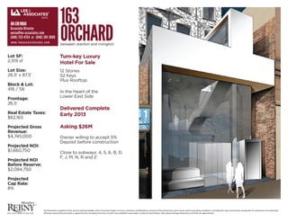 163
                                          ORCHARD
 AN-CHI MIAU
 Associate Director
 amiau@lee-associates.com
 (646) 723-4724 or (646) 201-3650
 www.leeassociatesnyc.com
                                          between stanton and rivington


Lot SF:                                   Turn-key Luxury
2,319 sf                                  Hotel For Sale
Lot Size:                                 12 Stories
26.5’ x 87.5‘                             52 Keys
                                          Plus Rooftop
Block & Lot:
416 / 58
                                          In the Heart of the
                                          Lower East Side
Frontage:
26.5’
                                          Delivered Complete
Real Estate Taxes:                        Early 2013
$62,165

Projected Gross                           Asking $26M
Revenue:
$4,745,000                                Owner willing to accept 5%
                                          Deposit before construction
Projected NOI:
$1,660,750                                Close to subways: 4, 5, 6, B, D,
                                          F, J, M, N, R and Z
Projected NOI
Before Reserve:
$2,084,750

Projected
Cap Rate:
8%



                        All information supplied is from sources deemed reliable and is furnished subject to errors, omissions, modi cations, removal of the listing from sale or lease, and to any listing conditions, including the rates and manner of payment of commissions for particular
                        o erings imposed by principals or agreed by this Company, the terms of which are available to principals or duly licensed brokers. ANy square footage dimensions set forth are apprxoimate.
 