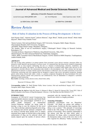 Gulia SK et al. Safety Evaluation in the Process of Drug Development.
75
Journal of Advanced Medical and Dental Sciences Research |Vol. 8|Issue 3| March 2020
Journal of Advanced Medical and Dental Sciences Research
@Society of Scientific Research and Studies
Journal home page: www.jamdsr.com doi: 10.21276/jamdsr Index Copernicus value = 82.06
Review Article
Role of Safety Evaluation in the Process of Drug Development: A Review
Sunil Kumar Gulia1
, Ashwani kumar2
, Safoora Khatoon3
, Sagar Bhure4
, Sheikh javeed Ahmad5
, Mohd Abdul
Qayyum6
, Rahul Vinay Chandra Tiwari7
1
Senior Lecturer, Oral and maxillofacial Surgery, SGT University, Gurugram, Badli, Jhajjar, Haryana;
2
Post Graduate Resident, SGT University, Gurugram;
3
INTEREE, Balaji Dental College, Moinabad, Telangana;
4
PG Student, Dept of oral & maxillofacial surgery, Chhattisgarh Dental College & Research Institute,
Rajnadgaon, CG;
5
Assistant professor, Department of Medicine, King Khalid University, Abha, KSA;
6
Dental Surgeon, Pro Dent Advanced Dental Care, Hyderabad, Telangana;
7
FOGS, MDS, Consultant Oral & Maxillofacial Surgeon, CLOVE Dental & OMNI Hospitals, Visakhapatnam,
Andhra Pradesh, India
ABSTRACT:
The role of drug safety guideline is to protect patients from occasional, severe adverse reactions; maximum efforts are
directed at initial detection and preclusion of serious events. It is projected here that drug toxicity should be demarcated
based not only on dose–response relationship, but also as a function of pharmacology, chemistry, metabolism, and
environmental and genetic risk aspects. An effectual process can help us recognize safety signals early and give us the
opportunity to develop efficient risk minimization plan initially in the development cycle. This alertness has led many
pharmaceutical sponsors to arrange internal systems and structures to effectively carry out safety assessment at all levels.
Furthermore, processing tools have appeared that are designed to improve data review and pattern recognition. Keeping
patient safety during clinical trials under a check, is a perilous component throughout the drug development life-cycle.
Pharmaceutical sponsors should work proactively and collaboratively with all stakeholders to safeguard a systematic
approach to safety monitoring.
Key words: toxicology, serious adverse events, clinical trials, safety.
Received: 22 February, 2020 Accepted: 12 March, 2020
Corresponding Author: Dr. Sunil Kumar Gulia, Senior Lecturer, Oral and maxillofacial Surgery, SGT University,
Gurugram, Badli, Jhajjar, Haryana, India
This article may be cited as: Gulia SK, Kumar A, Khatoon S, Bhure S, Ahmad SJ, Qayyum MA, Tiwari RVC. Role of
Safety Evaluation in the Process of Drug Development: A Review. J Adv Med Dent Scie Res 2020;8(3):75-77.
INTRODUCTION
Emergence of 2019-nCoV (novel Coronavirus) has
engrossed global attention recently, and World Heath
Organization has acknowledged COVID-19 as a
public health emergency of international
concern.1
Numerous attempts are being made to
develop a drug to cure the infection by this novel
virus. But to develop a pharmacologically active drug,
is a daunting task and the sponsors/ companies who
are trying to develop them quickly have to surpass
minimum three stages of clinical trials so that market
authorization of drug can be achieved which will
mainly depend upon the number of adverse effects
associated with the intended drug and its risk to
benefit ratio which is a lengthy procedure.
Toxicology Principles:
Traditional toxicologists trust on Paracelsus’
Principle: “All things are poison and nothing is
without poison. Exclusively the dose regulates that a
thing is not a poison.” This principle of toxicology
found in the 15th century is the keystone of today’s
practice of toxicology. Dose–response relationship is
the utmost vital data set from which safety is
determined. For drugs, safety is projected based on
the therapeutic index, a ratio of the toxic dose to the
dose required for efficiency.2
Safety assessment is a
(e) ISSN Online: 2321-9599; (p) ISSN Print: 2348-6805
 