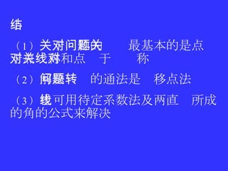 小结 （ 1 ） 关于对称的问题最基本的是点关于点对称和点关于线对称 （ 2 ） 解决问题的通法是转移点法 （ 3 ） 也可用待定系数法及两直线所成的角的公式来解决 