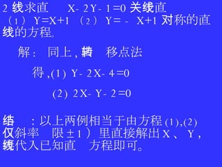 2 、求直线  X-2Y-1=0 关于直线 （ 1 ） Y=X+1 （ 2 ） Y= - X+1 对称的直线的方程 。 解 :  同上 , 由转移点法 得 ,(1) Y-2X-4=0  (2) 2X-Y-2=0 小结：以上两例相当于由方程 (1),(2) （斜率仅限 ±1 ）里直接解出 X 、 Y ，再代入已知直线方程即可。 