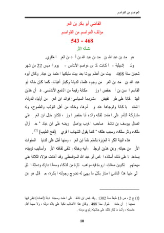 ‫ﺍﻟﻌﻮﺍﺻﻢ ﻣﻦ ﺍﻟﻘﻮﺍﺻﻢ‬


                              ‫ﺍﻟﻘﺎﺿﻲ ﺃﺑﻮ ﺑﻜﺮ ﺑﻦ ﺍﻟﻌﺮﰊ‬
                            ‫ﻣﺆﻟﻒ ﺍﻟﻌﻮﺍﺻﻢ ﻣﻦ ﺍﻟﻘﻮﺍﺻﻢ‬
                                    ‫864 - 345‬
                                       ‫ﻧﺸﺄﺗﻪ ﺍﻷﻭﱃ‬
                ‫ﻫﻮ ﳏﻤﺪ ﺑﻦ ﻋﺒﺪ ﺍﷲ ﺑﻦ ﳏﻤﺪ ﺑﻦ ﻋﺒﺪ ﺍﷲ ﺑﻦ ﺃﲪﺪ ﺑﻦ ﺍﻟﻌﺮﰊ ﺍﳌﻌﺎﻓﺮﻱ.‬
‫ﻭﻟﺪ ﰲ ﺇﺷﺒﻴﻠﻴﺔ - ﳌﺎ ﻛﺎﻧﺖ ﻛﱪﻯ ﻋﻮﺍﺻﻢ ﺍﻷﻧﺪﻟﺲ - ﰲ ﻳﻮﻡ ﺍﳋﻤﻴﺲ 22 ﻣﻦ ﺷﻬﺮ‬
‫ﺷﻌﺒﺎﻥ ﺳﻨﺔ 864 ﰲ ﺑﻴﺖ ﻣﻦ ﺃﻋﻈﻢ ﺑﻴﻮﻬﺗﺎ ﺑﻌﺪ ﺑﻴﺖ ﻣﻠﻴﻜﻬﺎ ﺍﳌﻌﺘﻤﺪ ﺑﻦ ﻋﺒﺎﺩ. ﻭﻛﺎﻥ ﺃﺑﻮﻩ‬
‫ﻋﺒﺪ ﺍﷲ ﺑﻦ ﳏﻤﺪ ﺑﻦ ﺍﻟﻌﺮﰊ ﻣﻦ ﻭﺟﻮﻩ ﻋﻠﻤﺎﺀ ﺍﻟﺪﻭﻟﺔ ﻭﻛﺒﺎﺭ ﺃﻋﻴﺎﻬﻧﺎ، ﻛﻤﺎ ﻛﺎﻥ ﺧﺎﻟﻪ ﺃﺑﻮ‬
‫ﺍﻟﻘﺎﺳﻢ ﺍﳊﺴﻦ ﺑﻦ ﺃﰊ ﺣﻔﺺ ﺍﳍﻮﺯﱐ ﰲ ﻣﻜﺎﻧﺔ ﺭﻓﻴﻌﺔ ﻣﻦ ﺍﺠﻤﻟﺘﻤﻊ ﺍﻷﻧﺪﻟﺴﻲ. ﻏﲑ ﺃﻥ ﻫﺬﻳﻦ‬
‫ﺍﻟﺒﻴﺘﲔ ﻛﺎﻧﺎ ﻋﻠﻰ ﻃﺮﰲ ﻧﻘﻴﺾ ﰲ ﻣﺸﺮﻬﺑﻤﺎ ﺍﻟﺴﻴﺎﺳﻲ: ﻓﻮﺍﻟﺪ ﺍﺑﻦ ﺍﻟﻌﺮﰊ ﻣﻦ ﺃﻭﻟﻴﺎﺀ ﺍﻟﺪﻭﻟﺔ،‬
‫ﺍﳌﺘﻤﺘﻌﲔ ﺑﺎﳌﻜﺎﻧﺔ ﻭﺍﻟﻮﺟﺎﻫﺔ ﻋﻨﺪ ﻭﱄ ﺃﻣﺮﻫﺎ، ﻭﺧﺎﻟﻪ ﻣﻦ ﺃﻫﻞ ﺍﻟﺘﻮﺛﺐ ﻭﺍﻟﻄﻤﻮﺡ، ﻭﻟﻪ‬
‫ﻣﺸﺎﺭﻛﺔ ﺍﻟﺘﺂﻣﺮ ﻋﻠﻰ ﺍﳌﻌﺘﻤﺪ ﻟﻘﺘﻠﻪ ﻭﺍﻟﺪﻩ ﺃﺑﺎ ﺣﻔﺺ ﺍﳍﻮﺯﱐ، ﻓﻜﺎﻥ ﺧﺎﻝ ﺍﺑﻦ ﺍﻟﻌﺮﰊ ﻋﻠﻰ‬
‫ﺍﺗﺼﺎﻝ ﺑﻴﻮﺳﻒ ﺑﻦ ﺗﺎﺷﻔﲔ ﺻﺎﺣﺐ ﺍﳌﻐﺮﺏ ﻳﻮﺍﺻﻞ ﲢﺮﻳﻀﻪ ﻋﻠﻰ ﺍﺑﻦ ﻋﺒﺎﺩ " ﺣﱴ ﺃﺯﺍﻝ‬
     ‫ﻣﻠﻜﻪ، ﻭﻧﺜﺮ ﺳﻠﻜﻪ، ﻭﺳﺒﺐ ﻫﻠﻜﻪ " ﻛﻤﺎ ﻳﻘﻮﻝ ﺍﻟﺸﻬﺎﺏ ﺍﳌﻘﺮﻱ ﰲ )ﻧﻔﺢ ﺍﻟﻄﻴﺐ( )1( .‬
‫ﰲ ﻫﺬﻩ ﺍﻟﺒﻴﺌﺔ ﺍﻟﻜﺮﳝﺔ ﺍﻟﻌﺰﻳﺰﺓ ﺑﺎﻟﻌﻠﻢ ﻧﺸﺄ ﺍﺑﻦ ﺍﻟﻌﺮﰊ، ﻭﻣﻨﻬﺎ ﺃﻃﻞ ﻋﻠﻰ ﺍﻟﺪﻧﻴﺎ ﰲ ﺍﻟﺴﻨﻮﺍﺕ‬
‫ﺍﻷﻭﱃ ﻣﻦ ﺣﻴﺎﺗﻪ. ﻭﻋﻦ ﻫﺬﻳﻦ ﺍﻟﺮﺟﻠﲔ -ﺃﺑﻴﻪ ﻭﺧﺎﻟﻪ- ﺗﻠﻘﻰ ﺛﻘﺎﻓﺘﻪ ﺍﻷﻭﱃ ﻭﺃﺳﺎﻟﻴﺐ ﺗﺮﺑﻴﺘﻪ،‬
‫ﻳﺴﺎﻋﺪﳘﺎ ﻋﻠﻰ ﺫﻟﻚ ﺃﺳﺘﺎﺫﻩ ﺍﳋﺎﺹ ﺃﺑﻮ ﻋﺒﺪ ﺍﷲ ﺍﻟﺴﺮﻗﺴﻄﻲ. ﻭﻗﺪ ﺃﻋﺎﻧﺖ ﻫﺆﻻﺀ ﺍﻟﺜﻼﺛﺔ ﻋﻠﻰ‬
‫ﻣﻬﻤﺘﻬﻢ ﰲ ﺗﻜﻮﻳﻦ ﺻﻔﺎﺕ ﺍﳌﺮﻭﺀﺓ ﻓﻴﻪ ﻣﻮﺍﻫﺐ ﳑﺘﺎﺯﺓ ﻣﻦ ﺍﻟﺬﻛﺎﺀ ﻭﺳﻌﺔ ﺍﳌﺪﺍﺭﻙ ﻭﺩﻣﺎﺛﺔ ﺍﳋﻠﻖ‬
‫ﲢﻠﻰ ﻣﻨﻬﺎ ﻫﺬﺍ ﺍﻟﻨﺎﺷﺊ ﺍﳌﻤﺘﺎﺯ ﺑﻜﻞ ﻣﺎ ﻳﻬﻴﺊ ﻟﻪ ﻧﻀﻮﺝ ﺭﺟﻮﻟﺘﻪ ﺍﳌﺒﻜﺮﺓ، ﺣﱴ ﻗﺎﻝ ﻫﻮ ﻋﻦ‬



‫)1( ﺝ 2 ، ﺹ 31 ﻃﺒﻌﺔ ﺳﻨﺔ 2031 . ﻭﻗﺪ ﻗﺒﺾ ﺍﺑﻦ ﺗﺎﺷﻔﲔ ﻋﻠﻰ ﺍﳌﻌﺘﻤﺪ ﻭﺳﺠﻨﻪ ﲟﺪﻳﻨﺔ )ﺃﻏﻤﺎﺕ( ﻓﺒﻘﻲ ﻓﻴﻬﺎ‬
‫ﺳﺠﻴﻨﺎ ﺇﱃ ﺃﻥ ﻣﺎﺕ ﰲ ﺷﻮﺍﻝ ﺳﻨﺔ 884 . ﻭﻛﺎﻥ ﻫﺬﺍ ﺍﻻﻧﻘﻼﺏ ﻧﻜﺒﺔ ﻋﻠﻰ ﺑﻼﺩ ﺩﻭﻟﺘﻪ ، ﻭﻻ ﺳﻴﻤﺎ ﺃﻫﻞ‬
                                           ‫ﻋﺎﺻﻤﺘﻪ ، ﻭﺃﺷﺪ ﻣﺎ ﻛﺎﻥ ﺫﻟﻚ ﻋﻠﻰ ﺣﺎﺷﻴﺘﻪ ﻭﺫﻭﻱ ﻣﻮﺩﺗﻪ .‬

                                           ‫01‬
 