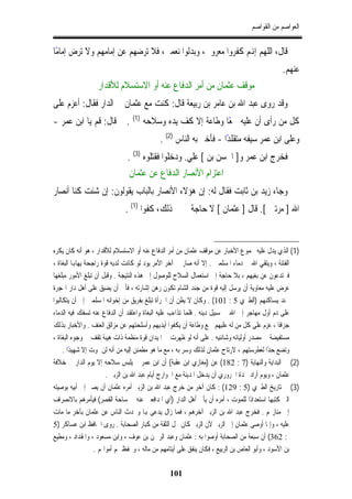 ‫ﺍﻟﻌﻮﺍﺻﻢ ﻣﻦ ﺍﻟﻘﻮﺍﺻﻢ‬


‫ﻗﺎﻝ، ﺍﻟﻠﻬﻢ ﺇﻬﻧﻢ ﻛﻔﺮﻭﺍ ﻣﻌﺮﻭﰲ، ﻭﺑﺪﻟﻮﺍ ﻧﻌﻤﱵ، ﻓﻼ ﺗﺮﺿﻬﻢ ﻋﻦ ﺇﻣﺎﻣﻬﻢ ﻭﻻ ﺗﺮﺽ ﺇﻣﺎﻣًﺎ‬
                                                                                              ‫ﻋﻨﻬﻢ.‬
                  ‫ﻣﻮﻗﻒ ﻋﺜﻤﺎﻥ ﻣﻦ ﺃﻣﺮ ﺍﻟﺪﻓﺎﻉ ﻋﻨﻪ ﺃﻭ ﺍﻻﺳﺘﺴﻼﻡ ﻟﻸﻗﺪﺍﺭ‬
‫ﻭﻗﺪ ﺭﻭﻯ ﻋﺒﺪ ﺍﷲ ﺑﻦ ﻋﺎﻣﺮ ﺑﻦ ﺭﺑﻴﻌﺔ ﻗﺎﻝ: ﻛﻨﺖ ﻣﻊ ﻋﺜﻤﺎﻥ ﰲ ﺍﻟﺪﺍﺭ ﻓﻘﺎﻝ: ﺃﻋﺰﻡ ﻋﻠﻰ‬
‫ﻛﻞ ﻣﻦ ﺭﺃﻯ ﺃﻥ ﻋﻠﻴﻪ ﲰﻌﺎ ﻭﻃﺎﻋﺔ ﺇﻻ ﻛﻒ ﻳﺪﻩ ﻭﺳﻼﺣﻪ )1( . ﰒ ﻗﺎﻝ: ﻗﻢ ﻳﺎ ﺍﺑﻦ ﻋﻤﺮ -‬
                                                    ‫ً‬
                                           ‫ﻭﻋﻠﻰ ﺍﺑﻦ ﻋﻤﺮ ﺳﻴﻔﻪ ﻣﺘﻘﻠﺪًﺍ - ﻓﺄﺧﱪ ﺑﻪ ﺍﻟﻨﺎﺱ )2( .‬
                              ‫ﻓﺨﺮﺝ ﺍﺑﻦ ﻋﻤﺮ ﻭ] ﺍﳊﺴﻦ ﺑﻦ [ ﻋﻠﻲ. ﻭﺩﺧﻠﻮﺍ ﻓﻘﺘﻠﻮﻩ )3( .‬
                               ‫ﺍﻋﺘﺰﺍﻡ ﺍﻷﻧﺼﺎﺭ ﺍﻟﺪﻓﺎﻉ ﻋﻦ ﻋﺜﻤﺎﻥ‬
‫ﻭﺟﺎﺀ ﺯﻳﺪ ﺑﻦ ﺛﺎﺑﺖ ﻓﻘﺎﻝ ﻟﻪ: ﺇﻥ ﻫﺆﻻﺀ ﺍﻷﻧﺼﺎﺭ ﺑﺎﻟﺒﺎﺏ ﻳﻘﻮﻟﻮﻥ: ﺇﻥ ﺷﺌﺖ ﻛﻨﺎ ﺃﻧﺼﺎﺭ‬
                             ‫ﺍﷲ ] ﻣﺮﺗﲔ [. ﻗﺎﻝ ] ﻋﺜﻤﺎﻥ [ ﻻ ﺣﺎﺟﺔ ﰊ ﰲ ﺫﻟﻚ، ﻛﻔﻮﺍ )1( .‬


‫)1( ﺍﻟﺬﻱ ﻳﺪﻝ ﻋﻠﻴﻪ ﳎﻤﻮﻉ ﺍﻷﺧﺒﺎﺭ ﻋﻦ ﻣﻮﻗﻒ ﻋﺜﻤﺎﻥ ﻣﻦ ﺃﻣﺮ ﺍﻟﺪﻓﺎﻉ ﻋﻨﻪ ﺃﻭ ﺍﻻﺳﺘﺴﻼﻡ ﻟﻸﻗﺪﺍﺭ ، ﻫﻮ ﺃﻧﻪ ﻛﺎﻥ ﻳﻜﺮﻩ‬
‫ﺍﻟﻔﺘﻨﺔ ، ﻭﻳﺘﻘﻲ ﺍﷲ ﰲ ﺩﻣﺎﺀ ﺍﳌﺴﻠﻤﲔ . ﺇﻻ ﺃﻧﻪ ﺻﺎﺭ ﰲ ﺁﺧﺮ ﺍﻷﻣﺮ ﻳﻮﺩ ﻟﻮ ﻛﺎﻧﺖ ﻟﺪﻳﻪ ﻗﻮﺓ ﺭﺍﺟﺤﺔ ﻳﻬﺎﻬﺑﺎ ﺍﻟﺒﻐﺎﺓ ،‬
‫ﻓﲑﺗﺪﻋﻮﻥ ﻋﻦ ﺑﻐﻴﻬﻢ ، ﺑﻼ ﺣﺎﺟﺔ ﺇﱃ ﺍﺳﺘﻌﻤﺎﻝ ﺍﻟﺴﻼﺡ ﻟﻠﻮﺻﻮﻝ ﺇﱃ ﻫﺬﻩ ﺍﻟﻨﺘﻴﺠﺔ . ﻭﻗﺒﻞ ﺃﻥ ﺗﺒﻠﻎ ﺍﻷﻣﻮﺭ ﻣﺒﻠﻐﻬﺎ‬
‫ﻋﺮﺽ ﻋﻠﻴﻪ ﻣﻌﺎﻭﻳﺔ ﺃﻥ ﻳﺮﺳﻞ ﺇﻟﻴﻪ ﻗﻮﺓ ﻣﻦ ﺟﻨﺪ ﺍﻟﺸﺎﻡ ﺗﻜﻮﻥ ﺭﻫﻦ ﺇﺷﺎﺭﺗﻪ ، ﻓﺄﰉ ﺃﻥ ﻳﻀﻴﻖ ﻋﻠﻰ ﺃﻫﻞ ﺩﺍﺭ ﺍﳍﺠﺮﺓ‬
‫ﲜﻨﺪ ﻳﺴﺎﻛﻨﻬﻢ )ﺍﻟﻄﱪﻱ 5 : 101( . ﻭﻛﺎﻥ ﻻ ﻳﻈﻦ ﺃﻥ ﺍﳉﺮﺃﺓ ﺗﺒﻠﻎ ﺑﻔﺮﻳﻖ ﻣﻦ ﺇﺧﻮﺍﻧﻪ ﺍﳌﺴﻠﻤﲔ ﺇﱃ ﺃﻥ ﻳﺘﻜﺎﻟﺒﻮﺍ‬
‫ﻋﻠﻰ ﺩﻡ ﺃﻭﻝ ﻣﻬﺎﺟﺮ ﺇﱃ ﺍﷲ ﰲ ﺳﺒﻴﻞ ﺩﻳﻨﻪ . ﻓﻠﻤﺎ ﺗﺬﺍﺀﺏ ﻋﻠﻴﻪ ﺍﻟﺒﻐﺎﺓ ﻭﺍﻋﺘﻘﺪ ﺃﻥ ﺍﻟﺪﻓﺎﻉ ﻋﻨﻪ ﺗﺴﻔﻚ ﻓﻴﻪ ﺍﻟﺪﻣﺎﺀ‬
‫ﺟﺰﺍﻓﺎ ، ﻋﺰﻡ ﻋﻠﻰ ﻛﻞ ﻣﻦ ﻟﻪ ﻋﻠﻴﻬﻢ ﲰﻊ ﻭﻃﺎﻋﺔ ﺃﻥ ﻳﻜﻔﻮﺍ ﺃﻳﺪﻳﻬﻢ ﻭﺃﺳﻠﺤﺘﻬﻢ ﻋﻦ ﻣﺰﺍﻟﻖ ﺍﻟﻌﻨﻒ . ﻭﺍﻷﺧﺒﺎﺭ ﺑﺬﻟﻚ‬   ‫ﹰ‬
‫ﻣﺴﺘﻔﻴﻀﺔ ﰲ ﻣﺼﺪﺭ ﺃﻭﻟﻴﺎﺋﻪ ﻭﺷﺎﻧﺌﻴﻪ . ﻋﻠﻰ ﺃﻧﻪ ﻟﻮ ﻇﻬﺮﺕ ﰲ ﺍﳌﻴﺪﺍﻥ ﻗﻮﺓ ﻣﻨﻈﻤﺔ ﺫﺍﺕ ﻫﻴﺒﺔ ﺗﻘﻒ ﰲ ﻭﺟﻮﻩ ﺍﻟﺒﻐﺎﺓ ،‬
     ‫ﻭﺗﻀﻊ ﺣﺪﺍ ﻟﻐﻄﺮﺳﺘﻬﻢ ، ﻻﺭﺗﺎﺡ ﻋﺜﻤﺎﻥ ﻟﺬﻟﻚ ﻭﺳﺮ ﺑﻪ ، ﻣﻊ ﻣﺎ ﻫﻮ ﻣﻄﻤﺌﻦ ﺇﻟﻴﻪ ﻣﻦ ﺃﻧﻪ ﻟﻦ ﳝﻮﺕ ﺇﻻ ﺷﻬﻴﺪًﺍ .‬
                                                                                             ‫ً‬
‫)2( ﰲ ﺍﻟﺒﺪﺍﻳﺔ ﻭﺍﻟﻨﻬﺎﻳﺔ )7 : 281( ﻋﻦ )ﻣﻐﺎﺯﻱ ﺍﺑﻦ ﻋﻘﺒﺔ( ﺃﻥ ﺍﺑﻦ ﻋﻤﺮ ﱂ ﻳﻠﺒﺲ ﺳﻼﺣﻪ ﺇﻻ ﻳﻮﻡ ﺍﻟﺪﺍﺭ ﰲ ﺧﻼﻓﺔ‬
                        ‫ﻋﺜﻤﺎﻥ ، ﻭﻳﻮﻡ ﺃﺭﺍﺩ ﳒﺪﺓ ﺍﳊﺮﻭﺭﻱ ﺃﻥ ﻳﺪﺧﻞ ﺍﳌﺪﻳﻨﺔ ﻣﻊ ﺍﳋﻮﺍﺭﺝ ﺃﻳﺎﻡ ﻋﺒﺪ ﺍﷲ ﺑﻦ ﺍﻟﺰﺑﲑ .‬
‫)3( ﰲ ﺗﺎﺭﻳﺦ ﺍﻟﻄﱪﻱ )5 : 921( : ﻛﺎﻥ ﺁﺧﺮ ﻣﻦ ﺧﺮﺝ ﻋﺒﺪ ﺍﷲ ﺑﻦ ﺍﻟﺰﺑﲑ ﺃﻣﺮﻩ ﻋﺜﻤﺎﻥ ﺃﻥ ﻳﺼﲑ ﺇﱃ ﺃﺑﻴﻪ ﺑﻮﺻﻴﺘﻪ‬
‫ﺍﻟﱵ ﻛﺘﺒﻬﺎ ﺍﺳﺘﻌﺪﺍﺩﺍ ﻟﻠﻤﻮﺕ ، ﺃﻣﺮﻩ ﺃﻥ ﻳﺄﰐ ﺃﻫﻞ ﺍﻟﺪﺍﺭ )ﺃﻱ ﺍﳌﺪﺍﻓﻌﲔ ﻋﻨﻪ ﰲ ﺳﺎﺣﺔ ﺍﻟﻘﺼﺮ( ﻓﻴﺄﻣﺮﻫﻢ ﺑﺎﻻﻧﺼﺮﺍﻑ‬
                                                                                     ‫ً‬
‫ﺇﱃ ﻣﻨﺎﺯﳍﻢ . ﻓﺨﺮﺝ ﻋﺒﺪ ﺍﷲ ﺑﻦ ﺍﻟﺰﺑﲑ ﺁﺧﺮﻫﻢ ، ﻓﻤﺎ ﺯﺍﻝ ﻳﺪﻋﻰ ﻬﺑﺎ ﻭﳛﺪﺙ ﺍﻟﻨﺎﺱ ﻋﻦ ﻋﺜﻤﺎﻥ ﺑﺂﺧﺮ ﻣﺎ ﻣﺎﺕ‬
‫ﻋﻠﻴﻪ ، ﻭﺇﳕﺎ ﺃﻭﺻﻰ ﻋﺜﻤﺎﻥ ﺇﱃ ﺍﻟﺰﺑﲑ ﻷﻥ ﺍﻟﺰﺑﲑ ﻛﺎﻥ ﳏﻞ ﺍﻟﺜﻘﺔ ﻣﻦ ﻛﺒﺎﺭ ﺍﻟﺼﺤﺎﺑﺔ . ﺭﻭﻯ ﺍﳊﺎﻓﻆ ﺍﺑﻦ ﻋﺴﺎﻛﺮ )5‬
‫: 263( ﺃﻥ ﺳﺒﻌﺔ ﻣﻦ ﺍﻟﺼﺤﺎﺑﺔ ﺃﻭﺻﻮﺍ ﺑﻪ : ﻋﺜﻤﺎﻥ ﻭﻋﺒﺪ ﺍﻟﺮﲪﻦ ﺑﻦ ﻋﻮﻑ ، ﻭﺍﺑﻦ ﻣﺴﻌﻮﺩ ، ﻭﺍﳌﻘﺪﺍﺩ ، ﻭﻣﻄﻴﻊ‬
                   ‫ﺑﻦ ﺍﻷﺳﻮﺩ ، ﻭﺃﺑﻮ ﺍﻟﻌﺎﺹ ﺑﻦ ﺍﻟﺮﺑﻴﻊ ، ﻓﻜﺎﻥ ﻳﻨﻔﻖ ﻋﻠﻰ ﺃﻳﺘﺎﻣﻬﻢ ﻣﻦ ﻣﺎﻟﻪ ، ﻭﳛﻔﻆ ﳍﻢ ﺃﻣﻮﺍﳍﻢ .‬

                                               ‫101‬
 