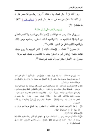 ‫ﺍﻟﻌﻮﺍﺻﻢ ﻣﻦ ﺍﻟﻘﻮﺍﺻﻢ‬


‫ﻭﻗﻴﻞ: ﺃﺧﺬ ﺍﺑﻦ ﺃﰊ ﺑﻜﺮ ﺑﻠﺤﻴﺘﻪ، ﻭﺫﲝﻪ ﻛﻨﺎﻧﺔ )1( ﻭﻗﻴﻞ: ﺭﺟﻞ ﻣﻦ ﺃﻫﻞ ﻣﺼﺮ ﻳﻘﺎﻝ ﻟﻪ‬
‫ﲪﺎﺭ )2( ﻓﺴﻘﻄﺖ ﻗﻄﺮﺓ ﻣﻦ ﺩﻣﻪ ﻋﻠﻰ ﺍﳌﺼﺤﻒ ﻋﻠﻰ ﻗﻮﻟﻪ: } ‪ (3) {ãΝßγx6‹Ïõ3u‹|¡sù‬ﻓﺈﻬﻧﺎ‬
                                                                               ‫ﻣﺎ ﺣﻜﺖ ﺇﱃ ﺍﻵﻥ.‬
                              ‫ﺗﺰﻭﻳﺮﻫﻢ ﺍﻟﻜﺘﺐ ﻋﻠﻰ ﻟﺴﺎﻥ ﻋﺎﺋﺸﺔ‬
‫ﻭﺭﻭﻱ ﺃﻥ ﻋﺎﺋﺸﺔ ﺭﺿﻲ ﺍﷲ ﻋﻨﻬﺎ ﻗﺎﻟﺖ: ))ﻏﻀﺒﺖ ﻟﻜﻢ ﻣﻦ ﺍﻟﺴﻮﻁ ﻭﻻ ﺃﻏﻀﺐ ﻟﻌﺜﻤﺎﻥ‬
‫ﻣﻦ ﺍﻟﺴﻴﻒ!؟ ﺍﺳﺘﻌﺘﺒﺘﻤﻮﻩ ﺣﱴ ﺇﺫﺍ ﺗﺮﻛﺘﻤﻮﻩ ﻛﺎﻟﻘﻨﺪ ﺍﳌﺼﻔﻰ، ﻭﻣﺼﺘﻤﻮﻩ ﻣﻮﺹ ﺍﻹﻧﺎﺀ،‬
                                          ‫ﻭﺗﺮﻛﺘﻤﻮﻩ ﻛﺎﻟﺜﻮﺏ ﺍﳌﻨﻘﻰ ﻣﻦ ﺍﻟﺪﻧﺲ ﰒ ﻗﺘﻠﺘﻤﻮﻩ )4( .‬
                                                                             ‫)1(‬
‫ﻓﻘﻠﺖ ﳍﺎ: ))ﻋﻤﻠﻚ، ﻛﺘﺒﺖ ﺇﱃ ﺍﻟﻨﺎﺱ ﺗﺄﻣﺮﻳﻨﻬﻢ ﺑﺎﳋﺮﻭﺝ ﻋﻠﻴﻪ((.‬                             ‫ﻗﺎﻝ ﻣﺴﺮﻭﻕ‬
‫ﻓﻘﺎﻟﺖ ﻋﺎﺋﺸﺔ: ))ﻭﺍﻟﺬﻱ ﺁﻣﻦ ﺑﻪ ﺍﳌﺆﻣﻨﻮﻥ ﻭﻛﻔﺮ ﺑﻪ ﺍﻟﻜﺎﻓﺮﻭﻥ ﻣﺎ ﻛﺘﺒﺖ ﺇﻟﻴﻬﻢ ﺳﻮﺍﺩًﺍ ﰲ‬
                              ‫ﺑﻴﺎﺽ((. ﻗﺎﻝ ﺍﻷﻋﻤﺶ: ﻓﻜﺎﻧﻮﺍ ﻳﺮﻭﻥ ﺃﻧﻪ ﻛﺘﺐ ﻋﻠﻰ ﻟﺴﺎﻬﻧﺎ )2( .‬




‫ﻋﻨﺪ ﳎﻴﺌﻬﻢ ﻣﻦ ﺍﻟﻔﺴﻄﺎﻁ ﺇﱃ ﺍﳌﺪﻳﻨﺔ )ﺍﻟﻄﱪﻱ 5 : 301 - 401( ﻭﻫﻮ ﰲ ﻛﻞ ﺍﻷﺩﻭﺍﺭ ﺍﻟﱵ ﻣﺜﻠﻬﺎ ﻛﺎﻥ ﺷﺪﻳﺪ‬
‫ﺍﳊﺮﺹ ﻋﻠﻰ ﺃﻥ ﻳﻌﻤﻞ ﻣﻦ ﻭﺭﺍﺀ ﺳﺘﺎﺭ ، ﻓﻠﻌﻞ ))ﺍﳌﻮﺕ ﺍﻷﺳﻮﺩ(( ﺍﺳﻢ ﻣﺴﺘﻌﺎﺭ ﻟﻪ ﺃﺭﺍﺩ ﺃﻥ ﻳﺮﻣﺰ ﺑﻪ ﻟﻴﺘﻤﻜﻦ ﻣﻦ‬
                                                                     ‫ﻣﻮﺍﺻﻠﺔ ﺩﺳﺎﺋﺴﻪ ﳍﺪﻡ ﺍﻹﺳﻼﻡ .‬
‫)1( ﻫﻮ ﻛﻨﺎﻧﺔ ﺑﻦ ﺑﺸﺮ ﺑﻦ ﻋﺘﺎﺏ ﺍﻟﺘﺠﻴﱯ ﻗﺎﺋﺪ ﺇﺣﺪﻯ ﺍﻟﻔﺮﻕ ﺍﳌﺼﺮﻳﺔ ﺍﻷﺭﺑﻊ ﻭﻛﺎﻥ ﻗﺒﻞ ﺫﻟﻚ ﺃﺣﺪ ﺍﻟﺬﻳﻦ ﺍﻟﺘﻔﻮﺍ ﺑﻌﻤﺎﺭ‬
‫ﺑﻦ ﻳﺎﺳﺮ ﰲ ﺍﻟﻔﺴﻄﺎﻁ ﻟﻴﺠﻌﻠﻮﻩ ﺳﺒﺌﻴًﺎ ، ﻭﻫﻮ ﺃﻭﻝ ﺩﺍﺧﻞ ﺇﱃ ﺩﺍﺭ ﻋﺜﻤﺎﻥ ﺑﺎﻟﺸﻌﻠﺔ ﻣﻦ ﺍﻟﻨﻔﻂ ﻟﻴﺤﺮﻕ ﺑﺎﺏ ﺍﻟﺪﺍﺭ ،‬
‫ﻭﻫﻮ ﺍﻟﺬﻱ ﺍﺧﺘﺮﻁ ﺍﻟﺴﻴﻒ ﻟﻴﻀﻌﻪ ﰲ ﺑﻄﻦ ﺃﻣﲑ ﺍﳌﺆﻣﻨﲔ ، ﻓﻮﻗﺘﻪ ﺯﻭﺟﺘﻪ ﻧﺎﺋﻠﺔ ﻓﻘﻄﻊ ﻳﺪﻫﺎ ﻭﺍﺗﻜﺄ ﺑﺎﻟﺴﻴﻒ ﻋﻠﻴﻪ ﰲ‬
‫ﺻﺪﺭﻩ ، ﻭﻛﺎﻧﺖ ﻋﺎﻗﺒﺔ ﺍﻟﺘﺠﻴﱯ ﺍﻟﻘﺘﻞ ﳐﺬﻭﻟﺎ ﰲ ﺍﳌﻌﺮﻛﺔ ﺍﻟﱵ ﻧﺸﺒﺖ ﰲ ﻣﺼﺮ ﺑﲔ ﳏﻤﺪ ﺑﻦ ﺃﰊ ﺑﻜﺮ ﻭﻋﻤﺮﻭ ﺑﻦ‬
                                                           ‫ﹰ‬
‫ﺍﻟﻌﺎﺹ ﺳﻨﺔ 83 . ﻭﻗﺪ ﲢﺮﻑ ))ﻛﻨﺎﻧﺔ(( ﰲ ﻣﻄﺒﻮﻋﺔ ﺍﳉﺰﺍﺋﺮ ﺑﺮﺳﻢ ))ﺭﻭﻣﺎﻥ(( ﻭﻣﻄﺒﻮﻋﺔ ﺍﳉﺰﺍﺋﺮ ﻛﺜﲑﺓ‬
                                                                                        ‫ﺍﻟﺘﺤﺮﻳﻒ .‬
‫)2( ﱂ ﺃﺭ ﻫﺬﺍ ﺍﻻﺳﻢ ﻓﻴﻤﻦ ﺍﺟﺘﺮﺀﻭﺍ ﻋﻠﻰ ﺍﺭﺗﻜﺎﺏ ﺍﳉﺮﳝﺔ ﺍﻟﻌﻈﻤﻰ ، ﻭﻟﻌﻞ ﺍﻟﻨﺴﺎﺥ ﺣﺮﻓﻮﺍ ﺍﺳﻢ ﺳﻮﺩﺍﻥ ﺑﻦ‬
                                                           ‫))ﲪﺮﺍﻥ(( ، ﺃﻭ ﺍﺳﻢ ﻋﻤﺮﻭ ﺑﻦ ))ﺍﳊﻤﻖ(( .‬
                                                                          ‫)3( ﺳﻮﺭﺓ ﺍﻟﺒﻘﺮﺓ ﺁﻳﺔ : 731 .‬
‫)4( ﻗﺎﻟﺖ ﺫﻟﻚ ﺃﻭﻝ ﻣﺮﺓ ﻋﻨﺪ ﻭﺻﻮﳍﺎ ﺇﱃ ﺍﳌﺪﻳﻨﺔ ﻋﺎﺋﺪﺓ ﻣﻦ ﺍﳊﺞ ، ﻓﺎﺟﺘﻤﻊ ﺇﻟﻴﻬﺎ ﺍﻟﻨﺎﺱ ﻭﺧﻄﺒﺖ ﻓﻴﻬﻢ ﺧﻄﺒﺔ ﺑﻠﻴﻐﺔ‬
‫ﻭﺭﺩﺕ ﻫﺬﻩ ﺍﳉﻤﻠﺔ ﰲ ﺁﺧﺮﻫﺎ )ﺍﻟﻄﱪﻱ 5 : 561 -661( . ﻭﺍﳌﻮﺹ : ﺍﻟﻐﺴﻞ ﺑﺎﻷﺻﺎﺑﻊ . ﻭﺍﻟﻘﻨﺪ : ﻋﺴﻞ‬
                                                                             ‫ﻗﺼﺐ ﺍﻟﺴﻜﺮ ﺇﺫﺍ ﲨﺪ .‬

                                               ‫301‬
 