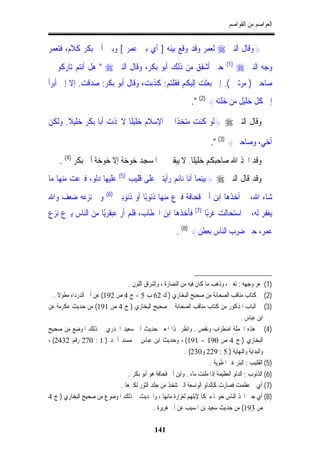 ‫ﺍﻟﻌﻮﺍﺻﻢ ﻣﻦ ﺍﻟﻘﻮﺍﺻﻢ‬


‫}ﻭﻗﺎﻝ ﺍﻟﻨﱯ ‪ ‬ﻟﻌﻤﺮ ﻭﻗﺪ ﻭﻗﻊ ﺑﻴﻨﻪ ] ﺃﻱ ﺑﲔ ﻋﻤﺮ [ ﻭﺑﲔ ﺃﰊ ﺑﻜﺮ ﻛﻼﻡ، ﻓﺘﻌﻤﺮ‬
                                                                                 ‫)1(‬
‫ﺣﱴ ﺃﺷﻔﻖ ﻣﻦ ﺫﻟﻚ ﺃﺑﻮ ﺑﻜﺮ، ﻭﻗﺎﻝ ﺍﻟﻨﱯ ‪ " ‬ﻫﻞ ﺃﻧﺘﻢ ﺗﺎﺭﻛﻮ ﱄ‬                                  ‫ﻭﺟﻪ ﺍﻟﻨﱯ ‪‬‬
‫ﺻﺎﺣﱯ ) ﻣﺮﺗﲔ (. ﺇﱐ ﺑﻌﺜﺖ ﺇﻟﻴﻜﻢ ﻓﻘﻠﺘﻢ: ﻛﺬﺑﺖ، ﻭﻗﺎﻝ ﺃﺑﻮ ﺑﻜﺮ: ﺻﺪﻗﺖ. ﺇﻻ ﺇﱐ ﺃﺑﺮﺃ‬
                                                                 ‫ﺇﱃ ﻛﻞ ﺧﻠﻴﻞ ﻣﻦ ﺧﻠﺘﻪ{ )2( ".‬

‫ﻭﻗﺎﻝ ﺍﻟﻨﱯ ‪} ‬ﻟﻮ ﻛﻨﺖ ﻣﺘﺨﺬﹰﺍ ﰲ ﺍﻹﺳﻼﻡ ﺧﻠﻴﻠﹰﺎ ﻻﲣﺬﺕ ﺃﺑﺎ ﺑﻜﺮ ﺧﻠﻴﻼ. ﻭﻟﻜﻦ‬

                                                                          ‫ﺃﺧﻲ، ﻭﺻﺎﺣﱯ{ )3( ".‬
     ‫ﻭﻗﺪ ﺍﲣﺬ ﺍﷲ ﺻﺎﺣﺒﻜﻢ ﺧﻠﻴﻠﹰﺎ. ﻻ ﻳﺒﻘﲔ ﰲ ﺍﳌﺴﺠﺪ ﺧﻮﺧﺔ ﺇﻻ ﺧﻮﺧﺔ ﺃﰊ ﺑﻜﺮ )4( .‬
‫ﻋﻠﻴﻬﺎ ﺩﻟﻮ، ﻓﱰﻋﺖ ﻣﻨﻬﺎ ﻣﺎ‬          ‫)5(‬
                                       ‫ﻭﻗﺪ ﻗﺎﻝ ﺍﻟﻨﱯ ‪} ‬ﺑﻴﻨﻤﺎ ﺃﻧﺎ ﻧﺎﺋﻢ ﺭﺃﻳﺘﲏ ﻋﻠﻰ ﻗﻠﻴﺐ‬
                          ‫)6(‬
‫ﻭﰲ ﻧﺰﻋﻪ ﺿﻌﻒ ﻭﺍﷲ‬                 ‫ﺷﺎﺀ ﺍﷲ، ﰒ ﺃﺧﺬﻫﺎ ﺍﺑﻦ ﺃﰊ ﻗﺤﺎﻓﺔ ﻓﱰﻉ ﻣﻨﻬﺎ ﺫﻧﻮﺑًﺎ ﺃﻭ ﺫﻧﻮﺑﲔ‬
                                                                  ‫)7(‬
‫ﻓﺄﺧﺬﻫﺎ ﺍﺑﻦ ﺍﳋﻄﺎﺏ، ﻓﻠﻢ ﺃﺭ ﻋﺒﻘﺮﻳًﺎ ﻣﻦ ﺍﻟﻨﺎﺱ ﻳﱰﻉ ﻧﺰﻉ‬                       ‫ﻳﻐﻔﺮ ﻟﻪ، ﰒ ﺍﺳﺘﺤﺎﻟﺖ ﻏﺮﺑًﺎ‬
                                                          ‫ﻋﻤﺮ، ﺣﱴ ﺿﺮﺏ ﺍﻟﻨﺎﺱ ﺑﻌﻄﻦ{ )8( .‬




                                 ‫)1( ﲤﻌﺮ ﻭﺟﻬﻪ : ﺗﻐﲑ ، ﻭﺫﻫﺐ ﻣﺎ ﻛﺎﻥ ﻓﻴﻪ ﻣﻦ ﺍﻟﻨﻀﺎﺭﺓ ، ﻭﺇﺷﺮﺍﻕ ﺍﻟﻠﻮﻥ .‬
  ‫)2( ﰲ ﻛﺘﺎﺏ ﻣﻨﺎﻗﺐ ﺍﻟﺼﺤﺎﺑﺔ ﻣﻦ ﺻﺤﻴﺢ ﺍﻟﺒﺨﺎﺭﻱ ) ﻙ 26 ﺏ 5 - ﺝ 4 ﺹ 291( ﻋﻦ ﺃﰊ ﺍﻟﺪﺭﺩﺍﺀ ﻣﻄﻮﻻ .‬
‫)3( ﰲ ﺍﻟﺒﺎﺏ ﺍﳌﺬﻛﻮﺭ ﻣﻦ ﻛﺘﺎﺏ ﻣﻨﺎﻗﺐ ﺍﻟﺼﺤﺎﺑﺔ ﰲ ﺻﺤﻴﺢ ﺍﻟﺒﺨﺎﺭﻱ ) ﺝ 4 ﺹ 191( ﻣﻦ ﺣﺪﻳﺚ ﻋﻜﺮﻣﺔ ﻋﻦ‬
                                                                                       ‫ﺍﺑﻦ ﻋﺒﺎﺱ .‬
‫)4( ﰲ ﻫﺬﻩ ﺍﳉﻤﻠﺔ ﺍﺿﻄﺮﺍﺏ ﻭﻧﻘﺺ . ﻭﺍﻧﻈﺮ ﳍﺬﺍ ﺍﳌﻌﲎ ﺣﺪﻳﺚ ﺃﰊ ﺳﻌﻴﺪ ﺍﳋﺪﺭﻱ ﰲ ﺫﻟﻚ ﺍﳌﻮﺿﻊ ﻣﻦ ﺻﺤﻴﺢ‬
‫ﺍﻟﺒﺨﺎﺭﻱ ) ﺝ 4 ﺹ 091 - 191( ، ﻭﺣﺪﻳﺚ ﺍﺑﻦ ﻋﺒﺎﺱ ﰲ ﻣﺴﻨﺪ ﺃﲪﺪ ) 1 : 072 ﺭﻗﻢ 2342( ،‬
                                                           ‫ﻭﺍﻟﺒﺪﺍﻳﺔ ﻭﺍﻟﻨﻬﺎﻳﺔ ) 5 : 922 ﻭ032( .‬
                                                                        ‫)5( ﺍﻟﻘﻠﻴﺐ : ﺍﻟﺒﺌﺮ ﻏﲑ ﺍﳌﻄﻮﻳﺔ .‬
                                 ‫)6( ﺍﻟﺬﻧﻮﺏ : ﺍﻟﺪﻟﻮ ﺍﻟﻌﻈﻴﻤﺔ ﺇﺫﺍ ﻣﻠﺌﺖ ﻣﺎﺀ . ﻭﺍﺑﻦ ﺃﰊ ﻗﺤﺎﻓﺔ ﻫﻮ ﺃﺑﻮ ﺑﻜﺮ .‬
                             ‫)7( ﺃﻱ ﰒ ﻋﻈﻤﺖ ﻓﺼﺎﺭﺕ ﻛﺎﻟﺪﻟﻮ ﺍﻟﻮﺍﺳﻌﺔ ﺍﻟﱵ ﺗﺘﺨﺬ ﻣﻦ ﺟﻠﺪ ﺍﻟﺜﻮﺭ ﻟﻜﱪﻫﺎ .‬
‫)8( ﺃﻱ ﺣﱴ ﺍﲣﺬ ﺍﻟﻨﺎﺱ ﺣﻮﳍﺎ ﻣﱪﻛﺎ ﻹﺑﻠﻬﻢ ﻟﻐﺰﺍﺭﺓ ﻣﺎﺋﻬﺎ ، ﻭﺍﳊﺪﻳﺚ ﰲ ﺫﻟﻚ ﺍﳌﻮﺿﻮﻉ ﻣﻦ ﺻﺤﻴﺢ ﺍﻟﺒﺨﺎﺭﻱ ) ﺝ 4‬
                                             ‫ﺹ 391( ﻣﻦ ﺣﺪﻳﺚ ﺳﻌﻴﺪ ﺑﻦ ﺍﳌﺴﻴﺐ ﻋﻦ ﺃﰊ ﻫﺮﻳﺮﺓ .‬

                                                ‫141‬
 