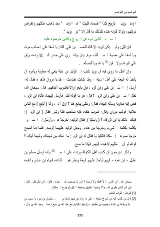 ‫ﺍﻟﻌﻮﺍﺻﻢ ﻣﻦ ﺍﻟﻘﻮﺍﺻﻢ‬


‫ﺍﳌﺆﻣﻨﲔ ﻳﺰﻳﺪ ﰲ ﺗﺎﺭﻳﺦ ﻛﺬﺍ " ﻓﺴﻤﺎﻩ ﺍﻟﻠﻴﺚ " ﺃﻣﲑ ﺍﳌﺆﻣﻨﲔ " ﺑﻌﺪ ﺫﻫﺎﺏ ﻣﻠﻜﻬﻢ ﻭﺍﻧﻘﺮﺍﺽ‬
                                  ‫ﺩﻭﻟﺘﻬﻢ، ﻭﻟﻮﻻ ﻛﻮﻧﻪ ﻋﻨﺪﻩ ﻛﺬﻟﻚ ﻣﺎ ﻗﺎﻝ ﺇﻻ " ﺗﻮﰲ ﻳﺰﻳﺪ ".‬
                 ‫ﺍﳊﺴﲔ ﺑﲔ ﺍﻟﺬﻳﻦ ﻬﻧﻮﻩ ﻋﻦ ﺍﳋﺮﻭﺝ ﻭﺍﻟﺬﻳﻦ ﺣﺮﺿﻮﻩ ﻋﻠﻴﻪ‬
‫ﻓﺈﻥ ﻗﻴﻞ: ﻭﻟﻮ ﱂ ﻳﻜﻦ ﻟﻴﺰﻳﺪ ﺇﻻ ﻗﺘﻠﻪ ﻟﻠﺤﺴﲔ ﺑﻦ ﻋﻠﻲ. ﻗﻠﻨﺎ: ﻳﺎ ﺃﺳﻔﺎ ﻋﻠﻰ ﺍﳌﺼﺎﺋﺐ ﻣﺮﺓ،‬
‫ﻭﻳﺎ ﺃﺳﻔﺎ ﻋﻠﻰ ﻣﺼﻴﺒﺔ ﺍﳊﺴﲔ ﺃﻟﻒ ﻣﺮﺓ. ﻭﺇﻥ ﺑﻮﻟﻪ ﳚﺮﻱ ﻋﻠﻰ ﺻﺪﺭ ﺍﻟﻨﱯ ‪ ‬ﻭﺩﻣﻪ ﻳﺮﺍﻕ‬
                                                ‫ﻋﻠﻰ ﺍﻟﺒﻮﻏﺎﺀ ﻭﻻ ﳛﻘﻦ )1( ﻳﺎ ﷲ ﻭﻳﺎ ﻟﻠﻤﺴﻠﻤﲔ.‬
‫ﻭﺇﻥ ﺃﻣﺜﻞ ﻣﺎ ﺭﻭﻱ ﻓﻴﻪ ﺃﻥ ﻳﺰﻳﺪ ﻛﺘﺐ ﺇﱃ ﺍﻟﻮﻟﻴﺪ ﺑﻦ ﻋﺘﺒﺔ ﻳﻨﻌﻲ ﻟﻪ ﻣﻌﺎﻭﻳﺔ ﻭﻳﺄﻣﺮﻩ ﺃﻥ‬
‫ﻳﺄﺧﺬ ﻟﻪ ﺍﻟﺒﻴﻌﺔ ﻋﻠﻰ ﺃﻫﻞ ﺍﳌﺪﻳﻨﺔ - ﻭﻗﺪ ﻛﺎﻧﺖ ﺗﻘﺪﻣﺖ - ﻓﺪﻋﺎ ﻣﺮﻭﺍﻥ ﻓﺄﺧﱪﻩ ﻓﻘﺎﻝ ﻟﻪ:‬
‫ﺃﺭﺳﻞ ﺇﱃ ﺍﳊﺴﲔ ﺑﻦ ﻋﻠﻲ ﻭﺍﺑﻦ ﺍﻟﺰﺑﲑ، ﻓﺈﻥ ﺑﺎﻳﻌﻮﺍ ﻭﺇﻻ ﻓﺎﺿﺮﺏ ﺃﻋﻨﺎﻗﻬﻢ. ﻗﺎﻝ: ﺳﺒﺤﺎﻥ ﺍﷲ،‬
‫ﻧﻘﺘﻞ ﺍﳊﺴﲔ ﺑﻦ ﻋﻠﻲ ﻭﺍﺑﻦ ﺍﻟﺰﺑﲑ ؟ ﻗﺎﻝ: ﻫﻮ ﻣﺎ ﺃﻗﻮﻟﻪ ﻟﻚ. ﻓﺄﺭﺳﻞ ﺇﻟﻴﻬﻤﺎ، ﻓﺄﺗﺎﻩ ﺍﺑﻦ ﺍﻟﺰﺑﲑ،‬
‫ﻓﻨﻌﻰ ﺇﻟﻴﻪ ﻣﻌﺎﻭﻳﺔ ﻭﺳﺄﻟﻪ ﺍﻟﺒﻴﻌﺔ، ﻓﻘﺎﻝ: ﻭﻣﺜﻠﻲ ﻳﺒﺎﻳﻊ ﻫﻨﺎ ؟ ﺍﺭﻕ ﺍﳌﻨﱪ، ﻭﺃﻧﺎ ] ﺃﺑﺎﻳﻊ [ ﻣﻊ ﺍﻟﻨﺎﺱ‬
‫ﻋﻼﻧﻴﺔ. ﻓﻮﺛﺐ ﻣﺮﻭﺍﻥ ﻭﻗﺎﻝ: ﺍﺿﺮﺏ ﻋﻨﻘﻪ، ﻓﺈﻧﻪ ﺻﺎﺣﺐ ﻓﺘﻨﺔ ﻭﺷﺮ. ﻓﻘﺎﻝ ] ﺍﺑﻦ ﺍﻟﺰﺑﲑ [:‬
‫ﻓﺈﻧﻚ ﳍﻨﺎﻟﻚ ﻳﺎ ﺍﺑﻦ ﺍﻟﺰﺭﻗﺎﺀ ؟ ) ﻭﺍﺳﺘﺒﺎ (. ﻓﻘﺎﻝ ﺍﻟﻮﻟﻴﺪ: ﺍﺧﺮﺟﺎ ﻋﲏ، ﻭﺃﺭﺳﻞ ﺇﱃ ﺍﳊﺴﲔ ﻭﱂ‬
                                            ‫ّ‬
‫ﻳﻜﻠﻤﻪ ﺑﻜﻠﻤﺔ ﰲ ﺷﻲﺀ، ﻭﺧﺮﺟﺎ ﻣﻦ ﻋﻨﺪﻩ. ﻭﺟﻌﻞ ﺍﻟﻮﻟﻴﺪ ﻋﻠﻴﻬﻤﺎ ﺍﻟﺮﺻﺪ. ﻓﻠﻤﺎ ﺩﻧﺎ ﺍﻟﺼﺒﺢ‬
‫ﺧﺮﺟﺎ ﻣﺴﺮﻋﲔ ﺇﱃ ﻣﻜﺔ ﻓﺎﻟﺘﻘﻴﺎ ﻬﺑﺎ ﻓﻘﺎﻝ ﻟﻪ ﺍﺑﻦ ﺍﻟﺰﺑﲑ: ﻣﺎ ﳝﻨﻌﻚ ﻣﻦ ﺷﻴﻌﺘﻚ ﻭﺷﻴﻌﺔ ﺃﺑﻴﻚ ؟‬
                                            ‫ﻓﻮﺍﷲ ﻟﻮ ﺃﻥ ﱄ ﻣﺜﻠﻬﻢ ﻟﺬﻫﺒﺖ ﺇﻟﻴﻬﻢ. ﻓﻬﺬﺍ ﻣﺎ ﺻﺢ.‬
                        ‫)2(‬
‫ﻭﺃﻧﻪ ﺃﺭﺳﻞ ﻣﺴﻠﻢ ﺑﻦ‬             ‫ﻭﺫﻛﺮ ﺍﳌﺆﺭﺧﻮﻥ ﺃﻥ ﻛﺘﺐ ﺃﻫﻞ ﺍﻟﻜﻮﻓﺔ ﻭﺭﺩﺕ ﻋﻠﻰ ﺍﳊﺴﲔ‬
‫ﻋﻘﻴﻞ - ﺍﺑﻦ ﻋﻤﻪ - ﺇﻟﻴﻬﻢ ﻟﻴﺄﺧﺬ ﻋﻠﻴﻬﻢ ﺍﻟﺒﻴﻌﺔ ﻭﻳﻨﻈﺮ ﻫﻮ ﰲ ﱢﺒﺎﻋﻪ، ﻓﻨﻬﺎﻩ ﺍﺑﻦ ﻋﺒﺎﺱ ﻭﺃﻋﻠﻤﻪ‬
                           ‫ﺍﺗ‬



‫ﺳﺒﺤﺎﻥ ﺍﷲ . ﺁﻣﺮ ﺍﻟﻨﺎﺱ ﲟﺎ ﻻ ﺃﻓﻌﻠﻪ ﻭﻻ ﺃﺭﺿﺎﻩ ؟ ﺇﺫﻥ ﻣﺎ ﻧﺼﺤﺖ ﷲ ﰲ ﻋﺒﺎﺩﻩ . ﻗﺎﻟﻮﺍ : ﺇﺫﻥ ﻧﻜﺮﻫﻚ . ﻗﺎﻝ :‬
                       ‫ﺇﺫﻥ ﺁﻣﺮ ﺍﻟﻨﺎﺱ ﺑﺘﻘﻮﻯ ﺍﷲ ، ﻭﺃﻻ ﻳﺮﺿﻮﺍ ﺍﳌﺨﻠﻮﻕ ﺑﺴﺨﻂ ﺍﳋﺎﻟﻖ ) ﻭﺧﺮﺝ ﺇﱃ ﻣﻜﺔ( .‬
                                                                       ‫)1( ﺍﻟﺒﻮﻏﺎﺀ : ﺍﻟﺘﺮﺍﺏ ﺍﻟﻨﺎﻋﻢ .‬
‫)2( ﺃﻭﻝ ﻣﻦ ﻛﺘﺐ ﺇﻟﻴﻪ ﻣﻦ ﺷﻴﻮﺥ ﺷﻴﻌﺘﻪ - ﻋﻠﻰ ﻣﺎ ﺭﻭﺍﻩ ﻣﺆﺭﺧﻬﻢ ﻟﻮﻁ ﺑﻦ ﳛﲕ - ﺳﻠﻴﻤﺎﻥ ﺑﻦ ﺻﺮﺩ ﻭﺍﳌﺴﻴﺐ ﺑﻦ‬
‫ﳒﺒﺔ ﻭﺭﻓﺎﻋﺔ ﺑﻦ ﺷﺪﺍﺩ ﻭﺣﺒﻴﺐ ﺑﻦ ﻣﻈﺎﻫﺮ ، ﻭﺃﺭﺳﻠﻮﺍ ﻛﺘﺎﻬﺑﻢ ﻣﻊ ﻋﺒﺪ ﺍﷲ ﺑﻦ ﺳﺒﻊ ﺍﳍﻤﺪﺍﱐ ﻭﻋﺒﺪ ﺍﷲ ﺑﻦ ﻭﺍﻝ ،‬

                                               ‫171‬
 