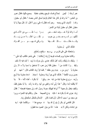 ‫ﺍﻟﻌﻮﺍﺻﻢ ﻣﻦ ﺍﻟﻘﻮﺍﺻﻢ‬


‫ﻋﻤﺮ ﺃﺭﺳﻠﻪ ﺇﱃ ﺍﻟﻴﻤﻦ ﰲ ﺇﺻﻼﺡ ﻓﺴﺎﺩ، ﻓﺮﺟﻊ ﻭﺧﻄﺐ ﺧﻄﺒﺔ ﱂ ﻳﺴﻤﻊ ﻣﺜﻠﻬﺎ، ﻓﻘﺎﻝ ﻋﻤﺮﻭ‬
‫ﺑﻦ ﺍﻟﻌﺎﺹ: " ﺃﻣﺎ ﻭﺍﷲ ﻟﻮ ﻛﺎﻥ ﻫﺬﺍ ﺍﻟﻐﻼﻡ ﻗﺮﺷﻴﺎﹰ ﻟﺴﺎﻕ ﺍﻟﻨﺎﺱ ﺑﻌﺼﺎﻩ "، ﻓﻘﺎﻝ ﺃﺑﻮ ﺳﻔﻴﺎﻥ:‬
‫ﻭﺍﷲ ﺇﱐ ﻷﻋﺮﻑ ﺍﻟﺬﻱ ﻭﺿﻌﻪ ﰲ ﺭﺣﻢ ﺃﻣﻪ، ﻓﻘﺎﻝ ﻟﻪ ﻋﻠﻲ: ﻭﻣﻦ ؟ ﻗﺎﻝ: ﺃﻧﺎ. ﻗﺎﻝ ﻣﻬﻼ ﻳﺎ ﺃﺑﺎ‬
                                             ‫ﺳﻔﻴﺎﻥ. ﻓﻘﺎﻝ ﺃﺑﻮ ﺳﻔﻴﺎﻥ ﺃﺑﻴﺎﺗﺎﹰ ﻣﻦ ﺍﻟﺸﻌﺮ:‬
‫ﻳـﺮﺍﱐ ﻳـﺎ ﻋﻠـــﻲ ﻣﻦ ﺍﻷﻋـﺎﺩﻱ‬                 ‫ﺃﻣـﺎ ﻭﺍﷲ ﻟﻮﻻ ﺧــﻮﻑ ﺷﺨــﺺ‬
‫ﻭﱂ ﺗﻜــﻦ ﺍﳌﻘﺎﻟــﺔ ﻋـﻦ ﺯﻳــﺎﺩ‬                ‫ﻷﻇﻬــﺮ ﺃﻣـﺮﻩ ﺻـﺨـﺮ ﺑﻦ ﺣﺮﺏ‬
‫ﻭﺗـﺮﻛﻲ ﻓـﻴﻬــﻢ ﲦــﺮ ﺍﻟﻔـﺆﺍﺩ‬                 ‫ﻭﻗــﺪ ﻃﺎﻟــﺖ ﳐــﺎﺗﻠﱵ ﺛﻘــﻴﻔﺎ‬
                                            ‫ﹰ‬

                                                         ‫ﻓﺬﻟﻚ ﺍﻟﺬﻱ ﲪﻞ ﻣﻌﺎﻭﻳﺔ.‬
                         ‫ﻭﺍﺳﺘﻌﻤﻠﻪ ﻋﻠﻲ ﻋﻠﻰ ﻓﺎﺭﺱ، ﻭﲪﻰ، ﻭﺟﱮ، ﻭﻓﺘﺢ، ﻭﺃﺻﻠﺢ.‬
‫ﻭﻛﺎﺗﺒﻪ ﻣﻌﺎﻭﻳﺔ ﻳﺮﻭﻡ ﺇﻓﺴﺎﺩﻩ، ﻓﻮﺟﻪ ] ﺯﻳﺎﺩ [ ﺑﻜﺘﺎﺑﻪ ﺇﱃ ﻋﻠﻲ ﺑﺸﻌﺮ، ﻓﻜﺘﺐ ﺇﻟﻴﻪ ﻋﻠﻲ: "‬
‫ﺇﱐ ﻭﻟﻴﺘﻚ ﻣﺎ ﻭﻟﻴﺘﻚ ﻭﺃﻧﺖ ﺃﻫﻞ ﻟﺬﻟﻚ ﻋﻨﺪﻱ. ﻭﻟﻦ ﻳﺪﺭﻙ ﻣﺎ ﺗﺮﻳﺪ ﲟﺎ ﺃﻧﺖ ﻓﻴﻪ ﺇﻻ ﺑﺎﻟﺼﱪ‬
‫ﻭﺍﻟﻴﻘﲔ. ﻭﺇﳕﺎ ﻛﺎﻧﺖ ﻣﻦ ﺃﰊ ﺳﻔﻴﺎﻥ ﻓﻠﺘﺔ ﺯﻣﻦ ﻋﻤﺮ، ﻻ ﺗﺴﺘﺤﻖ ﻬﺑﺎ ﻧﺴﺒﺎ ﻭﻻ ﻣﲑﺍﺛﺎ. ﻭﺇﻥ‬
     ‫ﹰ‬        ‫ﹰ‬
‫ﻣﻌﺎﻭﻳﺔ ﻳﺄﰐ ﺍﳌﺆﻣﻦ ﻣﻦ ﺑﲔ ﻳﺪﻳﻪ ﻭﻣﻦ ﺧﻠﻔﻪ ". ﻓﻠﻤﺎ ﻗﺮﺃ ﺯﻳﺎﺩ ﺍﻟﻜﺘﺎﺏ ﻗﺎﻝ: " ﺷﻬﺪ ﱄ ﺃﺑﻮ‬
‫ﺣﺴﻦ ﻭﺭﺏ ﺍﻟﻜﻌﺒﺔ ". ﻓﺬﻟﻚ ﺍﻟﺬﻱ ﺟﺮﺃ ﺯﻳﺎﺩﺍ ﻭﻣﻌﺎﻭﻳﺔ ﲟﺎ ﺻﻨﻌﺎ. ﰒ ﺍﺩﻋﺎﻩ ﻣﻌﺎﻭﻳﺔ ﺳﻨﺔ ﺃﺭﺑﻊ‬
‫ﻭﺃﺭﺑﻌﲔ، ﻭﺯﻭﺝ ﻣﻌﺎﻭﻳﺔ ﺍﺑﻨﺘﻪ ﻣﻦ ﺍﺑﻨﻪ ﳏﻤﺪ. ﻭﺑﻠﻎ ﺍﳋﱪ ﺃﺑﺎ ﺑﻜﺮﺓ - ﺃﺧﺎﻩ ﻷﻣﻪ - ﻓﺂﱃ ﳝﻴﻨﺎﹰ‬
‫ﺃﻻ ﻳﻜﻠﻤﻪ ﺃﺑﺪﺍﹰ، ﻭﻗﺎﻝ " ﻫﺬﺍ ﺯﱠﻧﻰ ﺃﻣﻪ، ﻭﺍﻧﺘﻔﻰ ﻣﻦ ﺃﺑﻴﻪ. ﻭﺍﷲ ﻣﺎ ﺭﺃﺕ ﲰﻴﺔ ﺃﺑﺎ ﺳﻔﻴﺎﻥ ﻗﻂ،‬
                                                     ‫َ‬
                                                            ‫)1(‬
‫ﺃﻳﺮﺍﻫﺎ ﻓﻴﻬﺘﻚ ﺣﺮﻣﺔ ﺭﺳﻮﻝ ﺍﷲ، ﻭﺇﻥ ﺣﺠﺒﺘﻪ ﻓﻀﺤﺘﻪ ". ﻓﻘﺎﻝ‬                ‫ﻭﻛﻴﻒ ﻳﻔﻌﻞ ﺑﺄﻡ ﺣﺒﻴﺒﺔ‬
‫ﺯﻳﺎﺩ: ﺟﺰﻯ ﺍﷲ ﺃﺑﺎ ﺑﻜﺮﺓ ﺧﲑﺍ، ﻓﺈﻧﻪ ﱂ ﻳﺪﻉ ﺍﻟﻨﺼﻴﺤﺔ ﰲ ﺣﺎﻝ. ﻭﺗﻜﻠﻢ ﻓﻴﻪ ﺍﻟﺸﻌﺮﺍﺀ، ﻭﺭﻭﻭﺍ‬
                                                    ‫ﹰ‬
        ‫ﻋﻦ ﺳﻌﻴﺪ ﺑﻦ ﺍﳌﺴﻴﺐ ﺃﻧﻪ ﻗﺎﻝ: ﺃﻭﻝ ﻗﻀﺎﺀ ﻛﺎﻥ ﰲ ﺍﻹﺳﻼﻡ ﺑﺎﻟﺒﺎﻃﻞ ﺍﺳﺘﻠﺤﺎﻕ ﺯﻳﺎﺩ.‬
‫ﻗﺎﻝ ﺍﻟﻘﺎﺿﻲ ﺃﺑﻮ ﺑﻜﺮ ) ‪ :( ‬ﻗﺪ ﺑﻴﻨﺎ ﰲ ﻏﲑ ﻣﻮﺿﻊ ﻫﺬﺍ ﺍﳋﱪ، ﻭﺗﻜﻠﻤﻨﺎ ﻋﻠﻴﻪ ﲟﺎ ﻳﻐﲏ‬
                    ‫ﻋﻦ ﺇﻋﺎﺩﺗﻪ، ﻭﻟﻜﻦ ﻻ ﺑﺪ ﰲ ﻫﺬﻩ ﺍﳊﺎﻟﺔ ﻣﻦ ﺑﻴﺎﻥ ﺍﳌﻘﺼﻮﺩ ﻣﻨﻪ ﻓﻨﻘﻮﻝ:‬


                                      ‫)1( ﻫﻲ ﺃﻡ ﺍﳌﺆﻣﻨﲔ ﺃﻡ ﺣﺒﻴﺒﺔ ﺑﻨﺖ ﺃﰊ ﺳﻔﻴﺎﻥ ﻭﺃﺧﺖ ﻣﻌﺎﻭﻳﺔ .‬

                                      ‫871‬
 