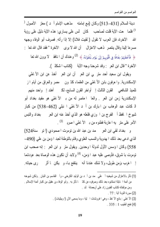 ‫ﺍﻟﻌﻮﺍﺻﻢ ﻣﻦ ﺍﻟﻘﻮﺍﺻﻢ‬

‫)‬
    ‫ﲟﺪﻳﻨﺔ ﺍﻟﺴﻼﻡ )134-315( ﻭﻛﺎﻥ )ﻣﻊ ﺇﻣﺎﻣﺘﻪ ﰲ ﻣﺬﻫﺐ ﺍﻹﻣﺎﻡ ﺃﲪﺪ ( ﻣﻌﺘﺰﱄ ﺍﻷﺻﻮﻝ‬
‫1( ﻓﻠﻤﺎ ﲰﻌﺖ ﺍﻵﻳﺔ ﻗﻠﺖ ﻟﺼﺎﺣﺐ ﱄ ﻛﺎﻥ ﳚﻠﺲ ﻋﻠﻰ ﻳﺴﺎﺭﻱ: ﻫﺬﻩ ﺍﻵﻳﺔ ﺩﻟﻴﻞ ﻋﻠﻰ ﺭﺅﻳﺔ‬
‫ﺍﷲ ﰲ ﺍﻵﺧﺮﺓ، ﻓﺈﻥ ﺍﻟﻌﺮﺏ ﻻ ﺗﻘﻮﻝ ) ﻟﻘﻴﺖ ﻓﻼﻧﺎ( ﺇﻻ ﺇﺫﺍ ﺭﺃﺗﻪ. ﻓﺼﺮﻑ ﺃﺑﻮ ﺍﻟﻮﻓﺎﺀ ﻭﺟﻬﻪ‬
‫ﻣﺴﺮﻋﺎ ﺇﻟﻴﻨﺎ ﻭﻗﺎﻝ ﻳﻨﺘﺼﺮ ﳌﺬﻫﺐ ﺍﻻﻋﺘﺰﺍﻝ ﰲ ﺃﻥ ﺍﷲ ﻻ ﻳﺮﻯ ﰲ ﺍﻵﺧﺮﺓ " ﻓﻘﺪ ﻗﺎﻝ ﺍﷲ ﺗﻌﺎﱃ:‬
‫} ‪ (2) {…çµtΡöθs)ù=tƒ ÏΘöθtƒ 4’n<Î) öΝÍκÍ5θè=è% ’Îû $]%$xÏΡ öΝåκz:s)ôãr'sù‬ﻭﻋﻨﺪﻙ ﺃﻥ ﺍﳌﻨﺎﻓﻘﲔ ﻻ ﻳﺮﻭﻥ ﺍﷲ ﺗﻌﺎﱃ ﰲ‬
                       ‫ﺍﻵﺧﺮﺓ " ﻗﺎﻝ ﺍﺑﻦ ﺍﻟﻌﺮﰊ: ﻭﻗﺪ ﺷﺮﺣﻨﺎ ﻭﺟﻪ ﺍﻵﻳﺔ ﰲ )ﻛﺘﺎﺏ ﺍﳌﺸﻜﻠﲔ(.‬
‫ﻭﻳﻘﻮﻝ ﺍﺑﻦ ﺳﻌﻴﺪ ﺃﺣﺪ ﻣﺘﺮﲨﻲ ﺍﺑﻦ ﺍﻟﻌﺮﰊ ﺃﻥ ﺍﺑﻦ ﺍﻟﻌﺮﰊ ﺃﺧﺬ ﻋﻦ ﺍﺑﻦ ﺍﻷﳕﺎﻃﻲ ﰲ‬
‫ﺍﻹﺳﻜﻨﺪﺭﻳﺔ. ﻭﺍﳌﻌﺮﻓﻮﻥ ﺑﺎﺑﻦ ﺍﻷﳕﺎﻃﻲ ﻣﻦ ﺍﻟﻌﻠﻤﺎﺀ ﻛﺜﲑﻭﻥ ﰲ ﻣﺼﺮ ﻭﺍﻟﻌﺮﺍﻕ ﻣﻦ ﺃﻳﺎﻡ ﺍﳌﺰﱐ‬
‫ﺗﻠﻤﻴﺬ ﺍﻟﺸﺎﻓﻌﻲ ﰲ ﺍﻟﻘﺮﻥ ﺍﻟﺜﺎﻟﺚ ﺇﱃ ﺃﻭﺍﺧﺮ ﺍﻟﻘﺮﻥ ﺍﻟﺴﺎﺑﻊ، ﻟﻜﲏ ﱂ ﺃﻫﺘﺪ ﺇﱃ ﻭﺍﺣﺪ ﻣﻨﻬﻢ ﰲ‬
‫ﺍﻹﺳﻜﻨﺪﺭﻳﺔ ﺯﻣﻦ ﺍﺑﻦ ﺍﻟﻌﺮﰊ. ﻭﺍﻟﻌﺎﱂ ﺍﳌﻌﺎﺻﺮ ﻟﻪ ﻣﻦ ﺑﲏ ﺍﻷﳕﺎﻃﻲ ﻫﻮ ﻣﻔﻴﺪ ﺑﻐﺪﺍﺩ ﺃﺑﻮ‬
‫ﺍﻟﱪﻛﺎﺕ ﻋﺒﺪ ﺍﻟﻮﻫﺎﺏ ﺑﻦ ﺍﳌﺒﺎﺭﻙ ﺑﻦ ﺃﲪﺪ ﺍﻷﳕﺎﻃﻲ ﺍﳊﻨﺒﻠﻲ )264-835( ﻣﻦ ﻛﺒﺎﺭ‬
‫ﺷﻴﻮﺥ ﺍﳊﺎﻓﻆ ﺃﰊ ﺍﻟﻔﺮﺝ ﺑﻦ ﺍﳉﻮﺯﻱ ﻓﻠﻌﻠﻪ ﻫﻮ ﺍﻟﺬﻱ ﺃﺧﺬ ﻋﻨﻪ ﺍﺑﻦ ﺍﻟﻌﺮﰊ ﰲ ﺑﻐﺪﺍﺩ ﻭﺍﻟﺘﺒﺲ‬
                               ‫ﺍﻷﻣﺮ ﻋﻠﻰ ﻣﺘﺮﲨﻴﻪ ﺍﳌﻐﺎﺭﺑﺔ ﻓﻈﻨﻮﻩ ﻣﻦ ﺑﲏ ﺍﻷﳕﺎﻃﻲ ﺍﳌﺼﺮﻳﲔ )3( .‬
‫ﻭﰲ ﺑﻐﺪﺍﺩ ﻟﻘﻲ ﺍﺑﻦ ﺍﻟﻌﺮﰊ ﳏﻤﺪ ﺑﻦ ﻋﺒﺪ ﺍﷲ ﺑﻦ ﺗﻮﻣﺮﺕ ﺍﳌﺼﻤﻮﺩﻱ )ﺍﳌﺘﻮﰱ ﺳﻨﺔ425(‬
‫ﺍﻟﺬﻱ ﺍﺩﻋﻰ ﺑﻌﺪ ﺫﻟﻚ ﺍﳌﻬﺪﻭﻳﺔ ﻭﺍﻟﻨﺴﺐ ﺍﻟﻌﻠﻮﻱ ﻭﻗﺎﻡ ﺑﺎﻟﺘﻮﻃﺌﺔ ﻟﻌﺒﺪ ﺍﳌﺆﻣﻦ ﺑﻦ ﻋﻠﻲ )094-‬
‫855( ﻭﻛﺎﻥ ﺍﳌﺆﺳﺲ ﺍﻷﻭﻝ ﻟﺪﻭﻟﺔ ﺍﳌﻮﺣﺪﻳﻦ. ﻭﻳﻘﻮﻝ ﻣﺘﺮﲨﻮ ﺍﺑﻦ ﺍﻟﻌﺮﰊ: ﺇﻧﻪ ﺻﺤﺐ ﺍﺑﻦ‬
‫ﺗﻮﻣﺮﺕ ﺑﺎﳌﺸﺮﻕ، ﻓﺄﻭﺻﻰ ﻋﻠﻴﻪ ﻋﺒﺪ ﺍﳌﺆﻣﻦ، )4( ﻭﻻﺑﺪ ﺃﻥ ﺗﻜﻮﻥ ﻫﺬﻩ ﺍﻟﻮﺻﺎﺓ ﺑﻌﺪ ﻋﻮﺩﻬﺗﻤﺎ‬
‫ﺇﱃ ﺍﳌﻐﺮﺏ ﺑﺰﻣﻦ ﻃﻮﻳﻞ، ﻭﻻ ﺷﻚ ﻋﻨﺪﻧﺎ ﺃﻧﻪ ﱂ ﻳﻨﺘﻔﻊ ﻬﺑﺎ، ﻭﱂ ﻳﻜﻦ ﳍﺎ ﺃﺛﺮ ﰲ ﳎﺮﻯ ﺣﻴﺎﺗﻪ.‬

‫)1( ﺗﺄﺛﺮ ﺑﺎﻻﻋﺘﺰﺍﻝ ﻣﻦ ﺷﻴﺨﻴﻪ ﺃﰊ ﻋﻠﻲ ﳏﻤﺪ ﺑﻦ ﺃﲪﺪ ﺑﻦ ﺍﻟﻮﻟﻴﺪ ﺍﻟﻜﺮﺧﻲ ، ﻭﺃﰊ ﺍﻟﻘﺎﺳﻢ ﺑﻦ ﺍﻟﺘﺒﺎﻥ . ﻭﻟﻜﻦ ﺷﻴﻮﺧﻪ‬
‫ﻣﻦ ﺃﺋﻤﺔ ﺍﳊﻨﺎﺑﻠﺔ ﺍﺳﺘﺘﺎﺑﻮﻩ ﺑﻌﺪ ﺫﻟﻚ ﻭﺻﺮﻓﻮﻩ ﻋﻦ ﻛﺜﲑ ﳑﺎ ﺗﺄﺛﺮ ﺑﻪ . ﻭﺃﺑﻮ ﺍﻟﻮﻓﺎﺀ ﺑﻦ ﻋﻘﻴﻞ ﻣﻦ ﻛﺒﺎﺭ ﺃﺋﻤﺔ ﺍﻹﺳﻼﻡ .‬
                                                       ‫ﻭﻣﻦ ﻣﺆﻟﻔﺎﺗﻪ ﻛﺘﺎﺏ ﺍﻟﻔﻨﻮﻥ ﺯﺍﺩ ﻋﻠﻰ ﺃﺭﺑﻌﻤﺎﺋﺔ ﳎﻠﺪ .‬
                                                                                ‫)2( ﺳﻮﺭﺓ ﺍﻟﺘﻮﺑﺔ ﺁﻳﺔ : 77 .‬
                         ‫)3( ﺍﻷﳕﺎﻃﻲ : ﺑﺎﺋﻊ ﺍﻷﳕﺎﻁ ، ﻭﻫﻲ ﺍﳌﻔﺮﻭﺷﺎﺕ ﺍﳌﱰﻟﻴﺔ ، ﻭﻣﺎ ﻳﺴﻤﻰ ﺍﻵﻥ )ﺍﳌﻮﺑﻴﻠﻴﺎﺕ( .‬
                                                                               ‫)4( ﻧﻔﺢ ﺍﻟﻄﻴﺐ 1 : 533 .‬

                                                    ‫91‬
 