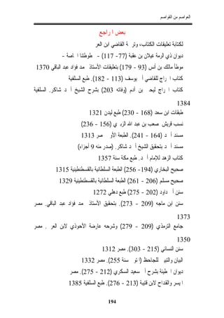 ‫ﺍﻟﻌﻮﺍﺻﻢ ﻣﻦ ﺍﻟﻘﻮﺍﺻﻢ‬


                             ‫ﺑﻌﺾ ﺍﳌﺮﺍﺟﻊ‬
                         ‫ﻟﻜﺘﺎﺑﺔ ﺗﻌﻠﻴﻘﺎﺕ ﺍﻟﻜﺘﺎﺏ، ﻭﺗﺮﲨﺔ ﺍﻟﻘﺎﺿﻲ ﺍﺑﻦ ﺍﻟﻌﺮﰊ‬
           ‫ﺩﻳﻮﺍﻥ ﺫﻱ ﺍﻟﺮﻣﺔ ﻏﻴﻼﻥ ﺑﻦ ﻋﻘﺒﺔ )77- 711( - ﳐﻄﻮﻃﺘﻨﺎ ﺍﳋﺎﺻﺔ -‬
‫ﻣﻮﻃﺄ ﻣﺎﻟﻚ ﺑﻦ ﺃﻧﺲ )39 - 971( ﺑﺘﻌﻠﻴﻘﺎﺕ ﺍﻷﺳﺘﺎﺫ ﳏﻤﺪ ﻓﺆﺍﺩ ﻋﺒﺪ ﺍﻟﺒﺎﻗﻲ 0731‬
               ‫ﻛﺘﺎﺏ ﺍﳋﺮﺍﺝ ﻟﻠﻘﺎﺿﻲ ﺃﰊ ﻳﻮﺳﻒ )311 - 281(. ﻃﺒﻊ ﺍﻟﺴﻠﻔﻴﺔ‬
‫ﻛﺘﺎﺏ ﺍﳋﺮﺍﺝ ﻟﻴﺤﲕ ﺑﻦ ﺁﺩﻡ )ﻭﻓﺎﺗﻪ 302( ﺑﺸﺮﺡ ﺍﻟﺸﻴﺦ ﺃﲪﺪ ﺷﺎﻛﺮ. ﺍﻟﺴﻠﻔﻴﺔ‬
                                                            ‫4831‬
                        ‫ﻃﺒﻘﺎﺕ ﺍﺑﻦ ﺳﻌﺪ )861 - 032( ﻃﺒﻊ ﻟﻴﺪﻥ 1231‬
                    ‫ﻧﺴﺐ ﻗﺮﻳﺶ ﳌﺼﻌﺐ ﺑﻦ ﻋﺒﺪ ﺍﷲ ﺍﻟﺰﺑﲑﻱ )651 - 632(‬
                    ‫ﻣﺴﻨﺪ ﺃﲪﺪ )461 - 142(. ﺍﻟﻄﺒﻌﺔ ﺍﻷﻭﱃ ﲟﺼﺮ 3131‬
                   ‫ﻣﺴﻨﺪ ﺃﲪﺪ ﺑﺘﺤﻘﻴﻖ ﺍﻟﺸﻴﺦ ﺃﲪﺪ ﺷﺎﻛﺮ. )ﺻﺪﺭ ﻣﻨﻪ 9 ﺃﺟﺰﺍﺀ(‬
                            ‫ﻛﺘﺎﺏ ﺍﻟﺰﻫﺪ ﻟﻺﻣﺎﻡ ﺃﲪﺪ. ﻃﺒﻊ ﻣﻜﺔ ﺳﻨﺔ 7531‬
         ‫ﺻﺤﻴﺢ ﺍﻟﺒﺨﺎﺭﻱ )491- 652( ﺍﻟﻄﺒﻌﺔ ﺍﻟﺴﻠﻄﺎﻧﻴﺔ ﺑﺎﻟﻘﺴﻄﻨﻄﻴﻨﻴﺔ 5131‬
          ‫ﺻﺤﻴﺢ ﻣﺴﻠﻢ )602 - 162( ﺍﻟﻄﺒﻌﺔ ﺍﻟﺴﻠﻄﺎﻧﻴﺔ ﺑﺎﻟﻘﺴﻄﻨﻄﻴﻨﻴﺔ 9231‬
                          ‫ﺳﻨﻦ ﺃﰊ ﺩﺍﻭﺩ )202 - 572( ﻃﺒﻊ ﺩﻫﻠﻲ 2721‬
‫ﺳﻨﻦ ﺍﺑﻦ ﻣﺎﺟﻪ )902 - 372(. ﺑﺘﺤﻘﻴﻖ ﺍﻷﺳﺘﺎﺫ ﳏﻤﺪ ﻓﺆﺍﺩ ﻋﺒﺪ ﺍﻟﺒﺎﻗﻲ. ﻣﺼﺮ‬
                                                       ‫3731‬
‫ﺟﺎﻣﻊ ﺍﻟﺘﺮﻣﺬﻱ )902 - 972( ﻭﺷﺮﺣﻪ ﻋﺎﺭﺿﺔ ﺍﻷﺣﻮﺫﻱ ﻻﺑﻦ ﺍﻟﻌﺮﰊ. ﻣﺼﺮ‬
                                                            ‫0531‬
                              ‫ﺳﻨﻦ ﺍﻟﻨﺴﺎﺋﻲ )512 - 303(. ﻣﺼﺮ 2131‬
                    ‫ﺍﻟﺒﻴﺎﻥ ﻭﺍﻟﺘﺒﻴﲔ ﻟﻠﺠﺎﺣﻆ )ﺍﳌﺘﻮﰱ ﺳﻨﺔ 552(. ﻣﺼﺮ 2331‬
               ‫ﺩﻳﻮﺍﻥ ﺍﳊﻄﻴﺌﺔ ﺑﺸﺮﺡ ﺃﰊ ﺳﻌﻴﺪ ﺍﻟﺴﻜﺮﻱ )212 - 572(. ﻣﺼﺮ‬
               ‫ﺍﳌﻴﺴﺮ ﻭﺍﻟﻘﺪﺍﺡ ﻻﺑﻦ ﻗﺘﻴﺒﺔ )312 - 672(. ﻃﺒﻊ ﺍﻟﺴﻠﻔﻴﺔ 5831‬

                                 ‫491‬
 