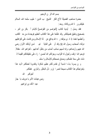 ‫ﺍﻟﻌﻮﺍﺻﻢ ﻣﻦ ﺍﻟﻘﻮﺍﺻﻢ‬

                            ‫ﺑﺴﻢ ﺍﷲ ﺍﻟﺮﲪﻦ ﺍﻟﺮﺣﻴﻢ‬
‫ﺣﻀﺮﺓ ﺻﺎﺣﺐ ﺍﻟﻔﻀﻴﻠﺔ ﺍﻷﺥ ﺍﻟﻜﺮﱘ ﺍﻟﺸﻴﺦ ﳏﺐ ﺍﻟﺪﻳﻦ ﺍﳋﻄﻴﺐ ﺳﻠﻤﻪ ﺍﷲ، ﺍﻟﺴﻼﻡ‬
                                               ‫ﻋﻠﻴﻜﻢ ﻭﺭﲪﺔ ﺍﷲ ﻭﺑﺮﻛﺎﺗﻪ. ﻭﺑﻌﺪ:‬
‫ﻓﻘﺪ ﻭﺻﻞ ﺇﱃ ﺃﻳﺪﻳﻨﺎ ﻛﺘﺎﺏ ]ﺍﻟﻌﻮﺍﺻﻢ ﻣﻦ ﺍﻟﻘﻮﺍﺻﻢ[ ﻟﻺﻣﺎﻡ ﺃﰊ ﺑﻜﺮ ﺑﻦ ﺍﻟﻌﺮﰊ،‬
‫ﺑﺘﺼﺤﻴﺢ ﻭﺗﻌﻠﻴﻖ ﻓﻀﻴﻠﺘﻜﻢ. ﻭﻗﺪ ﺍﻃﻠﻌﻨﺎ ﻋﻠﻰ ﻫﺬﺍ ﺍﻟﻜﺘﺎﺏ ﺍﻟﻌﻈﻴﻢ ﻓﻮﺟﺪﻧﺎﻩ ﻣﻦ ﺧﲑ ﺍﻟﻜﺘﺐ‬
‫ﻭﺃﻋﻈﻤﻬﺎ ﻧﻔﻌﺎ، ﺇﺫ ﺍﻧﱪﻯ ﻣﺆﻟﻔﻪ ﺭﲪﻪ ﺍﷲ ﻳﺪﺍﻓﻊ ﻋﻦ ﲪﻠﺔ ﺍﻹﺳﻼﻡ ﻭﻣﻦ ﻗﺎﻣﺖ ﻋﻠﻰ ﻛﻮﺍﻫﻠﻬﻢ‬
‫ﺩﻭﻟﺘﻪ، ﺃﺻﺤﺎﺏ ﺭﺳﻮﻝ ﺍﷲ ‪ ‬ﻭﻗﺪ ﺃﻭﰱ ﻋﻠﻰ ﺍﻟﻐﺎﻳﺔ ﰲ ﺗﺒﻴﲔ ﳏﺎﺳﻦ ﺃﻭﻟﺌﻚ ﺍﻷﺑﺮﺍﺭ ﺭﺿﻲ‬
‫ﺍﷲ ﻋﻨﻬﻢ ﻭﺃﺭﺿﺎﻫﻢ، ﻭﺇﻧﻪ ﻟﺴﻬﻢ ﺻﺎﺋﺐ ﺃﺻﺎﺏ ﻣﻦ ﺑﺎﻃﻞ ﺃﻋﺪﺍﺋﻬﻢ -ﺃﺧﺰﺍﻫﻢ ﺍﷲ- ﻣﻘﺘﻼ.‬
‫ﻓﺮﺣﻢ ﺍﷲ ﺍﳌﺆﻟﻒ ﻭﺃﺟﺰﻝ ﻟﻪ ﺍﻟﺜﻮﺍﺏ، ﻭﺟﺰﺍﻛﻢ ﺍﷲ ﺃﺣﺴﻦ ﺍﳉﺰﺍﺀ ﻋﻠﻰ ﺗﻌﻠﻴﻘﺎﺗﻜﻢ ﺍﻟﻘﻴﻤﺔ ﺍﻟﱵ‬
                       ‫ﺩﻟﺖ ﻋﻠﻰ ﺳﻌﺔ ﻋﻠﻤﻜﻢ، ﻭﺻﺪﻕ ﻧﺼﺤﻜﻢ ﻟﻺﺳﻼﻡ ﻭﺍﳌﺴﻠﻤﲔ.‬
‫ﻭﳓﻦ ﻳﺴﺮﻧﺎ ﻬﺑﺬﻩ ﺍﳌﻨﺎﺳﺒﺔ ﺃﻥ ﻧﻘﺪﻡ ﻟﻜﻢ ﻋﻈﻴﻢ ﺷﻜﺮﻧﺎ ﻭﺗﻘﺪﻳﺮﻧﺎ ﻟﻌﻤﻠﻜﻢ ﺍﺠﻤﻟﻴﺪ ﻫﺬﺍ‬
           ‫ﺑﺈﺧﺮﺍﺟﻜﻢ ﻫﺬﺍ ﺍﻟﻜﺘﺎﺏ ﺻﻴﺤﺔ ﺗﻨﺼﺮ ﺍﳊﻖ ﻭﲣﺬﻝ ﺍﻟﺒﺎﻃﻞ. ﻭﺍﻟﺒﺎﺭﻱ ﳛﻔﻈﻜﻢ.‬
        ‫ﺃﺧﻮﻛﻢ ﰲ ﺍﷲ‬
‫ﺭﺋﻴﺲ ﻫﻴﺌﺎﺕ ﺍﻷﻣﺮ ﺑﺎﳌﻌﺮﻭﻑ ﺑﺎﳊﺠﺎﺯ‬
      ‫ﻋﺒﺪ ﺍﳌﻠﻚ ﺑﻦ ﺇﺑﺮﺍﻫﻴﻢ‬




                                     ‫3‬
 