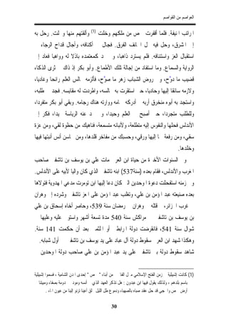 ‫ﺍﻟﻌﻮﺍﺻﻢ ﻣﻦ ﺍﻟﻘﻮﺍﺻﻢ‬

                                  ‫)1(‬
‫ﻭﺃﻟﻘﺘﻬﻢ ﻣﻨﻬﺎ ﻭﲣﻠﺖ. ﺭﺣﻞ ﺑﻪ‬               ‫ﺍﳌﺮﺍﺗﺐ ﺍﳌﻨﻴﻔﺔ. ﻓﻠﻤﺎ ﺃﻗﻔﺮﺕ ﲪﺺ ﻣﻦ ﻣﻠﻜﻬﻢ ﻭﺧﻠﺖ‬
‫ﺇﱃ ﺍﳌﺸﺮﻕ، ﻭﺣﻞ ﻓﻴﻪ ﳏﻞ ﺍﳋﺎﺋﻒ ﺍﻟﻔﺮﻕ. ﻓﺠﺎﻝ ﰲ ﺃﻛﻨﺎﻓﻪ، ﻭﺃﺟﺎﻝ ﻗﺪﺍﺡ ﺍﻟﺮﺟﺎﺀ ﰲ‬
‫ﺍﺳﺘﻘﺒﺎﻝ ﺍﻟﻌﺰ ﻭﺍﺳﺘﺌﻨﺎﻓﻪ. ﻓﻠﻢ ﻳﺴﺘﺮﺩ ﺫﺍﻫﺒﺎ، ﻭﱂ ﳚﺪ ﻛﻤﻌﺘﻤﺪﻩ ﺑﺎﺫﻻ ﻟﻪ ﻭﻭﺍﻫﺒﺎ ﻓﻌﺎﺩ ﺇﱃ‬
‫ﺍﻟﺮﻭﺍﻳﺔ ﻭﺍﻟﺴﻤﺎﻉ. ﻭﻣﺎ ﺍﺳﺘﻔﺎﺩ ﻣﻦ ﺇﺟﺎﻟﺔ ﺗﻠﻚ ﺍﻷﻃﻤﺎﻉ. ﻭﺃﺑﻮ ﺑﻜﺮ ﺇﺫ ﺫﺍﻙ ﰲ ﺛﺮﻯ ﺍﻟﺬﻛﺎﺀ‬
‫ﻗﻀﻴﺐ ﻣﺎ ﱠﺡ، ﻭﰲ ﺭﻭﺽ ﺍﻟﺸﺒﺎﺏ ﺯﻫﺮ ﻣﺎ ﱠﺡ، ﻓﺄﻟﺰﻣﻪ ﳎﺎﻟﺲ ﺍﻟﻌﻠﻢ ﺭﺍﺋﺤﺎ ﻭﻏﺎﺩﻳﺎ،‬
                                  ‫ﺻﻮ‬                       ‫ﺩﻭ‬
‫ﻭﻻﺯﻣﻪ ﺳﺎﺋﻘﺎ ﺇﻟﻴﻬﺎ ﻭﺣﺎﺩﻳﺎ، ﺣﱴ ﺍﺳﺘﻘﺮﺕ ﺑﻪ ﳎﺎﻟﺴﻪ، ﻭﺍﻃﺮﺩﺕ ﻟﻪ ﻣﻘﺎﻳﺴﻪ. ﻓﺠﺪ ﰲ ﻃﻠﺒﻪ،‬
‫ﻭﺍﺳﺘﺠﺪ ﺑﻪ ﺃﺑﻮﻩ ﻣﻨﺨﺮﻕ ﺃﺭﺑﻪ ﰒ ﺃﺩﺭﻛﻪ ﲪﺎﻣﻪ ﻭﻭﺍﺭﺗﻪ ﻫﻨﺎﻙ ﺭﺟﺎﻣﻪ. ﻭﺑﻘﻲ ﺃﺑﻮ ﺑﻜﺮ ﻣﺘﻔﺮﺩﺍ،‬
‫ﻭﻟﻠﻄﻠﺐ ﻣﺘﺠﺮﺩﺍ، ﺣﱴ ﺃﺻﺒﺢ ﰲ ﺍﻟﻌﻠﻢ ﻭﺣﻴﺪﺍ، ﻭﱂ ﲡﺪ ﻋﻨﻪ ﺍﻟﺮﻳﺎﺳﺔ ﳏﻴﺪﺍ، ﻓﻜﺮ ﺇﱃ‬
‫ﺍﻷﻧﺪﻟﺲ ﻓﺤﻠﻬﺎ ﻭﺍﻟﻨﻔﻮﺱ ﺇﻟﻴﻪ ﻣﺘﻄﻠﻌﺔ، ﻭﻷﻧﺒﺎﺋﻪ ﻣﺘﺴﻤﻌﺔ، ﻓﻨﺎﻫﻴﻚ ﻣﻦ ﺣﻈﻮﺓ ﻟﻘﻲ، ﻭﻣﻦ ﻋﺰﺓ‬
‫ﺳﻘﻲ، ﻭﻣﻦ ﺭﻓﻌﺔ ﲰﺎ ﺇﻟﻴﻬﺎ ﻭﺭﻗﻲ، ﻭﺣﺴﺒﻚ ﻣﻦ ﻣﻔﺎﺧﺮ ﻗﻠﺪﻫﺎ، ﻭﻣﻦ ﳏﺎﺳﻦ ﺃﻧﺲ ﺃﻧﺒﺘﻬﺎ ﻓﻴﻬﺎ‬
                                                                                      ‫ﻭﺧﻠﺪﻫﺎ.‬
‫ﻭﰲ ﺍﻟﺴﻨﻮﺍﺕ ﺍﻷﺧﲑﺓ ﻣﻦ ﺣﻴﺎﺓ ﺍﺑﻦ ﺍﻟﻌﺮﰊ ﻣﺎﺕ ﻋﻠﻲ ﺑﻦ ﻳﻮﺳﻒ ﺑﻦ ﺗﺎﺷﻔﲔ ﺻﺎﺣﺐ‬
‫ﺍﳌﻐﺮﺏ ﻭﺍﻷﻧﺪﻟﺲ، ﻓﻘﺎﻡ ﺑﻌﺪﻩ )ﺳﻨﺔ735( ﺍﺑﻨﻪ ﺗﺎﺷﻔﲔ ﺍﻟﺬﻱ ﻛﺎﻥ ﻭﺍﻟﻴﺎ ﻷﺑﻴﻪ ﻋﻠﻰ ﺍﻷﻧﺪﻟﺲ.‬
‫ﻭﰲ ﺯﻣﻨﻪ ﺍﺳﺘﻔﺤﻠﺖ ﺩﻋﻮﺓ ﺍﳌﻮﺣﺪﻳﻦ ﺍﻟﱵ ﻛﺎﻥ ﺩﻋﺎ ﺇﻟﻴﻬﺎ ﺍﺑﻦ ﺗﻮﻣﺮﺕ ﻣﺪﻋﻲ ﺍﳌﻬﺪﻭﻳﺔ ﻓﺘﻮﻻﻫﺎ‬
‫ﺑﻌﺪﻩ ﺻﻨﻴﻌﺘﻪ ﻋﺒﺪ ﺍﳌﺆﻣﻦ ﺑﻦ ﻋﻠﻲ، ﻭﺗﻐﻠﺐ ﻋﺒﺪ ﺍﳌﺆﻣﻦ ﻋﻠﻰ ﺍﳌﻌﺰ ﺗﺎﺷﻔﲔ ﻭﺷﺮﺩﻩ ﺇﱃ ﻭﻫﺮﺍﻥ‬
‫ﰲ ﻏﺮﺏ ﺍﳉﺰﺍﺋﺮ، ﰒ ﻗﺘﻠﻪ ﰲ ﻭﻫﺮﺍﻥ ﰲ ﺭﻣﻀﺎﻥ ﺳﻨﺔ 935، ﻭﺣﺎﺻﺮ ﺃﺧﺎﻩ ﺇﺳﺤﺎﻕ ﺑﻦ ﻋﻠﻲ‬
‫ﺑﻦ ﻳﻮﺳﻒ ﺑﻦ ﺗﺎﺷﻔﲔ ﰲ ﻣﺮﺍﻛﺶ ﺳﻨﺔ 045 ﻣﺪﺓ ﺗﺴﻌﺔ ﺃﺷﻬﺮ ﻭﺍﺳﺘﻮﱃ ﻋﻠﻴﻪ ﻭﻋﻠﻴﻬﺎ ﰲ‬
‫ﺷﻮﺍﻝ ﺳﻨﺔ 145، ﻓﺎﻧﻘﺮﺿﺖ ﺩﻭﻟﺔ ﺍﳌﺮﺍﺑﻄﲔ ﺃﻭ ﺍﳌﻠﺜﻤﲔ ﺑﻌﺪ ﺃﻥ ﺣﻜﻤﺖ 141 ﺳﻨﺔ.‬
‫ﻭﻫﻜﺬﺍ ﺷﻬﺪ ﺍﺑﻦ ﺍﻟﻌﺮﰊ ﺳﻘﻮﻁ ﺩﻭﻟﺔ ﺁﻝ ﻋﺒﺎﺩ ﻋﻠﻰ ﻳﺪ ﻳﻮﺳﻒ ﺑﻦ ﺗﺎﺷﻔﲔ ﰲ ﺃﻭﻝ ﺷﺒﺎﺑﻪ. ﰒ‬
‫ﺷﺎﻫﺪ ﺳﻘﻮﻁ ﺩﻭﻟﺔ ﺑﲏ ﺗﺎﺷﻔﲔ ﻋﻠﻰ ﻳﺪ ﻋﺒﺪ ﺍﳌﺆﻣﻦ ﺑﻦ ﻋﻠﻲ ﺻﺎﺣﺐ ﺩﻭﻟﺔ ﺍﳌﻮﺣﺪﻳﻦ ﰲ‬


‫)1( ﻛﺎﻧﺖ ﺇﺷﺒﻴﻠﻴﺔ ﰲ ﺯﻣﻦ ﺍﻟﻔﺘﺢ ﺍﻹﺳﻼﻣﻲ ﻣﱰﻝ ﺍﻟﻔﺎﲢﲔ ﻣﻦ ﺃﺑﻨﺎﺀ " ﲪﺺ " ﺇﺣﺪﻯ ﺍﳌﺪﻥ ﺍﻟﺸﺎﻣﻴﺔ ، ﻓﺴﻤﻮﺍ ﺇﺷﺒﻴﻠﻴﺔ‬
‫ﺑﺎﺳﻢ ﺑﻠﺪﻫﻢ ، ﻭﻟﺬﻟﻚ ﻳﻘﻮﻝ ﻓﻴﻬﺎ ﺍﺑﻦ ﻋﺒﺪﻭﻥ : ﻫﻞ ﺗﺬﻛﺮ ﺍﻟﻌﻬﺪ ﺍﻟﺬﻱ ﱂ ﺃﻧﺴﻪ ﻭﻣﻮﺩﰐ ﳐﺪﻭﻣﺔ ﺑﺼﻔﺎﺀ ﻭﻣﺒﻴﺘﻨﺎ ﰲ‬
         ‫ﺃﺭﺽ ﲪﺺ ﻭﺍﳊﺠﻰ ﻗﺪ ﺣﻞ ﻋﻘﺪ ﺻﺒﺎﻩ ﺑﺎﻟﺼﻬﺒﺎﺀ ﻭﺩﻣﻮﻉ ﻃﻞ ﺍﻟﻠﻴﻞ ﳜﻠﻖ ﺃﻋﻴﻨﺎ ﺗﺮﻧﻮ ﺇﻟﻴﻨﺎ ﻣﻦ ﻋﻴﻮﻥ ﺍﳌﺎﺀ .‬

                                              ‫03‬
 