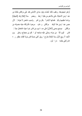 ‫ﺍﻟﻌﻮﺍﺻﻢ ﻣﻦ ﺍﻟﻘﻮﺍﺻﻢ‬


‫ﺃﻭﺍﺧﺮ ﺷﻴﺨﻮﺧﺘﻪ. ﻭﻋﻘﺐ ﺫﻟﻚ ﺃﺧﺬﺕ ﻭﻓﻮﺩ ﻣﺪﺍﺋﻦ ﺍﻷﻧﺪﻟﺲ ﺗﻔﺪ ﻋﻠﻰ ﻣﺮﺍﻛﺶ ﻃﺎﻟﺒﺔ ﻣﻦ‬
‫ﻋﺒﺪ ﺍﳌﺆﻣﻦ ﺍﻻﺳﺘﻴﻼﺀ ﻋﻠﻰ ﺑﻼﺩﻫﻢ ﻣﻦ ﺑﻘﺎﻳﺎ ﺍﳌﺮﺍﺑﻄﲔ. ﻭﺣﻀﺮ ﰲ ﺳﻨﺔ 245 ﻭﻓﺪ )ﺇﺷﺒﻴﻠﻴﺔ(‬
‫ﺑﺮﺋﺎﺳﺔ ﻋﻈﻴﻤﻬﺎ ﻭﻛﺒﲑ ﻋﻠﻤﺎﺋﻬﺎ ﺍﻹﻣﺎﻡ ﺃﰊ ﺑﻜﺮ ﺑﻦ ﺍﻟﻌﺮﰊ. ﻭﻟﺴﺒﺐ ﻏﺎﻣﺾ ﻻ ﻧﻌﺮﻓﻪ ﺇﱃ ﺍﻵﻥ‬
‫ﺣﺒﺲ ﻋﺒﺪ ﺍﳌﺆﻣﻦ ﻫﺬﺍ ﺍﻟﻮﻓﺪ ﰲ ﻣﺮﺍﻛﺶ ﳓﻮ ﻋﺎﻡ، ﰒ ﺳﺮﺣﻮﺍ، ﻓﺄﺩﺭﻛﺘﻪ ﻣﻨﻴﺘﻪ ﻣﻨﺼﺮﻓﻪ ﻣﻦ‬
‫ﻣﺮﺍﻛﺶ ﰲ ﻣﻮﺿﻊ ﻳﺴﻤﻲ )ﺃﻏﻼﻥ( ﻋﻠﻰ ﻣﺴﲑﺓ ﻳﻮﻡ ﻣﻦ ﻓﺎﺱ ﻏﺮﺑﺎ ﻣﻨﻬﺎ، ﻓﺎﺣﺘﻤﻞ ﻣﻴﺘﺎ ﺇﱃ‬
‫ﻓﺎﺱ ﰲ ﺍﻟﻴﻮﻡ ﺍﻟﺜﺎﱐ ﻣﻦ ﻣﻮﺗﻪ، ﻭﺻﻠﻰ ﻋﻠﻴﻪ ﺻﺎﺣﺒﻪ ﺃﺑﻮ ﺍﳊﻜﻢ ﺑﻦ ﺣﺠﺎﺝ، ﻭﺩﻓﻦ ﰲ ﻳﻮﻡ‬
‫ﺍﻷﺣﺪ 7 ﺭﺑﻴﻊ ﺍﻷﻭﻝ ﺳﻨﺔ 345 ﺧﺎﺭﺝ ﺍﶈﺮﻭﻕ ﺃﻋﻠﻰ ﻣﺪﻳﻨﺔ ﻓﺎﺱ ﺑﺘﺮﺑﺔ ﺍﻟﻘﺎﺋﺪ ﻣﻈﻔﺮ. ﺭﲪﻪ‬
                                                 ‫ﺍﷲ ﻭﺃﻋﻠﻰ ﻣﻘﺎﻣﻪ ﰲ ﺩﺍﺭ ﺍﳋﻠﻮﺩ.‬




                                    ‫13‬
 