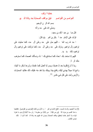 ‫ﺍﻟﻌﻮﺍﺻﻢ ﻣﻦ ﺍﻟﻘﻮﺍﺻﻢ‬


                                            ‫ﺧﻄﺒﺔ ﺍﳌﺆﻟﻒ‬
        ‫‪‬‬   ‫ﺍﻟﻌﻮﺍﺻﻢ ﻣﻦ ﺍﻟﻘﻮﺍﺻﻢ ﰲ ﲢﻘﻴﻖ ﻣﻮﺍﻗﻒ ﺍﻟﺼﺤﺎﺑﺔ ﺑﻌﺪ ﻭﻓﺎﺓ ﺍﻟﻨﱯ‬
                                    ‫ﺑﺴﻢ ﺍﷲ ﺍﻟﺮﲪﻦ ﺍﻟﺮﺣﻴﻢ‬
                                  ‫ﻭﺻﻠﻰ ﺍﷲ ﻋﻠﻰ ﳏﻤﺪ ﻭﺁﻟﻪ‬
                                                            ‫ﻗﺎﻝ ﺻﺎﱀ ﺑﻦ ﻋﺒﺪ ﺍﳌﻠﻚ ﺑﻦ ﺳﻌﻴﺪ:‬
                                        ‫ﻗﺮﺃﺕ ﻋﻠﻰ ﺍﻹﻣﺎﻡ ﳏﻤﺪ ﺃﰊ ﺑﻜﺮ ﺑﻦ ﺍﻟﻌﺮﰊ ‪ ‬ﻗﺎﻝ:‬
‫ﺍﳊﻤﺪ ﷲ ﺭﺏ ﺍﻟﻌﺎﳌﲔ، ﺍﻟﻠﻬﻢ ﺻﻞ ﻋﻠﻰ ﳏﻤﺪ ﻭﻋﻠﻰ ﺁﻝ ﳏﻤﺪ، ﻛﻤﺎ ﺻﻠﻴﺖ ﻋﻠﻰ‬
‫ﺇﺑﺮﺍﻫﻴﻢ ﻭﺁﻝ ﺇﺑﺮﺍﻫﻴﻢ. ﻭﺑﺎﺭﻙ ﻋﻠﻰ ﳏﻤﺪ ﻭﻋﻠﻰ ﺁﻝ ﳏﻤﺪ، ﻛﻤﺎ ﺑﺎﺭﻛﺖ ﻋﻠﻰ ﺇﺑﺮﺍﻫﻴﻢ ﻭﺁﻝ‬
                                                                             ‫ﺇﺑﺮﺍﻫﻴﻢ، ﺇﻧﻚ ﲪﻴﺪ ﳎﻴﺪ.‬
‫ﺍﻟﻠﻬﻢ ﺇﻧﺎ ﻧﺴﺘﻤﺪ ﺑﻚ ﺍﳌﻨﺤﺔ، ﻛﻤﺎ ﻧﺴﺘﺪﻓﻊ ﺑﻚ ﺍﶈﻨﺔ، ﻭﻧﺴﺄﻟﻚ ﺍﻟﻌﺼﻤﺔ، ﻛﻤﺎ ﻧﺴﺘﻮﻫﺐ‬
                                                                                           ‫ﻣﻨﻚ ﺍﻟﺮﲪﺔ.‬
‫ﺭﺑﻨﺎ ﻻ ﺗﺰﻍ ﻗﻠﻮﺑﻨﺎ ﺑﻌﺪ ﺇﺫ ﻫﺪﻳﺘﻨﺎ، ﻭﻳﺴﺮ ﻟﻨﺎ ﺍﻟﻌﻤﻞ ﻛﻤﺎ ﻋﻠﻤﺘﻨﺎ، ﻭﺃﻭﺯﻋﻨﺎ ﺷﻜﺮ ﻣﺎ ﺁﺗﻴﺘﻨﺎ،‬
‫ﻭﺍﻬﻧﺞ ﻟﻨﺎ ﺳﺒﻴﻼ ﻳﻬﺪﻱ ﺇﻟﻴﻚ ﻭﺍﻓﺘﺢ ﺑﻴﻨﻨﺎ ﻭﺑﻴﻨﻚ ﺑﺎﺑﺎ ﻧﻔﺪ ﻣﻨﻪ ﻋﻠﻴﻚ، ﻟﻚ ﻣﻘﺎﻟﻴﺪ ﺍﻟﺴﻤﺎﻭﺍﺕ‬
                                                        ‫ﻭﺍﻷﺭﺽ ﻭﺃﻧﺖ ﻋﻠﻰ ﻛﻞ ﺷﻲﺀ ﻗﺪﻳﺮ. )1( .‬




‫)1( ﻬﺑﺬﺍ ﺍﻟﺘﺤﻤﻴﺪ ﻭﺍﻟﺪﻋﺎﺀ ﺍﻟﺴﺪﻳﺪ ، ﺍﻓﺘﺘﺢ ﺍﻹﻣﺎﻡ ﺍﺑﻦ ﺍﻟﻌﺮﰊ ﺍﳉﺰﺀ ﺍﻷﻭﻝ ﻣﻦ ﻛﺘﺎﺑﻪ )ﺍﻟﻌﻮﺍﺻﻢ ﻣﻦ ﺍﻟﻘﻮﺍﺻﻢ( . ﻓﺎﻓﺘﺘﺤﻨﺎ‬
‫ﺑﻪ ﻫﺬﺍ ﺍﻟﻘﺴﻢ ﻣﻦ ﺟﺰﺋﻪ ﺍﻟﺜﺎﱐ )ﻣﻦ ﺹ 89 ﺇﱃ ﺹ 391 ﻣﻦ ﻣﻄﺒﻮﻋﺔ ﺍﳉﺰﺍﺋﺮ ﺳﻨﺔ 7431( ﻭﻫﻮ ﻣﺎ ﺍﺧﺘﺮﻧﺎ‬
‫ﺇﻓﺮﺍﺩﻩ ﻬﺑﺬﺍ ﺍﻟﺴﻔﺮ ﺧﺎﺻﺎ ﺑﺘﺤﻘﻴﻖ ﻣﻮﺍﻗﻒ ﺍﻟﺼﺤﺎﺑﺔ ﺭﺿﻮﺍﻥ ﺍﷲ ﻋﻠﻴﻬﻢ ﺑﻌﺪ ﻭﻓﺎﺓ ﺍﻟﻨﱯ ﻛﻤﺎ ﺃﺷﺮﻧﺎ ﺇﱃ ﺫﻟﻚ ﰲ‬
                                                                                      ‫ﺗﺼﺪﻳﺮ ﺍﻟﻜﺘﺎﺏ .‬

                                                   ‫63‬
 