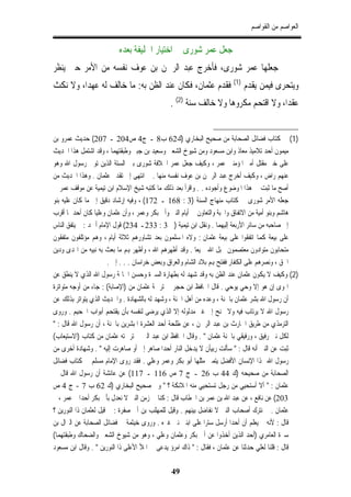 ‫ﺍﻟﻌﻮﺍﺻﻢ ﻣﻦ ﺍﻟﻘﻮﺍﺻﻢ‬

                          ‫ﺟﻌﻞ ﻋﻤﺮ ﺷﻮﺭﻯ ﰲ ﺍﺧﺘﻴﺎﺭ ﺍﳋﻠﻴﻔﺔ ﺑﻌﺪﻩ‬
‫ﰒ ﺟﻌﻠﻬﺎ ﻋﻤﺮ ﺷﻮﺭﻯ، ﻓﺄﺧﺮﺝ ﻋﺒﺪ ﺍﻟﺮﲪﻦ ﺑﻦ ﻋﻮﻑ ﻧﻔﺴﻪ ﻣﻦ ﺍﻷﻣﺮ ﺣﱴ ﻳﻨﻈﺮ‬
‫ﻭﻳﺘﺤﺮﻯ ﻓﻴﻤﻦ ﻳﻘﺪﻡ )1( ﻓﻘﺪﻡ ﻋﺜﻤﺎﻥ، ﻓﻜﺎﻥ ﻋﻨﺪ ﺍﻟﻈﻦ ﺑﻪ: ﻣﺎ ﺧﺎﻟﻒ ﻟﻪ ﻋﻬﺪﺍ، ﻭﻻ ﻧﻜﺚ‬
                                              ‫ﻋﻘﺪﺍ، ﻭﻻ ﺍﻗﺘﺤﻢ ﻣﻜﺮﻭﻫﺎ ﻭﻻ ﺧﺎﻟﻒ ﺳﻨﺔ )2( .‬


‫)1( ﰲ ﻛﺘﺎﺏ ﻓﻀﺎﺋﻞ ﺍﻟﺼﺤﺎﺑﺔ ﻣﻦ ﺻﺤﻴﺢ ﺍﻟﺒﺨﺎﺭﻱ )ﻙ26 ﺏ8 ـ ﺝ4 ﺹ402 ـ 702( ﺣﺪﻳﺚ ﻋﻤﺮﻭ ﺑﻦ‬
‫ﻣﻴﻤﻮﻥ ﺃﺣﺪ ﺗﻼﻣﻴﺬ ﻣﻌﺎﺫ ﻭﺍﺑﻦ ﻣﺴﻌﻮﺩ ﻭﻣﻦ ﺷﻴﻮﺥ ﺍﻟﺸﻌﱯ ﻭﺳﻌﻴﺪ ﺑﻦ ﺟﺒﲑ ﻭﻃﺒﻘﺘﻬﻤﺎ ، ﻭﻗﺪ ﺍﺷﺘﻤﻞ ﻫﺬﺍ ﺍﳊﺪﻳﺚ‬
‫ﻋﻠﻰ ﺧﱪ ﻣﻘﺘﻞ ﺃﻣﲑ ﺍﳌﺆﻣﻨﲔ ﻋﻤﺮ ، ﻭﻛﻴﻒ ﺟﻌﻞ ﻋﻤﺮ ﺍﳋﻼﻓﺔ ﺷﻮﺭﻯ ﺑﲔ ﺍﻟﺴﺘﺔ ﺍﻟﺬﻳﻦ ﺗﻮﰲ ﺭﺳﻮﻝ ﺍﷲ ﻭﻫﻮ‬
‫ﻋﻨﻬﻢ ﺭﺍﺽ ، ﻭﻛﻴﻒ ﺃﺧﺮﺝ ﻋﺒﺪ ﺍﻟﺮﲪﻦ ﺑﻦ ﻋﻮﻑ ﻧﻔﺴﻪ ﻣﻨﻬﺎ . ﰒ ﺍﻧﺘﻬﻰ ﺇﱃ ﺗﻘﺪﱘ ﻋﺜﻤﺎﻥ . ﻭﻫﺬﺍ ﺍﳊﺪﻳﺚ ﻣﻦ‬
‫ﺃﺻﺢ ﻣﺎ ﺛﺒﺖ ﰲ ﻫﺬﺍ ﺍﳌﻮﺿﻮﻉ ﻭﺃﺟﻮﺩﻩ . . ﻭﺍﻗﺮﺃ ﺑﻌﺪ ﺫﻟﻚ ﻣﺎ ﻛﺘﺒﻪ ﺷﻴﺦ ﺍﻹﺳﻼﻡ ﺍﺑﻦ ﺗﻴﻤﻴﺔ ﻋﻦ ﻣﻮﻗﻒ ﻋﻤﺮ ﰲ‬
‫ﺟﻌﻠﻪ ﺍﻷﻣﺮ ﺷﻮﺭﻯ ﰲ ﻛﺘﺎﺏ ﻣﻨﻬﺎﺝ ﺍﻟﺴﻨﺔ )3 : 861 ـ 271( ، ﻭﻓﻴﻪ ﺇﺭﺷﺎﺩ ﺩﻗﻴﻖ ﺇﱃ ﻣﺎ ﻛﺎﻥ ﻋﻠﻴﻪ ﺑﻨﻮ‬
‫ﻫﺎﺷﻢ ﻭﺑﻨﻮ ﺃﻣﻴﺔ ﻣﻦ ﺍﻻﺗﻔﺎﻕ ﻭﺍﶈﺒﺔ ﻭﺍﻟﺘﻌﺎﻭﻥ ﰲ ﺃﻳﺎﻡ ﺍﻟﻨﱯ ﻭﺃﰊ ﺑﻜﺮ ﻭﻋﻤﺮ ، ﻭﺃﻥ ﻋﺜﻤﺎﻥ ﻭﻋﻠﻴﺎ ﻛﺎﻥ ﺃﺣﺪﳘﺎ ﺃﻗﺮﺏ‬
‫ﺇﱃ ﺻﺎﺣﺒﻪ ﻣﻦ ﺳﺎﺋﺮ ﺍﻷﺭﺑﻌﺔ ﺇﻟﻴﻬﻤﺎ . ﻭﻧﻘﻞ ﺍﺑﻦ ﺗﻴﻤﻴﺔ )ﰲ 3 : 332ـ 432( ﻗﻮﻝ ﺍﻹﻣﺎﻡ ﺃﲪﺪ : ﱂ ﻳﺘﻔﻖ ﺍﻟﻨﺎﺱ‬
‫ﻋﻠﻰ ﺑﻴﻌﺔ ﻛﻤﺎ ﺍﺗﻔﻘﻮﺍ ﻋﻠﻰ ﺑﻴﻌﺔ ﻋﺜﻤﺎﻥ : ﻭﻻﻩ ﺍﳌﺴﻠﻤﻮﻥ ﺑﻌﺪ ﺗﺸﺎﻭﺭﻫﻢ ﺛﻼﺛﺔ ﺃﻳﺎﻡ ، ﻭﻫﻢ ﻣﺆﺗﻠﻔﻮﻥ ﻣﺘﻔﻘﻮﻥ‬
‫ﻣﺘﺤﺎﺑﻮﻥ ﻣﺘﻮﺍﺩﻭﻥ ﻣﻌﺘﺼﻤﻮﻥ ﲝﺒﻞ ﺍﷲ ﲨﻴﻌﺎ . ﻭﻗﺪ ﺃﻇﻬﺮﻫﻢ ﺍﷲ ، ﻭﺃﻇﻬﺮ ﻬﺑﻢ ﻣﺎ ﺑﻌﺚ ﺑﻪ ﻧﺒﻴﻪ ﻣﻦ ﺍﳍﺪﻯ ﻭﺩﻳﻦ‬
                        ‫ﺍﳊﻖ ، ﻭﻧﺼﺮﻫﻢ ﻋﻠﻰ ﺍﻟﻜﻔﺎﺭ ﻓﻔﺘﺢ ﻬﺑﻢ ﺑﻼﺩ ﺍﻟﺸﺎﻡ ﻭﺍﻟﻌﺮﺍﻕ ﻭﺑﻌﺾ ﺧﺮﺍﺳﺎﻥ . . . ﺇﱁ .‬
‫)2( ﻭﻛﻴﻒ ﻻ ﻳﻜﻮﻥ ﻋﺜﻤﺎﻥ ﻋﻨﺪ ﺍﻟﻈﻦ ﺑﻪ ﻭﻗﺪ ﺷﻬﺪ ﻟﻪ ﺑﻄﻬﺎﺭﺓ ﺍﻟﺴﲑﺓ ﻭﺣﺴﻦ ﺍﳋﺎﲤﺔ ﺭﺳﻮﻝ ﺍﷲ ﺍﻟﺬﻱ ﻻ ﻳﻨﻄﻖ ﻋﻦ‬
‫ﺍﳍﻮﻯ ﺇﻥ ﻫﻮ ﺇﻻ ﻭﺣﻲ ﻳﻮﺣﻲ . ﻗﺎﻝ ﺍﳊﺎﻓﻆ ﺍﺑﻦ ﺣﺠﺮ ﰲ ﺗﺮﲨﺔ ﻋﺜﻤﺎﻥ ﻣﻦ )ﺍﻹﺻﺎﺑﺔ( : ﺟﺎﺀ ﻣﻦ ﺃﻭﺟﻪ ﻣﺘﻮﺍﺗﺮﺓ‬
‫ﺃﻥ ﺭﺳﻮﻝ ﺍﷲ ﺑﺸﺮ ﻋﺜﻤﺎﻥ ﺑﺎﳉﻨﺔ ، ﻭﻋﺪﻩ ﻣﻦ ﺃﻫﻞ ﺍﳉﻨﺔ ، ﻭﺷﻬﺪ ﻟﻪ ﺑﺎﻟﺸﻬﺎﺩﺓ . ﻭﺍﳊﺪﻳﺚ ﺍﻟﺬﻱ ﻳﺘﻮﺍﺗﺮ ﺑﺬﻟﻚ ﻋﻦ‬
‫ﺭﺳﻮﻝ ﺍﷲ ﻻ ﻳﺮﺗﺎﺏ ﻓﻴﻪ ﻭﻻ ﳚﻨﺢ ﺇﱃ ﻏﲑ ﻣﺪﻟﻮﻟﻪ ﺇﻻ ﺍﻟﺬﻱ ﻳﺮﺿﻰ ﻟﻨﻔﺴﻪ ﺑﺄﻥ ﻳﻘﺘﺤﻢ ﺃﺑﻮﺍﺏ ﺍﳉﺤﻴﻢ . ﻭﺭﻭﻯ‬
‫ﺍﻟﺘﺮﻣﺬﻱ ﻣﻦ ﻃﺮﻳﻖ ﺍﳊﺎﺭﺙ ﺑﻦ ﻋﺒﺪ ﺍﻟﺮﲪﻦ ، ﻋﻦ ﻃﻠﺤﺔ ﺃﺣﺪ ﺍﻟﻌﺸﺮﺓ ﺍﳌﺒﺸﺮﻳﻦ ﺑﺎﳉﻨﺔ ، ﺃﻥ ﺭﺳﻮﻝ ﺍﷲ ﻗﺎﻝ : "‬
‫ﻟﻜﻞ ﻧﱯ ﺭﻓﻴﻖ ، ﻭﺭﻓﻴﻘﻲ ﺑﺎﳉﻨﺔ ﻋﺜﻤﺎﻥ " . ﻭﻗﺎﻝ ﺍﳊﺎﻓﻆ ﺍﺑﻦ ﻋﺒﺪ ﺍﻟﱪ ﰲ ﺗﺮﲨﺘﻪ ﻋﺜﻤﺎﻥ ﻣﻦ ﻛﺘﺎﺏ )ﺍﻻﺳﺘﻴﻌﺎﺏ(‬
‫ﺛﺒﺖ ﻋﻦ ﺍﻟﻨﱯ ﺃﻧﻪ ﻗﺎﻝ : " ﺳﺄﻟﺖ ﺭﺑﻴﺄﻥ ﻻ ﻳﺪﺧﻞ ﺍﻟﻨﺎﺭ ﺃﺣﺪﺍ ﺻﺎﻫﺮ ﺇﱄ ﺃﻭ ﺻﺎﻫﺮﺕ ﺇﻟﻴﻪ " . ﻭﺷﻬﺎﺩﺓ ﺃﺧﺮﻯ ﻣﻦ‬
‫ﺭﺳﻮﻝ ﺍﷲ ﳍﺬﺍ ﺍﻹﻧﺴﺎﻥ ﺍﻷﻓﻀﻞ ﻳﺘﻤﲎ ﻣﺜﻠﻬﺎ ﺃﺑﻮ ﺑﻜﺮ ﻭﻋﻤﺮ ﻭﻋﻠﻲ . ﻓﻘﺪ ﺭﻭﻯ ﺍﻹﻣﺎﻡ ﻣﺴﻠﻢ ﰲ ﻛﺘﺎﺏ ﻓﻀﺎﺋﻞ‬
‫ﺍﻟﺼﺤﺎﺑﺔ ﻣﻦ ﺻﺤﻴﺤﻪ )ﻙ 44 ﺏ 62 ـ ﺝ 7 ﺹ 611 ـ 711( ﻋﻦ ﻋﺎﺋﺸﺔ ﺃﻥ ﺭﺳﻮﻝ ﺍﷲ ﻗﺎﻝ ﰲ‬
‫ﻋﺜﻤﺎﻥ : " ﺃﻻ ﺃﺳﺘﺤﻴﻲ ﻣﻦ ﺭﺟﻞ ﺗﺴﺘﺤﻴﻲ ﻣﻨﻪ ﺍﳌﻼﺋﻜﺔ ؟ " ﻭﰲ ﺻﺤﻴﺢ ﺍﻟﺒﺨﺎﺭﻱ )ﻙ 26 ﺏ 7 - ﺝ 4 ﺹ‬
‫302( ﻋﻦ ﻧﺎﻓﻊ ، ﻋﻦ ﻋﺒﺪ ﺍﷲ ﺑﻦ ﻋﻤﺮ ﺑﻦ ﺍﳋﻄﺎﺏ ﻗﺎﻝ : ﻛﻨﺎ ﰲ ﺯﻣﻦ ﺍﻟﻨﱯ ﻻ ﻧﻌﺪﻝ ﺑﺄﰊ ﺑﻜﺮ ﺃﺣﺪﺍ ﰒ ﻋﻤﺮ ، ﰒ‬
‫ﻋﺜﻤﺎﻥ . ﰒ ﻧﺘﺮﻙ ﺃﺻﺤﺎﺏ ﺍﻟﻨﱯ ﻻ ﻧﻔﺎﺿﻞ ﺑﻴﻨﻬﻢ . ﻭﻗﻴﻞ ﻟﻠﻤﻬﻠﺐ ﺑﻦ ﺃﰊ ﺻﻔﺮﺓ : ﱂ ﻗﻴﻞ ﻟﻌﺜﻤﺎﻥ ﺫﺍ ﺍﻟﻨﻮﺭﻳﻦ ؟‬
‫ﻗﺎﻝ : ﻷﻧﻪ ﱂ ﻳﻌﻠﻢ ﺃﻥ ﺃﺣﺪﺍ ﺃﺭﺳﻞ ﺳﺘﺮﺍ ﻋﻠﻰ ﺍﺑﻨﱵ ﻧﱯ ﻏﲑﻩ . ﻭﺭﻭﻯ ﺧﻴﺜﻤﺔ ﰲ ﻓﻀﺎﺋﻞ ﺍﻟﺼﺤﺎﺑﺔ ﻋﻦ ﺍﻟﱰﺍﻝ ﺑﻦ‬
‫ﺳﱪﺓ ﺍﻟﻌﺎﻣﺮﻱ )ﺃﺣﺪ ﺍﻟﺬﻳﻦ ﺃﺧﺬﻭﺍ ﻋﻦ ﺃﰊ ﺑﻜﺮ ﻭﻋﺜﻤﺎﻥ ﻭﻋﻠﻲ ، ﻭﻫﻮ ﻣﻦ ﺷﻴﻮﺥ ﺍﻟﺸﻌﱯ ﻭﺍﻟﻀﺤﺎﻙ ﻭﻃﺒﻘﺘﻬﻤﺎ(‬
‫ﻗﺎﻝ : ﻗﻠﻨﺎ ﻟﻌﻠﻲ ﺣﺪﺛﻨﺎ ﻋﻦ ﻋﺜﻤﺎﻥ ، ﻓﻘﺎﻝ : " ﺫﺍﻙ ﺍﻣﺮﺅ ﻳﺪﻋﻰ ﰲ ﺍﳌﻸ ﺍﻷﻋﻠﻰ ﺫﺍ ﺍﻟﻨﻮﺭﻳﻦ " . ﻭﻗﺎﻝ ﺍﺑﻦ ﻣﺴﻌﻮﺩ‬

                                              ‫94‬
 