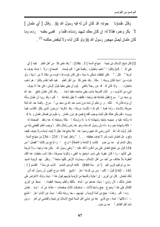 ‫ﺍﻟﻌﻮﺍﺻﻢ ﻣﻦ ﺍﻟﻘﻮﺍﺻﻢ‬


‫ﻭﻗﺎﻝ ﻋﻠﻤﺎﺅﻧﺎ ﰲ ﺟﻮﺍﺑﻪ: ﻗﺪ ﻛﺎﻥ ﺃﺫﻥ ﻟﻪ ﻓﻴﻪ ﺭﺳﻮﻝ ﺍﷲ ‪ . ‬ﻭﻗﺎﻝ ] ﺃﻱ ﻋﺜﻤﺎﻥ [‬
‫ﻷﰊ ﺑﻜﺮ ﻭﻋﻤﺮ، ﻓﻘﺎﻻ ﻟﻪ: ﺇﻥ ﻛﺎﻥ ﻣﻌﻚ ﺷﻬﻴﺪ ﺭﺩﺩﻧﺎﻩ، ﻓﻠﻤﺎ ﻭﱄ ﻗﻀﻰ ﺑﻌﻠﻤﻪ ﰲ ﺭﺩﻩ، ﻭﻣﺎ‬
          ‫ﻛﺎﻥ ﻋﺜﻤﺎﻥ ﻟﻴﺼﻞ ﻣﻬﺠﻮﺭ ﺭﺳﻮﻝ ﺍﷲ ‪ ‬ﻭﻟﻮ ﻛﺎﻥ ﺃﺑﺎﻩ، ﻭﻻ ﻟﻴﻨﻘﺾ ﺣﻜﻤﻪ )1( .‬



‫)1( ﻗﺎﻝ ﺷﻴﺦ ﺍﻹﺳﻼﻡ ﺍﺑﻦ ﺗﻴﻤﻴﺔ ﰲ ﻣﻨﻬﺎﺝ ﺍﻟﺴﻨﺔ ) 3 : 691( : " ﻭﻗﺪ ﻃﻌﻦ ﻛﺜﲑ ﻣﻦ ﺃﻫﻞ ﺍﻟﻌﻠﻢ ﰲ ﻧﻔﻴﻪ ) ﺃﻱ ﰲ‬
‫ﻧﻔﻲ ﺍﻟﻨﱯ ﺍﳊﻜﻢ( ﻭﻗﺎﻟﻮﺍ : " ﺫﻫﺐ ﺑﺎﺧﺘﻴﺎﺭﻩ . ﻭﻗﺼﺔ ﻧﻔﻲ ﺍﳊﻜﻢ ﻟﻴﺴﺖ ﰲ ﺍﻟﺼﺤﺎﺡ ، ﻭﻻ ﳍﺎ ﺇﺳﻨﺎﺩ ﻳﻌﺮﻑ ﺑﻪ‬
‫ﺃﻣﺮﻫﺎ " ﰒ ﻗﺎﻝ : " ﱂ ﺗﻜﻦ ﺍﻟﻄﻠﻘﺎﺀ ﺗﺴﻜﻦ ﺑﺎﳌﺪﻳﻨﺔ ، ﻓﺈﻥ ﻛﺎﻥ ﻃﺮﺩﻩ ﻓﺈﳕﺎ ﻃﺮﺩﻩ ﻣﻦ ﻣﻜﺔ ﻻ ﻣﻦ ﺍﳌﺪﻳﻨﺔ ، ﻭﻟﻮ‬
‫ﻃﺮﺩﻩ ﻣﻦ ﺍﳌﺪﻳﻨﺔ ﻟﻜﺎﻥ ﻳﺮﺳﻠﻪ ﺇﱃ ﻣﻜﺔ . ﻭﻗﺪ ﻃﻌﻦ ﻛﺜﲑ ﻣﻦ ﺃﻫﻞ ﺍﻟﻌﻠﻢ ﰲ ﻧﻔﻴﻪ ﻛﻤﺎ ﺗﻘﺪﻡ ﻭﻗﺎﻟﻮﺍ : ﻫﻮ ﺫﻫﺐ‬
‫ﺑﺎﺧﺘﻴﺎﺭﻩ . . . ﻭﺇﺫﺍ ﻛﺎﻥ ﺍﻟﻨﱯ ﻗﺪ ﻋﺰﺭ ﺭﺟﻼ ﺑﺎﻟﻨﻔﻲ ﱂ ﻳﻠﺰﻡ ﺃﻥ ﻳﺒﻘﻰ ﻣﻨﻔﻴﺎ ﻃﻮﻝ ﺍﻟﺰﻣﺎﻥ ، ﻓﺈﻥ ﻫﺬﺍ ﻻ ﻳﻌﺮﻑ ﰲ‬
‫ﺷﻲﺀ ﻣﻦ ﺍﻟﺬﻧﻮﺏ ، ﻭﱂ ﺗﺄﺕ ﺍﻟﺸﺮﻳﻌﺔ ﺑﺬﻧﺐ ﻳﺒﻘﻰ ﺻﺎﺣﺒﻪ ﻣﻨﻔﻴﺎ ﺩﺍﺋﻤﺎ . . . ﻭﻗﺪ ﻛﺎﻥ ﻋﺜﻤﺎﻥ ﺷﻔﻊ ﰲ ﻋﺒﺪ ﺍﷲ‬
‫ﺑﻦ ﺳﻌﺪ ﺑﻦ ﺃﰊ ﺳﺮﺡ ﻓﻘﺒﻞ ﺷﻔﺎﻋﺘﻪ ﻓﻴﻪ ﻭﺑﺎﻳﻌﻪ ، ﻓﻜﻴﻒ ﻻ ﻳﻘﺒﻞ ﺷﻔﺎﻋﺘﻪ ﰲ ﺍﳊﻜﻢ ، ﻭﻗﺪ ﺭﻭﻭﺍ ﺃﻥ ﻋﺜﻤﺎﻥ ﺳﺄﻟﻪ‬
‫ﺃﻥ ﻳﺮﺩﻩ ﻓﺄﺫﻥ ﻟﻪ ﰲ ﺫﻟﻚ . ﻭﳓﻦ ﻧﻌﻠﻢ ﺃﻥ ﺫﻧﺒﻪ ﺩﻭﻥ ﺫﻧﺐ ﻋﺒﺪ ﺍﷲ ﺑﻦ ﺳﻌﺪ ﺑﻦ ﺃﰊ ﺳﺮﺡ . ﻭﻗﺼﺔ ﻋﺒﺪ ﺍﷲ ﺛﺎﺑﺘﺔ‬
‫ﻣﻌﺮﻭﻓﺔ ﺑﺎﻹﺳﻨﺎﺩ ، ﻭﺃﻣﺎ ﻗﺼﺔ ﺍﳊﻜﻢ ﻓﺈﳕﺎ ﺫﻛﺮﺕ ﻣﺮﺳﻠﺔ ، ﻭﻗﺪ ﺫﻛﺮﻫﺎ ﺍﳌﺆﺭﺧﻮﻥ ﺍﻟﺬﻳﻦ ﻳﻜﺜﺮ ﺍﻟﻜﺬﺏ ﻓﻴﻤﺎ‬
‫ﻳﺮﻭﻭﻧﻪ ، ﻓﻠﻢ ﻳﻜﻦ ﻫﻨﺎﻙ ﻧﻘﻞ ﺛﺎﺑﺖ ﻳﻮﺟﺐ ﺍﻟﻘﺪﺡ ﻓﻴﻤﻦ ﻫﻮ ﺩﻭﻥ ﻋﺜﻤﺎﻥ . ﻭﺍﳌﻌﻠﻮﻡ ﻣﻦ ﻓﻀﺎﺋﻞ ﻋﺜﻤﺎﻥ ﻭﳏﺒﺔ ﺍﻟﻨﱯ‬
‫ﻟﻪ ﻭﺛﻨﺎﺋﻪ ﻋﻠﻴﻪ ﻭﲣﺼﻴﺼﻪ ﺑﺎﺑﻨﺘﻴﻪ ﻭﺷﻬﺎﺩﺗﻪ ﻟﻪ ﺑﺎﳉﻨﺔ ﻭﺇﺭﺳﺎﻟﻪ ﺇﱃ ﻣﻜﺔ ﻭﻣﺒﺎﻳﻌﺘﻪ ﻟﻪ ﻋﻨﻪ ﻭﺗﻘﺪﱘ ﺍﻟﺼﺤﺎﺑﺔ ﻟﻪ ﰲ‬
‫ﺍﳋﻼﻓﺔ ﻭﺷﻬﺎﺩﺓ ﻋﻤﺮ ﻭﻏﲑﻩ ﻟﻪ ﺑﺄﻥ ﺭﺳﻮﻝ ﺍﷲ ﻣﺎﺕ ﻭﻫﻮ ﻋﻨﻪ ﺭﺍﺽ ﻭﺃﻣﺜﺎﻝ ﺫﻟﻚ ﳑﺎ ﻳﻮﺟﺐ ﺍﻟﻌﻠﻢ ﺍﻟﻘﻄﻌﻲ ﺑﺄﻧﻪ ﻣﻦ‬
‫ﻛﺒﺎﺭ ﺃﻭﻟﻴﺎﺀ ﺍﷲ ﺍﳌﺘﻘﲔ ﺍﻟﺬﻳﻦ ﺭﺿﻲ ﺍﷲ ﻋﻨﻬﻢ ﻭﺭﺿﻮﺍ ﻋﻨﻪ . ﻓﻼ ﻳﺪﻓﻊ ﻫﺬﺍ ﺑﻨﻘﻞ ﻻ ﻳﺜﺒﺖ ﺇﺳﻨﺎﺩﻩ ﻭﻻ ﻳﻌﺮﻑ ﻛﻴﻒ‬
‫ﻭﻗﻊ ﻭﳚﻌﻞ ﻟﻌﺜﻤﺎﻥ ﺫﻧﺐ ﺑﺄﻣﺮ ﻻ ﺗﻌﺮﻑ ﺣﻘﻴﻘﺘﻪ . . . ﺇﱁ " ﻭﺍﻧﻈﺮ ﺃﻳﻀﺎ 3 : 532 - 632 ﻣﻦ ﻣﻨﻬﺎﺝ ﺍﻟﺴﻨﺔ .‬
‫ﻭﻧﻘﻞ ﺍﻹﻣﺎﻡ ﺃﺑﻮ ﳏﻤﺪ ﺑﻦ ﺣﺰﻡ ﰲ ﻛﺘﺎﺏ ) ﺍﻹﻣﺎﻣﺔ ﻭﺍﳌﻔﺎﺿﻠﺔ( ﺍﳌﺪﺭﺝ ﰲ ﺍﳉﺰﺀ ﺍﻟﺮﺍﺑﻊ ﻣﻦ ﻛﺘﺎﺑﻪ " ﺍﻟﻔﺼﻞ " ﺹ‬
        ‫َِ‬
‫451 ﻗﻮﻝ ﻣﻦ ﺍﺣﺘﺞ ﻟﻌﺜﻤﺎﻥ ﻋﻠﻰ ﻣﻦ ﺃﻧﻜﺮﻭﺍ ﺫﻟﻚ ﻋﻠﻴﻪ : " ﻭﻧﻔﻲ ﺭﺳﻮﻝ ﺍﷲ ﱂ ﻳﻜﻦ ﺣﺪﺍ ﻭﺍﺟﺒﺎ ، ﻭﻻ ﺷﺮﻳﻌﺔ‬
‫ﻋﻠﻰ ﺍﻟﺘﺄﺑﻴﺪ ، ﻭﺇﳕﺎ ﻛﺎﻥ ﻋﻘﻮﺑﺔ ﻋﻠﻰ ﺫﻧﺐ ﺍﺳﺘﺤﻖ ﺑﻪ ﺍﻟﻨﻔﻲ ، ﻭﺍﻟﺘﻮﺑﺔ ﻣﺒﺴﻮﻃﺔ ، ﻓﺈﺫﺍ ﺗﺎﺏ ﺳﻘﻄﺖ ﻋﻨﻪ ﺗﻠﻚ‬
‫ﺍﻟﻌﻘﻮﺑﺔ ﺑﻼ ﺧﻼﻑ ﻣﻦ ﺃﺣﺪ ﻣﻦ ﺃﻫﻞ ﺍﻹﺳﻼﻡ ، ﻭﺻﺎﺭﺕ ﺍﻷﺭﺽ ﻛﻠﻬﺎ ﻣﺒﺎﺣﺔ " . ﻭﻧﻘﻞ ﳎﺘﻬﺪ ﺍﻟﺰﻳﺪﻳﺔ ﺍﻟﺴﻴﺪ‬
‫ﳏﻤﺪ ﺑﻦ ﺇﺑﺮﺍﻫﻴﻢ ﺍﻟﻮﺯﻳﺮ ﺍﻟﻴﻤﲏ ) ﺍﳌﺘﻮﰱ ﺳﻨﺔ 048( ﰲ ﻛﺘﺎﺑﻪ ﺍﻟﺮﻭﺽ ﺍﻟﺒﺎﺳﻢ ﰲ ﺍﻟﺬﺏ ﻋﻦ ﺳﻨﺔ ﺃﰊ ﺍﻟﻘﺎﺳﻢ ) 1 :‬
‫141 - 241( ﻗﻮﻝ ﺍﳊﺎﻛﻢ ﺍﶈﺴﻦ ﺑﻦ ﻛﺮﺍﻣﺔ ﺍﳌﻌﺘﺰﱄ ﺍﳌﺘﺸﻴﻊ ﰲ ﻛﺘﺎﺑﻪ ﺳﺮﺡ ﺍﻟﻌﻴﻮﻥ ﺃﻥ ﺭﺳﻮﻝ ﺍﷲ ﺃﺫﻥ ﰲ‬
‫ﺫﻟﻚ ﻟﻌﺜﻤﺎﻥ . ﻗﺎﻝ ﺍﺑﻦ ﺍﻟﻮﺯﻳﺮ : ﺇﻥ ﺍﳌﻌﺘﺰﻟﺔ ﻭﺍﻟﺸﻴﻌﺔ ﻣﻦ ﺍﻟﺰﻳﺪﻳﺔ ﻳﻠﺰﻣﻬﻢ ﻗﺒﻮﻝ ﻫﺬﺍ ﺍﳊﺪﻳﺚ ﻭﺗﺮﻙ ﺍﻻﻋﺘﺮﺍﺽ ﻋﻠﻰ‬
‫ﻋﺜﻤﺎﻥ ﺑﺬﻟﻚ ، ﻷﻥ ﺭﺍﻭﻱ ﺍﳊﺪﻳﺚ ﻋﻨﺪﻫﻢ ﻣﻦ ﺍﳌﺸﺎﻫﲑ ﺑﺎﻟﺜﻘﺔ ﻭﺍﻟﻌﻠﻢ ﻭﺻﺤﺔ ﺍﻟﻌﻘﻴﺪﺓ . ﰒ ﺑﺴﻂ ﺍﺑﻦ ﺍﻟﻮﺯﻳﺮ‬
‫ﺍﻟﻜﻼﻡ ﻋﻠﻰ ﻫﺬﺍ ﺍﳌﻮﺿﻮﻉ ﲝﺠﺞ ﻭﺍﺳﺘﺪﻻﻻﺕ - ﺍﺳﺘﻐﺮﻗﺖ ﺛﻼﺙ ﺻﻔﺤﺎﺕ - ﺩﻓﺎﻋﺎ ﻋﻦ ﺃﻣﲑ ﺍﳌﺆﻣﻨﲔ ﻋﺜﻤﺎﻥ‬
‫ﰲ ﺭﺩﻩ ﺍﳊﻜﻢ . ﻭﻫﺬﻩ ﺍﳊﺠﺞ ﻣﻦ ﺃﺋﻤﺔ ﺍﻟﺰﻳﺪﻳﺔ ﻭﳎﺘﻬﺪﻳﻬﻢ - ﺑﻌﺪ ﺭﻭﺍﻳﺘﻪ ﺫﻟﻚ ﺍﳊﺪﻳﺚ ﻋﻦ ﺍﻹﻣﺎﻡ ﺍﳌﻌﺘﺰﱄ ﺍﳌﺘﺸﻴﻊ‬
‫- ﳍﺎ ﺩﻻﻟﺘﻬﺎ ﺍﳋﺎﺻﺔ ، ﻣﻊ ﺍﻟﺬﻱ ﲰﻌﺘﻪ ﻣﻦ ﺇﻣﺎﻣﻲ ﺃﻫﻞ ﺍﻟﺴﻨﺔ ﺷﻴﺦ ﺍﻹﺳﻼﻡ ﺍﺑﻦ ﺗﻴﻤﻴﺔ ﻭﺍﻟﻘﺎﺿﻲ ﺍﺑﻦ ﺍﻟﻌﺮﰊ ، ﻭﻣﻦ‬
                                                                 ‫ﺇﻣﺎﻡ ﺃﻫﻞ ﺍﻟﻈﺎﻫﺮ ﺃﰊ ﳏﻤﺪ ﺑﻦ ﺣﺰﻡ .‬

                                               ‫76‬
 