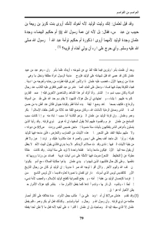 ‫ﺍﻟﻌﻮﺍﺻﻢ ﻣﻦ ﺍﻟﻘﻮﺍﺻﻢ‬


‫ﻭﻗﺪ ﻗﻴﻞ ﻟﻌﺜﻤﺎﻥ: ﺇﻧﻚ ﻭﻟﻴﺖ ﺍﻟﻮﻟﻴﺪ ﻷﻧﻪ ﺃﺧﻮﻙ ﻷﻣﻚ ﺃﺭﻭﻯ ﺑﻨﺖ ﹸﺮﻳﺰ ﺑﻦ ﺭﺑﻴﻌﺔ ﺑﻦ‬
               ‫ﻛ‬
‫ﺣﺒﻴﺐ ﺑﻦ ﻋﺒﺪ ﴰﺲ، ﻓﻘﺎﻝ: ﺑﻞ ﻷﻧﻪ ﺍﺑﻦ ﻋﻤﺔ ﺭﺳﻮﻝ ﺍﷲ ‪ ‬ﺃﻡ ﺣﻜﻴﻢ ﺍﻟﺒﻴﻀﺎﺀ، ﻭﺟﺪﺓ‬
‫ﻋﺜﻤﺎﻥ ﻭﺟﺪﺓ ﺍﻟﻮﻟﻴﺪ ﻷﻣﻬﻤﺎ ﺃﺭﻭﻯ ﺍﳌﺬﻛﻮﺭﺓ ﺃﻡ ﺣﻜﻴﻢ ﺗﻮﺃﻣﺔ ﻋﺒﺪ ﺍﷲ ﺃﰊ ﺭﺳﻮﻝ ﺍﷲ ﺻﻠﻰ‬
                         ‫ﺍﷲ ﻋﻠﻴﻪ ﻭﺳﻠﻢ. ﻭﺃﻱ ﺣﺮﺝ ﻋﻠﻰ ﺍﳌﺮﺀ ﺃﻥ ﹼﻲ ﺃﺧﺎﻩ ﺃﻭ ﻗﺮﻳﺒﻪ؟ )1( .‬
                                               ‫ﻳﻮﻟ‬



‫ﻭﺑﻌﺪ ﺃﻥ ﻋﻠﻤﺖ ﺑﺄﻣﺮ ﺍﳌﻮﺗﻮﺭﻳﻦ ﻓﻴﻤﺎ ﻧﻘﻠﻪ ﺍﻟﻄﱪﻱ ﻋﻦ ﺷﻴﻮﺧﻪ ، ﺃﺯﻳﺪﻙ ﻋﻠﻤﺎ ﺑﺄﻣﺮ ﲪﺮﺍﻥ ، ﻭﻫﻮ ﻋﺒﺪ ﻣﻦ ﻋﺒﻴﺪ‬
‫ﻋﺜﻤﺎﻥ ﻛﺎﻥ ﻗﺪ ﻋﺼﻰ ﺍﷲ ﻗﺒﻞ ﺷﻬﺎﺩﺗﻪ ﻋﻠﻰ ﺍﻟﻮﻟﻴﺪ ﻓﺘﺰﻭﺝ ﰲ ﻣﺪﻳﻨﺔ ﺍﻟﺮﺳﻮﻝ ﺍﻣﺮﺃﺓ ﻣﻄﻠﻘﺔ ﻭﺩﺧﻞ ﻬﺑﺎ ﻭﻫﻲ ﰲ‬
‫ﻋﺪﻬﺗﺎ ﻣﻦ ﺯﻭﺟﻬﺎ ﺍﻷﻭﻝ ، ﻓﻐﻀﺐ ﻋﻠﻴﻪ ﻋﺜﻤﺎﻥ ﳍﺬﺍ ﻭﻷﻣﻮﺭ ﺃﺧﺮﻯ ﻗﺒﻠﻪ ﻓﻄﺮﺩﻩ ﻣﻦ ﺭﺣﺎﺑﻪ ﻭﺃﺧﺮﺟﻪ ﻣﻦ ﺍﳌﺪﻳﻨﺔ .‬
‫ﻓﺠﺎﺀ ﺍﻟﻜﻮﻓﺔ ﻳﻌﻴﺚ ﻓﻴﻬﺎ ﻓﺴﺎﺩﺍ ، ﻭﺩﺧﻞ ﻋﻠﻰ ﺍﻟﻌﺎﺑﺪ ﺍﻟﺼﺎﱀ ﻋﺎﻣﺮ ﺑﻦ ﻋﺒﺪ ﺍﻟﻘﻴﺲ ﻓﺎﻓﺘﺮﻯ ﻋﻠﻴﻪ ﺍﻟﻜﺬﺏ ﻋﻨﺪ ﺭﺟﺎﻝ‬
‫ﺍﻟﺪﻭﻟﺔ ﻭﻛﺎﻥ ﺳﺒﺐ ﺗﺴﻴﲑﻩ ﺇﱃ ﺍﻟﺸﺎﻡ . ﻭﺃﻧﺎ ﺃﺗﺮﻙ ﺃﻣﺮ ﻫﺬﺍ ﺍﻟﺸﺎﻫﺪ ﻭﺍﻟﺸﺎﻫﺪﻳﻦ ﺍﻵﺧﺮﻳﻦ ﻗﺒﻠﻪ ﺇﱃ ﺿﻤﲑ ﺍﻟﻘﺎﺭﺉ‬
‫ﳛﻜﻢ ﺑﻪ ﻋﻠﻴﻬﻢ ﲟﺎ ﻳﺸﺎﺀ ، ﻭﰲ ﺍﺟﺘﻬﺎﺩﻱ ﺃﻥ ﻣﺜﻞ ﻫﺆﻻﺀ ﺍﻟﺸﻬﻮﺩ ﻻ ﻳﻘﺎﻡ ﻬﺑﻢ ﺣﺪ ﺍﷲ ﻋﻠﻰ ﻇﻨﲔ ﻣﻦ ﺍﻟﺴﻮﻗﺔ‬
‫ﻭﺍﻟﺮﻋﺎﻉ ، ﻓﻜﻴﻒ ﺑﺼﺤﺎﰊ ﳎﺎﻫﺪ ﻭﺿﻊ ﺍﳋﻠﻴﻔﺔ ﰲ ﻳﺪﻩ ﺃﻣﺎﻧﺔ ﻗﻄﺮ ﻭﻗﻴﺎﺩﺓ ﺟﻴﻮﺵ ﻓﻜﺎﻥ ﻋﻨﺪ ﺍﻟﻈﻦ ﺑﻪ ﻣﻦ ﺣﺴﻦ‬
‫ﺍﻟﺴﲑﺓ ﰲ ﺍﻟﻨﺎﺱ ﻭﺻﺪﻕ ﺍﻟﺮﻋﺎﻳﺔ ﻷﻣﺎﻧﺎﺕ ﺍﷲ ، ﻭﻛﺎﻥ ﻣﻮﺿﻊ ﺍﻟﺜﻘﺔ ﻋﻨﺪ ﺛﻼﺛﺔ ﻣﻦ ﺃﻛﻤﻞ ﺧﻠﻔﺎﺀ ﺍﻹﺳﻼﻡ ﺃﰊ ﺑﻜﺮ‬
‫ﻭﻋﻤﺮ ﻭﻋﺜﻤﺎﻥ . ﻭﺇﻥ ﻗﺮﺍﺑﺔ ﺍﻟﻮﻟﻴﺪ ﻣﻦ ﻋﺜﻤﺎﻥ ﺍﻟﱵ ﻳﺰﻋﻢ ﺍﻟﻜﺬﺑﺔ ﺃﻬﻧﺎ ﺳﺒﺐ ﺍﶈﺎﺑﺎﺓ ﻣﻨﻪ ﳍﻢ ﺇﳕﺎ ﻛﺎﻧﺖ ﺳﺒﺐ‬
‫ﺍﻟﺘﺴﺎﻣﺢ ﻣﻦ ﻋﺜﻤﺎﻥ ﰲ ﻋﺰﳍﻢ ﻭﺍﻟﻘﺴﻮﺓ ﻋﻠﻴﻬﻢ ﻟﺌﻼ ﻳﻘﻮﻝ ﺍﻟﺴﻔﻬﺎﺀ ﺇﻥ ﻟﻪ ﻫﻮﻯ ﰲ ﺫﻭﻱ ﻗﺮﺍﺑﺘﻪ . ﻭﻗﺪ ﺭﺃﻳﻨﺎ ﺍﻟﺬﻳﻦ‬
‫ﻳﺘﺴﻠﻮﻥ ﺑﺄﻋﺮﺍﺽ ﺍﻟﻨﺎﺱ ﻳﺘﻔﻜﻬﻮﻥ ﺑﺄﺑﻴﺎﺕ ﺳﺘﺔ ﻣﻨﺴﻮﺑﺔ ﺇﱃ ﻣﺎﺟﻦ ﺧﺴﻴﺲ ﺍﻟﻨﻔﺲ ﻭﺭﺩﺕ ﰲ ﺹ58 ﻣﻦ ﺩﻳﻮﺍﻧﻪ ،‬
‫ﻭﻻ ﲢﻤﻠﻬﻢ ﺳﻠﻴﻘﺔ ﺍﻟﻨﻘﺪ ﻋﻠﻰ ﺍﻟﺸﻌﻮﺭ ﲟﺎ ﰲ ﻫﺬﻩ ﺍﻷﺑﻴﺎﺕ ﻣﻦ ﺍﻟﺘﻀﺎﺭﺏ ﻭﺍﻟﺘﻌﺎﺭﺽ ، ﻓﺄﻳﻦ ﻣﺪﺣﻪ ﻓﻴﻬﺎ ﻟﻠﻮﻟﻴﺪ‬
‫ﺑﻘﻮﻟﻪ : ﻭﺭﺃﻭﺍ ﴰﺎﺋﻞ ﻣﺎﺟﺪ ﺃﻧﻒ ﻳﻌﻄﻲ ﻋﻠﻰ ﺍﳌﻴﺴﻮﺭ ﻭﺍﻟﻌﺴﺮ ﻓﱰﻋﺖَ ﻣﻜﺬﻭﺑﺎ ﻋﻠﻴﻚ ﻭﱂ ﺗﺮﺩﺩ ﺇﱃ ﻋﻮﺯ ﻭﻻ ﻓﻘﺮ‬
‫ﻣﻦ ﺑﻘﻴﺔ ﺍﻷﺑﻴﺎﺕ ﺍﻟﱵ ﻓﻴﻬﺎ : ﻧﺎﺩﻯ ﻭﻗﺪ ﲤﺖ ﺻﻼﻬﺗﻢ ﺃﺃﺯﻳﺪﻛﻢ ﲦﻼ ﻭﻣﺎ ﻳﺪﺭﻱ ﻓﺎﻟﺬﻱ ﻳﻘﻮﻝ ﺍﻟﺒﻴﺖ ﺍﻷﺧﲑ ﻻ ﻳﻌﻘﻞ‬
‫ﺃﻥ ﻳﻘﻮﻝ ﻣﻌﻪ ﺍﻟﺒﻴﺘﲔ ﺍﻷﻭﻟﲔ ﻓﻴﻜﻮﻥ ﻣﺎﺩﺣﺎ ﻭﺫﺍﻣﺎ ﰲ ﻗﻄﻌﺔ ﻭﺍﺣﺪﺓ ﻻ ﺗﺰﻳﺪ ﻋﻠﻰ ﺳﺘﺔ ﺃﺑﻴﺎﺕ . ﻭﻗﺪ ﻛﺎﻧﺖ ﱄ ﻣﻘﺎﻟﺔ‬
‫ﻣﻄﻮﻟﺔ ﻋﻦ ) ﺍﻟﺘﺨﻠﻴﻂ ﰲ ﺍﻟﺸﻌﺮ( ﺿﺮﺑﺖ ﻓﻴﻬﺎ ﺍﻷﻣﺜﻠﺔ ﻋﻠﻰ ﺩﺱ ﺃﺑﻴﺎﺕ ﻏﺮﻳﺒﺔ ﰲ ﻗﺼﺎﺋﺪ ﻣﻦ ﻭﺯﻬﻧﺎ ﻭﺭﻭﻳﻬﺎ ﻟﻐﲑ‬
‫ﻧﺎﻇﻤﻬﺎ . ﻭﻋﻠﻰ ﻛﻞ ﺣﺎﻝ ﻓﺎﻟﺸﻬﻮﺩ ﺍﻟﺬﻳﻦ ﺷﻬﺪﻭﺍ ﺑﲔ ﻳﺪﻱ ﻋﺜﻤﺎﻥ ﱂ ﻳﺪﻋﻮﺍ ﺣﻜﺎﻳﺔ ﺍﻟﺼﻼﺓ ، ﻣﻊ ﺃﻬﻧﻢ ﱂ ﻳﻜﻮﻧﻮﺍ‬
                                  ‫ّ‬
‫ﳑﻦ ﳜﺎﻑ ﺍﷲ ﻭﺍﻟﻴﻮﻡ ﺍﻵﺧﺮ . ﻭﺍﻵﻥ ﺃﻗﻮﳍﺎ ﻟﻮﺟﻪ ﺍﷲ ﺻﺮﳛﺔ ﻣﺪﻭﻳﺔ : ﺇﻥ ﺍﻟﻮﻟﻴﺪ ﻟﻮ ﻛﺎﻥ ﻣﻦ ﺭﺟﺎﻝ ﺍﻟﺘﺎﺭﻳﺦ‬
‫ﺍﻷﻭﺭﰊ ﻛﺎﻟﻘﺪﻳﺲ ﻟﻮﻳﺲ ﺍﻟﺬﻱ ﺃﺳﺮﻧﺎﻩ ﰲ ﺩﺍﺭ ﺍﺑﻦ ﻟﻘﻤﺎﻥ ﺑﺎﳌﻨﺼﻮﺭﺓ ّﻭﻩ ﻗﺪﻳﺴﺎ ، ﻷﻥ ﻟﻮﻳﺲ ﺍﻟﺘﺎﺳﻊ ﱂ ﳛﺴﻦ‬
                                   ‫ﻟﻌﺪ‬
‫ﺇﱃ ﻓﺮﻧﺴﺎ ﻛﺈﺣﺴﺎﻥ ﺍﻟﻮﻟﻴﺪ ﺑﻦ ﻋﻘﺒﺔ ﺇﱃ ﺃﻣﺘﻪ ، ﻭﱂ ﻳﻔﺘﺢ ﻟﻠﻨﺼﺮﺍﻧﻴﺔ ﻛﻔﺘﺢ ﺍﻟﻮﻟﻴﺪ ﻟﻺﺳﻼﻡ ، ﻭﺍﻟﻌﺠﺐ ﻷﻣﺔ ﺗﺴﻲﺀ‬
‫ﺇﱃ ﺃﺑﻄﺎﳍﺎ ، ﻭﺗﺸﻮﻩ ﲨﺎﻝ ﺗﺎﺭﳜﻬﺎ ، ﻭﻬﺗﺪﻡ ﺃﳎﺎﺩﻫﺎ ﻛﻤﺎ ﻳﻔﻌﻞ ﺍﻷﺷﺮﺍﺭ ﻣﻨﺎ ، ﰒ ﻳﻨﺘﺸﺮ ﻛﻴﺪ ﻫﺆﻻﺀ ﺍﻷﺷﺮﺍﺭ ﺣﱴ‬
                                                                          ‫ﻳﻈﻦ ﺍﻷﺧﻴﺎﺭ ﺃﻧﻪ ﻫﻮ ﺍﳊﻖ .‬
‫)1( ﻭﻗﺪ ﺗﻘﺪﻡ ﰲ ﻫﺎﻣﺶ ﺹ78 ﺃﻥ ﺃﻣﲑ ﺍﳌﺆﻣﻨﲔ ﻋﻠﻲ ﺑﻦ ﺃﰊ ﻃﺎﻟﺐ ﺟﻌﻞ ﺍﻷﻣﺮﺍﺀ ﰲ ﻣﺪﺓ ﺧﻼﻓﺘﻪ ﻋﻠﻰ ﺃﻛﺜﺮ ﺃﻣﺼﺎﺭ‬
‫ﺣﻜﻤﻪ ﻣﻦ ﺫﻭﻱ ﻗﺮﺍﺑﺘﻪ . ﻭﺃﻥ ﺭﺳﻮﻝ ﺍﷲ ﻭﱃ ﺭﺟﺎﻝ ﺑﲏ ﺃﻣﻴﺔ ﻭﺷﺒﺎﻬﺑﻢ . ﻭﻛﺬﻟﻚ ﻓﻌﻞ ﺃﺑﻮ ﺑﻜﺮ ﻭﻋﻤﺮ ، ﻓﻠﻢ ﻳﻔﻌﻞ‬
‫ﻋﺜﻤﺎﻥ ﺇﻻ ﺍﻟﺬﻱ ﺳﺒﻘﻪ ﺇﻟﻴﻪ ﺍﻟﻨﱯ ﻭﺻﺎﺣﺒﺎﻩ ﺑﻞ ﺇﻥ ﻋﺜﻤﺎﻥ ﳌﺎ ﺃﻗﺎﻡ ﺍﳊﺪ ﻋﻠﻰ ﺃﺧﻴﻪ ﻷﻣﻪ ﻓﻌﻞ ﻣﺎ ﻻ ﻧﻈﻦ ﺃﺣﺪﺍ ﻳﻔﻌﻠﻪ‬

                                              ‫97‬
 