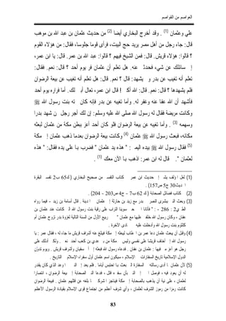 ‫ﺍﻟﻌﻮﺍﺻﻢ ﻣﻦ ﺍﻟﻘﻮﺍﺻﻢ‬


‫ﻋﻠﻲ ﻭﻋﺜﻤﺎﻥ )1( . ﻭﻗﺪ ﺃﺧﺮﺝ ﺍﻟﺒﺨﺎﺭﻱ ﺃﻳﻀﺎ )2( ﻣﻦ ﺣﺪﻳﺚ ﻋﺜﻤﺎﻥ ﺑﻦ ﻋﺒﺪ ﺍﷲ ﺑﻦ ﻣﻮﻫﺐ‬
‫ﻗﺎﻝ: ﺟﺎﺀ ﺭﺟﻞ ﻣﻦ ﺃﻫﻞ ﻣﺼﺮ ﻳﺮﻳﺪ ﺣﺞ ﺍﻟﺒﻴﺖ، ﻓﺮﺃﻯ ﻗﻮﻣﺎ ﺟﻠﻮﺳﺎ، ﻓﻘﺎﻝ: ﻣﻦ ﻫﺆﻻﺀ ﺍﻟﻘﻮﻡ‬
‫؟ ﻗﺎﻟﻮﺍ: ﻫﺆﻻﺀ ﻗﺮﻳﺶ. ﻗﺎﻝ: ﻓﻤﻦ ﺍﻟﺸﻴﺦ ﻓﻴﻬﻢ ؟ ﻗﺎﻟﻮﺍ: ﻋﺒﺪ ﺍﷲ ﺑﻦ ﻋﻤﺮ. ﻗﺎﻝ: ﻳﺎ ﺍﺑﻦ ﻋﻤﺮ،‬
‫ﺇﱐ ﺳﺎﺋﻠﻚ ﻋﻦ ﺷﻲﺀ ﻓﺤﺪﺛﲏ ﻋﻨﻪ. ﻫﻞ ﺗﻌﻠﻢ ﺃﻥ ﻋﺜﻤﺎﻥ ﻓﺮ ﻳﻮﻡ ﺃﺣﺪ ؟ ﻗﺎﻝ: ﻧﻌﻢ. ﻓﻘﺎﻝ:‬
‫ﺗﻌﻠﻢ ﺃﻧﻪ ﺗﻐﻴﺐ ﻋﻦ ﺑﺪﺭ ﻭﱂ ﻳﺸﻬﺪ: ﻗﺎﻝ ؟ ﻧﻌﻢ. ﻗﺎﻝ: ﻫﻞ ﺗﻌﻠﻢ ﺃﻧﻪ ﺗﻐﻴﺐ ﻋﻦ ﺑﻴﻌﺔ ﺍﻟﺮﺿﻮﺍﻥ‬
‫ﻓﻠﻢ ﻳﺸﻬﺪﻫﺎ ؟ ﻗﺎﻝ: ﻧﻌﻢ. ﻗﺎﻝ: ﺍﷲ ﺃﻛﱪ ! ﻗﺎﻝ ﺍﺑﻦ ﻋﻤﺮ، ﺗﻌﺎﻝ ﺃﺑﲔ ﻟﻚ. ﺃﻣﺎ ﻓﺮﺍﺭﻩ ﻳﻮﻡ ﺃﺣﺪ‬
‫ﻓﺄﺷﻬﺪ ﺃﻥ ﺍﷲ ﻋﻔﺎ ﻋﻨﻪ ﻭﻏﻔﺮ ﻟﻪ. ﻭﺃﻣﺎ ﺗﻐﻴﺒﻪ ﻋﻦ ﺑﺪﺭ ﻓﺈﻧﻪ ﻛﺎﻥ ﲢﺘﻪ ﺑﻨﺖ ﺭﺳﻮﻝ ﺍﷲ ‪‬‬
‫ﻭﻛﺎﻧﺖ ﻣﺮﻳﻀﺔ ﻓﻘﺎﻝ ﻟﻪ ﺭﺳﻮﻝ ﺍﷲ ﺻﻠﻰ ﺍﷲ ﻋﻠﻴﻪ ﻭﺳﻠﻢ: ﺇﻥ ﻟﻚ ﺃﺟﺮ ﺭﺟﻞ ﳑﻦ ﺷﻬﺪ ﺑﺪﺭﺍ‬
‫ﻭﺳﻬﻤﻪ )3( . ﻭﺃﻣﺎ ﺗﻐﻴﺒﻪ ﻋﻦ ﺑﻴﻌﺔ ﺍﻟﺮﺿﻮﺍﻥ ﻓﻠﻮ ﻛﺎﻥ ﺃﺣﺪ ﺃﻋﺰ ﺑﺒﻄﻦ ﻣﻜﺔ ﻣﻦ ﻋﺜﻤﺎﻥ ﻟﺒﻌﺜﻪ‬
‫ﻣﻜﺎﻧﻪ، ﻓﺒﻌﺚ ﺭﺳﻮﻝ ﺍﷲ ‪ ‬ﻋﺜﻤﺎﻥ )4( ﻭﻛﺎﻧﺖ ﺑﻴﻌﺔ ﺍﻟﺮﺿﻮﺍﻥ ﺑﻌﺪﻣﺎ ﺫﻫﺐ ﻋﺜﻤﺎﻥ ﺇﱃ ﻣﻜﺔ‬
‫)5( ﻓﻘﺎﻝ ﺭﺳﻮﻝ ﺍﷲ ‪ ‬ﺑﻴﺪﻩ ﺍﻟﻴﻤﲎ: " ﻫﺬﻩ ﻳﺪ ﻋﺜﻤﺎﻥ " ﻓﻀﺮﺏ ﻬﺑﺎ ﻋﻠﻰ ﻳﺪﻩ ﻓﻘﺎﻝ: " ﻫﺬﻩ‬
                                     ‫ﻟﻌﺜﻤﺎﻥ ". ﰒ ﻗﺎﻝ ﻟﻪ ﺍﺑﻦ ﻋﻤﺮ: ﺍﺫﻫﺐ ﻬﺑﺎ ﺍﻵﻥ ﻣﻌﻚ )1( .‬

‫)1( ﻟﻌﻞ ﺍﳌﺆﻟﻒ ﻳﺸﲑ ﺇﱃ ﺣﺪﻳﺚ ﺍﺑﻦ ﻋﻤﺮ ﰲ ﻛﺘﺎﺏ ﺍﻟﺘﻔﺴﲑ ﻣﻦ ﺻﺤﻴﺢ ﺍﻟﺒﺨﺎﺭﻱ ) ﻙ56 ﺏ2 ﺗﻔﺴﲑ ﺍﻟﺒﻘﺮﺓ‬
                                                                         ‫ﺍﳊﺪﻳﺚ03 ﺝ5 ﺹ751( .‬
                                      ‫)2( ﰲ ﻛﺘﺎﺏ ﻓﻀﺎﺋﻞ ﺍﻟﺼﺤﺎﺑﺔ ) ﻙ 26 ﺏ7 - ﺝ4 ﺹ302 - 402( .‬
‫)3( ﻭﺑﻌﺚ ﺍﻟﻨﱯ ﺑﺒﺸﺮﻯ ﺍﻟﻨﺼﺮ ﰲ ﺑﺪﺭ ﻣﻊ ﺯﻳﺪ ﺑﻦ ﺣﺎﺭﺛﺔ ﺇﱃ ﻋﺜﻤﺎﻥ ﰲ ﺍﳌﺪﻳﻨﺔ . ﻗﺎﻝ ﺃﺳﺎﻣﺔ ﺑﻦ ﺯﻳﺪ - ﻓﻴﻤﺎ ﺭﻭﺍﻩ‬
‫ﺍﻟﻄﱪﻱ2 : 682 - : " ﻓﺄﺗﺎﻧﺎ ﺍﳋﱪ ﺣﲔ ﺳﻮﻳﻨﺎ ﺍﻟﺘﺮﺍﺏ ﻋﻠﻰ ﺭﻗﻴﺔ ﺑﻨﺖ ﺭﺳﻮﻝ ﺍﷲ ﺍﻟﱵ ﻛﺎﻧﺖ ﻋﻨﺪ ﻋﺜﻤﺎﻥ ﺑﻦ‬
‫ﻋﻔﺎﻥ ، ﻭﻛﺎﻥ ﺭﺳﻮﻝ ﺍﷲ ﺧﻠﻔﲏ ﻋﻠﻴﻬﺎ ﻣﻊ ﻋﺜﻤﺎﻥ " ﰒ ﰲ ﺭﺑﻴﻊ ﺍﻷﻭﻝ ﻣﻦ ﺍﻟﺴﻨﺔ ﺍﻟﺘﺎﻟﻴﺔ ﻟﻐﺰﻭﺓ ﺑﺪﺭ ﺗﺰﻭﺝ ﻋﺜﻤﺎﻥ ﺃﻡ‬
                                                   ‫ﻛﻠﺜﻮﻡ ﺑﻨﺖ ﺭﺳﻮﻝ ﺍﷲ ﻭﺃﺩﺧﻠﺖ ﻋﻠﻴﻪ ﰲ ﲨﺎﺩﻯ ﺍﻵﺧﺮﺓ .‬
‫)4( ﻭﻗﺒﻞ ﺃﻥ ﻳﺒﻌﺚ ﻋﺜﻤﺎﻥ ﺩﻋﺎ ﻋﻤﺮ ﺑﻦ ﺍﳋﻄﺎﺏ ﻟﻴﺒﻌﺜﻪ ﺇﱃ ﻣﻜﺔ ﻓﻴﺒﻠﻎ ﻋﻨﻪ ﺃﺷﺮﺍﻑ ﻗﺮﻳﺶ ﻣﺎ ﺟﺎﺀ ﻟﻪ ، ﻓﻘﺎﻝ ﻋﻤﺮ : ﻳﺎ‬
‫ﺭﺳﻮﻝ ﺍﷲ ﺇﱐ ﺃﺧﺎﻑ ﻗﺮﻳﺸﺎ ﻋﻠﻰ ﻧﻔﺴﻲ ﻭﻟﻴﺲ ﰲ ﻣﻜﺔ ﻣﻦ ﺑﲏ ﻋﺪﻱ ﺑﻦ ﻛﻌﺐ ﺃﺣﺪ ﳝﻨﻌﲏ . ﻭﻟﻜﲏ ﺃﺩﻟﻚ ﻋﻠﻰ‬
‫ﺭﺟﻞ ﻫﻮ ﺃﻋﺰ ﻣﲏ ﻓﻴﻬﺎ : ﻋﺜﻤﺎﻥ ﺑﻦ ﻋﻔﺎﻥ . ﻓﺪﻋﺎﻩ ﺭﺳﻮﻝ ﺍﷲ ﻓﺒﻌﺜﻪ ﺇﱃ ﺃﰊ ﺳﻔﻴﺎﻥ ﻭﺃﺷﺮﺍﻑ ﻗﺮﻳﺶ . ﻭﻳﻮﻡ ّﻥ‬
  ‫ﺗﺪﻭ‬
          ‫ﺍﻟﺪﻭﻝ ﺍﻹﺳﻼﻣﻴﺔ ﺗﺎﺭﻳﺦ ﺍﻟﺴﻔﺎﺭﺍﺕ ﰲ ﺍﻹﺳﻼﻡ ، ﺳﻴﻜﻮﻥ ﺍﺳﻢ ﻋﺜﻤﺎﻥ ﺃﻭﻝ ﺳﻔﺮﺍﺀ ﺍﻹﺳﻼﻡ ﰲ ﺍﻟﺘﺎﺭﻳﺦ .‬
‫)5( ﻷﻥ ﻋﺜﻤﺎﻥ ﳌﺎ ﺃﺩﻯ ﺭﺳﺎﻟﺘﻪ ﰲ ﺍﻟﺴﻔﺎﺭﺓ ﺍﻟﱵ ﺑﻌﺚ ﻬﺑﺎ ﺍﺣﺘﺒﺲ ﺃﻳﺎﻣﺎ . ﻓﻠﻢ ﻳﻌﺪ ﺇﱃ ﺍﻟﻨﱯ ﰲ ﺍﳌﻮﻋﺪ ﺍﻟﺬﻱ ﻛﺎﻥ ﻳﻘﺪﺭ‬
‫ﻟﻪ ﺃﻥ ﻳﻌﻮﺩ ﻓﻴﻪ ، ﻓﻮﺻﻞ ﺍﳋﱪ ﺇﱃ ﺍﻟﻨﱯ ﺑﺄﻥ ﺳﻔﲑﻩ ﻗﺘﻞ ، ﻓﺪﻋﺎ ﺍﻟﻨﱯ ﺍﻟﺼﺤﺎﺑﺔ ﺇﱃ ﺑﻴﻌﺔ ﺍﻟﺮﺿﻮﺍﻥ ، ﺍﻧﺘﺼﺎﺭﺍ‬
‫ﻟﻌﺜﻤﺎﻥ ، ﻋﻠﻰ ﻧﻴﺔ ﺃﻥ ﻳﺬﻫﺐ ﺑﺎﻟﺼﺤﺎﺑﺔ ﺇﱃ ﻣﻜﺔ ﻓﻴﻨﺎﺟﺰ ﺍﳌﺸﺮﻛﲔ ﳌﺎ ﺑﻠﻐﻪ ﻋﻦ ﻗﺘﻠﻬﻢ ﻋﺜﻤﺎﻥ . ﻓﺒﻴﻌﺔ ﺍﻟﺮﺿﻮﺍﻥ‬
‫ﻛﺎﻧﺖ ﺭﻣﺰﺍ ﻣﻦ ﺭﻣﻮﺯ ﺍﻟﺸﺮﻑ ﻟﻌﺜﻤﺎﻥ ، ﻭﺃﻱ ﺷﺮﻑ ﺃﻋﻈﻢ ﻣﻦ ﺍﺟﺘﻤﺎﻉ ﻗﻮﻯ ﺍﻹﺳﻼﻡ ﺑﻘﻴﺎﺩﺓ ﺍﻟﺮﺳﻮﻝ ﺍﻷﻋﻈﻢ‬

                                                ‫38‬
 