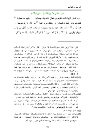 ‫ﺍﻟﻌﻮﺍﺻﻢ ﻣﻦ ﺍﻟﻘﻮﺍﺻﻢ‬

                         ‫ﺗﺴﻴﲑ ﻋﺜﻤﺎﻥ ﻣﺜﲑﻱ ﺍﻟﻔﺘﻨﺔ ﺇﱃ ﻣﻌﺎﻭﻳﺔ ﺑﺎﻟﺸﺎﻡ‬
‫)1(‬
      ‫ﻭﻗﺪ ﻛﺎﻧﻮﺍ ﺃﺛﺎﺭﻭﺍ ﻓﺘﻨﺔ، ﻓﺄﺧﺮﺟﻬﻢ ﻋﺜﻤﺎﻥ ﺑﺎﻻﺟﺘﻬﺎﺩ، ﻭﺻﺎﺭﻭﺍ ﰲ ﲨﺎﻋﺘﻬﻢ ﻋﻨﺪ ﻣﻌﺎﻭﻳﺔ‬
                                 ‫)2(‬
‫ﺣﱴ ﻗﺎﻝ ﻟﻪ ﺯﻳﺪ ﺻﻮﺣﺎﻥ -‬                  ‫ﻓﺬﻛﺮﻫﻢ ﺑﺎﷲ ﻭﺑﺎﻟﺘﻘﻮﻯ ﻟﻔﺴﺎﺩ ﺍﳊﺎﻝ ﻭﻫﺘﻚ ﺣﺮﻣﺔ ﺍﻷﻣﺔ‬
                                                                                     ‫)3(‬
‫" ﻛﻤﺎ ﺗﻜﺜﺮ ﻋﻠﻴﻨﺎ ﺑﺎﻹﻣﺮﺓ ﻭﺑﻘﺮﻳﺶ، ﻓﻤﺎ ﺯﺍﻟﺖ ﺍﻟﻌﺮﺏ ﺗﺄﻛﻞ ﻣﻦ ﻗﻮﺍﺋﻢ‬                               ‫ﻓﻴﻤﺎ ُﻳﺮﻭﻯ‬
                                                                       ‫)4(‬
‫. ﻓﻘﺎﻝ ﻟﻪ ﻣﻌﺎﻭﻳﺔ: " ﻻ ﺃﻡ ﻟﻚ. ﺃﺫﻛﺮﻙ ﺑﺎﻹﺳﻼﻡ ﻭﺗﺬﻛﺮﱐ‬                             ‫ﺳﻴﻮﻓﻬﺎ ﻭﻗﺮﻳﺶ ﲡﺎﺭ "‬




‫ﺍﻟﻨﺎﺱ ﻛﺎﻧﻮﺍ ﻻ ﻳﻌﺮﻓﻮﻥ ﺍﻷﺷﺘﺮ ﺑﺎﺳﻢ ﻣﺎﻟﻚ ، ﻭﻟﻮ ﻗﺎﻝ ﺍﺑﻦ ﺍﻟﺰﺑﲑ " ﺍﻗﺘﻠﻮﱐ ﻭﺍﻷﺷﺘﺮ " ﻭﻛﺎﻥ ﻟﻸﺷﺘﺮ ﺃﻟﻒ ﺃﻟﻒ‬
‫ﻧﻔﺲ ﻣﺎ ﳒﺎ ﻣﻨﻬﺎ ﺷﻲﺀ ، ﻭﻣﺎ ﺯﺍﻝ ﻳﻀﻄﺮﺏ ﰲ ﻳﺪﻱ ﺍﺑﻦ ﺍﻟﺰﺑﲑ ﺣﱴ ﺃﻓﻠﺖ . ﻭﺭﻭﻯ ﺍﻟﻄﱪﻱ ) 5 : 491( ﺃﻥ‬
‫ﻋﻠﻴﺎ ﳌﺎ ﻓﺮﻍ ﻣﻦ ﺍﻟﺒﻴﻌﺔ ﺑﻌﺪ ﻭﻗﻌﺔ ﺍﳉﻤﻞ ﻭﺍﺳﺘﻌﻤﻞ ﻋﺒﺪ ﺍﷲ ﺑﻦ ﻋﺒﺎﺱ ﻋﻠﻰ ﺍﻟﺒﺼﺮﺓ ﺑﻠﻎ ﺍﻷﺷﺘﺮ ﺍﳋﱪ ﺑﺎﺳﺘﻌﻤﺎﻝ ﻋﻠﻲ‬
‫ﺍﺑﻦ ﻋﺒﺎﺱ ﻓﻐﻀﺐ ﻭﻗﺎﻝ : " ﻋﻼﻡ ﻗﺘﻠﻨﺎ ﺍﻟﺸﻴﺦ ﺇﺫﻥ ؟ ! ﺍﻟﻴﻤﻦ ﻟﻌﺒﻴﺪ ﺍﷲ ، ﻭﺍﳊﺠﺎﺯ ﻟﻘﺜﻢ ، ﻭﺍﻟﺒﺼﺮﺓ ﻟﻌﺒﺪ ﺍﷲ ،‬
‫ﻭﺍﻟﻜﻮﻓﺔ ﻟﻌﻠﻲ ! " ﰒ ﺩﻋﺎ ﺑﺪﺍﺑﺘﻪ ﻓﺮﻛﺐ ﺭﺍﺟﻌﺎ . ﻭﺑﻠﻎ ﺫﻟﻚ ﻋﻠﻴﺎ ﻓﻨﺎﺩﻯ : ﺍﻟﺮﺣﻴﻞ ! ﰒ ﺃﺟﺪ ﺍﻟﺴﲑ ﻓﻠﺤﻖ ﺑﻪ ﻓﻠﻢ‬
‫ﻳﺮﻩ ﺃﻧﻪ ﺑﻠﻐﻪ ﻋﻨﻪ ﻭﻗﺎﻝ : " ﻣﺎ ﻫﺬﺍ ﺍﻟﺴﲑ ؟ ﺳﺒﻘﺘﻨﺎ ! " . ﻭﺧﺸﻲ ﺇﻥ ُﺗﺮﻙ ﻭﺍﳋﺮﻭﺝ ﺃﻥ ﻳﻮﻗﻊ ﰲ ﻧﻔﺲ ﺍﻟﻨﺎﺱ ﺷﺮﺍ .‬
‫ﰒ ﺍﺷﺘﺮﻙ ﺍﻷﺷﺘﺮ ﰲ ﺣﺮﺏ ﺻﻔﲔ . ﻭﻭﻻﻩ ﻋﻠﻲ ﺇﻣﺎﺭﺓ ﻣﺼﺮ ﺑﻌﺪ ﺻﺮﻑ ﻗﻴﺲ ﺑﻦ ﺳﻌﺪ ﺑﻦ ﻋﺒﺎﺩﺓ ﻋﻨﻬﺎ . ﻓﻠﻤﺎ‬
‫ﻭﺻﻞ ﺍﻟﻘﻠﺰﻡ ) ﺍﻟﺴﻮﻳﺲ( ﺷﺮﺏ ﺷﺮﺑﺔ ﻋﺴﻞ ﻓﻤﺎﺕ ، ﻓﻘﻴﻞ ﺇﻬﻧﺎ ﻛﺎﻧﺖ ﻣﺴﻤﻮﻣﺔ ، ﻭﻛﺎﻥ ﺫﻟﻚ ﺳﻨﺔ 83 ) ﺍﻹﺻﺎﺑﺔ‬
                                                                                       ‫3 : 284( .‬
‫)1( ﺃﺛﺎﺭﻭﺍ ﺍﻟﻔﺘﻨﺔ ﻳﻮﻡ ﺿﺮﺑﻮﺍ ﻋﺒﺪ ﺍﻟﺮﲪﻦ ﺑﻦ ﺧﻨﻴﺲ ﺍﻷﺳﺪﻱ ﻭﺃﺑﺎﻩ ﻭﻫﻢ ﰲ ﺩﺍﺭ ﺍﻹﻣﺎﺭﺓ ﺑﺎﻟﻜﻮﻓﺔ ، ﻓﻜﺘﺐ ﺃﺷﺮﺍﻑ‬
‫ﺍﻟﻜﻮﻓﺔ ﻭﺻﻠﺤﺎﺅﻫﺎ ﺇﱃ ﻋﺜﻤﺎﻥ ﺑﺈﺧﺮﺍﺟﻬﻢ ﺇﱃ ﺑﻠﺪ ﺁﺧﺮ ، ﻓﺴﲑﻫﻢ ﺇﱃ ﻣﻌﺎﻭﻳﺔ ﰲ ﺍﻟﺸﺎﻡ . ﻭﺍﻟﺬﻳﻦ ﺳﲑﻭﺍ ﺇﱃ‬
‫ﻣﻌﺎﻭﻳﺔ : ﻫﻢ ﺍﻷﺷﺘﺮ ﺍﻟﻨﺨﻌﻲ ، ﻭﺍﺑﻦ ﺍﻟﻜﻮﺍﺀ ﺍﻟﻴﺸﻜﺮﻱ ، ﻭﺻﻌﺼﻌﺔ ﺑﻦ ﺻﻮﺣﺎﻥ ﺍﻟﻌﺒﺪﻱ ، ﻭﺃﺧﻮﻩ ﺯﻳﺪ ، ﻭﻛﻤﻴﻞ‬
‫ﺑﻦ ﺯﻳﺎﺩ ﺍﻟﻨﺨﻌﻲ ، ﻭﺟﻨﺪﺏ ﺑﻦ ﺯﻫﲑ ﺍﻟﻐﺎﻣﺪﻱ . ﻭﺟﻨﺪﺏ ﺑﻦ ﻛﻌﺐ ﺍﻷﺯﺩﻱ ، ﻭﺛﺎﺑﺖ ﺑﺖ ﻗﻴﺲ ﺑﻦ ﻣﻨﻘﻊ ،‬
                                                  ‫ﻭﻋﺮﻭﺓ ﺑﻦ ﺍﳉﻌﺪ ﺍﻟﺒﺎﺭﻗﻲ ، ﻭﻋﻤﺮﻭ ﺑﻦ ﺍﳊﻤﻖ ﺍﳋﺰﺍﻋﻲ .‬
‫)2( ﻧﺺ ﻛﻼﻡ ﻣﻌﺎﻭﻳﺔ ﻛﻤﺎ ﺭﻭﺍﻩ ﺍﻟﻄﱪﻱ ) 5 : 68( : " ﺇﻧﻜﻢ ﻗﻮﻡ ﻣﻦ ﺍﻟﻌﺮﺏ ، ﻟﻜﻢ ﺃﺳﻨﺎﻥ ﻭﺃﻟﺴﻨﺔ ، ﻭﻗﺪ ﺃﺩﺭﻛﺘﻢ‬
‫ﺑﺎﻹﺳﻼﻡ ﺷﺮﻓﺎ ، ﻭﻏﻠﺒﺘﻢ ﺍﻷﻣﻢ ، ﺣﻮﻳﺘﻢ ﻣﺮﺍﺗﺒﻬﻢ ﻭﻣﻮﺍﺭﻳﺜﻬﻢ . ﻭﻗﺪ ﺑﻠﻐﲏ ﺃﻧﻜﻢ ﻧﻘﻤﺘﻢ ﻗﺮﻳﺸﺎ ، ﻭﺇﻥ ﻗﺮﻳﺸﺎ ﻟﻮ ﱂ‬
‫ﺗﻜﻦ ﻋﺪﰎ ﺃﺫﻟﺔ ﻛﻤﺎ ﻛﻨﺘﻢ . ﺇﻥ ﺃﺋﻤﺘﻜﻢ ﻟﻜﻢ ﺇﱃ ﺍﻟﻴﻮﻡ ﺟﻨﺔ ، ﻓﻼ ﺗﺴﺪﻭﺍ ﻋﻦ ﺟﻨﺘﻜﻢ . ﻭﺇﻥ ﺃﺋﻤﺘﻜﻢ ﺍﻟﻴﻮﻡ ﻳﺼﱪﻭﻥ‬
‫ﻟﻜﻢ ﻋﻠﻰ ﺍﳉﻮﺭ ، ﻭﳛﺘﻤﻠﻮﻥ ﻣﻨﻜﻢ ﺍﳌﺆﻭﻧﺔ ، ﻭﺍﷲ ﻟﺘﻨﺘﻬﻦ ﺃﻭ ﻟﻴﺒﺘﻠﻴﻨﻜﻢ ﺍﷲ ﲟﻦ ﻳﺴﻮﻣﻜﻢ ﰒ ﻻ ﳛﻤﺪﻛﻢ ﻋﻠﻰ‬
                           ‫ﺍﻟﺼﱪ ، ﰒ ﺗﻜﻮﻧﻮﻥ ﺷﺮﻛﺎﺀﻫﻢ ﻓﻴﻤﺎ ﺟﺮﺭﰎ ﻋﻠﻰ ﺍﻟﺮﻋﻴﺔ ﰲ ﺣﻴﺎﺗﻜﻢ ﻭﺑﻌﺪ ﻣﻮﺗﻜﻢ " .‬
                                                                           ‫)3( ﺑﻞ ﺍﻟﻘﺎﺋﻞ ﺃﺧﻮﻩ ﺻﻌﺼﻌﺔ .‬
‫)4( ﻭﻗﺎﻝ ﺃﻳﻀﺎ ﳌﻌﺎﻭﻳﺔ : " ﻭﺃﻣﺎ ﻣﺎ ﺫﻛﺮﺕ ﻣﻦ ﺍﳉﻨﺔ ، ﻓﺈﻥ ﺍﳉﻨﺔ ﺇﺫﺍ ﺍﺧﺘﺮﻗﺖ ﺧﻠﺺ ﺇﻟﻴﻨﺎ " ﺃﻱ ﺇﺫﺍ ﻗﺘﻠﻨﺎ ﻭﻻﺗﻨﺎ ﺻﺎﺭﺕ‬
‫ﺍﻟﻮﻻﻳﺔ ﺇﻟﻴﻨﺎ . ﻭﻟﻮ ﺃﻥ ﻫﺬﻩ ﺍﻟﻜﻠﻤﺔ ﻗﺎﳍﺎ ﺛﺎﺋﺮ ﻭﻫﻮ ﰲ ﻗﺒﻀﺔ ﺣﺎﻛﻤﻪ - ﻣﻨﺬ ﺑﺪﺃﺕ ﺍﳊﻜﻮﻣﺎﺕ ﺇﱃ ﺃﻥ ﺗﻘﻮﻡ ﺍﻟﺴﺎﻋﺔ‬
                 ‫- ﻣﺎ ﻭﺟﺪ ﻣﻦ ﺣﺎﻛﻤﻪ ﺣﻠﻤﺎ ﻭﺳﻌﺔ ﺻﺪﺭ ﻛﺎﻟﺬﻱ ﻭﺟﺪﻩ ﺻﻌﺼﻌﺔ ﻣﻦ ﻣﻌﺎﻭﻳﺔ ﻣﻊ ﻗﺪﺭﺗﻪ ﻋﻠﻴﻪ .‬

                                                 ‫29‬
 