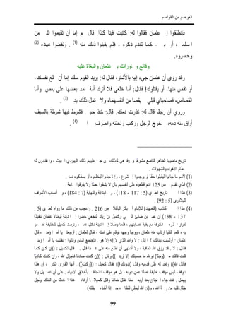 ‫ﺍﻟﻌﻮﺍﺻﻢ ﻣﻦ ﺍﻟﻘﻮﺍﺻﻢ‬


‫ﻓﺎﻧﻄﻠﻘﻮﺍ ﺇﱃ ﻋﺜﻤﺎﻥ ﻓﻘﺎﻟﻮﺍ ﻟﻪ: ﻛﺘﺒﺖ ﻓﻴﻨﺎ ﻛﺬﺍ. ﻗﺎﻝ ﳍﻢ ﺇﻣﺎ ﺃﻥ ﺗﻘﻴﻤﻮﺍ ﺍﺛﻨﲔ ﻣﻦ‬
‫)2(‬                      ‫)1(‬
      ‫. ﻭﻧﻘﻀﻮﺍ ﻋﻬﺪﻩ‬            ‫ﺍﳌﺴﻠﻤﲔ، ﺃﻭ ﳝﻴﲏ - ﻛﻤﺎ ﺗﻘﺪﻡ ﺫﻛﺮﻩ - ﻓﻠﻢ ﻳﻘﺒﻠﻮﺍ ﺫﻟﻚ ﻣﻨﻪ‬
                                                                                            ‫ﻭﺣﺼﺮﻭﻩ.‬
                            ‫ﻭﻗﺎﺋﻊ ﻭﳏﺎﻭﺭﺍﺕ ﺑﲔ ﻋﺜﻤﺎﻥ ﻭﺍﻟﺒﻐﺎﺓ ﻋﻠﻴﻪ‬
‫ﻭﻗﺪ ﺭﻭﻱ ﺃﻥ ﻋﺜﻤﺎﻥ ﺟﻲﺀ ﺇﻟﻴﻪ ﺑﺎﻷﺷﺘﺮ، ﻓﻘﺎﻝ ﻟﻪ: ﻳﺮﻳﺪ ﺍﻟﻘﻮﻡ ﻣﻨﻚ ﺇﻣﺎ ﺃﻥ ﲣﻠﻊ ﻧﻔﺴﻚ،‬
‫ﺃﻭ ﺗﻘﺺ ﻣﻨﻬﺎ، ﺃﻭ ﻳﻘﺘﻠﻮﻙ! ﻓﻘﺎﻝ: ﺃﻣﺎ ﺧﻠﻌﻲ ﻓﻼ ﺃﺗﺮﻙ ﺃﻣﺔ ﳏﻤﺪ ﺑﻌﻀﻬﺎ ﻋﻠﻰ ﺑﻌﺾ. ﻭﺃﻣﺎ‬
                 ‫ﺍﻟﻘﺼﺎﺹ، ﻓﺼﺎﺣﺒﺎﻱ ﻗﺒﻠﻲ ﱂ ﻳﻘﺼﺎ ﻣﻦ ﺃﻧﻔﺴﻬﻤﺎ، ﻭﻻ ﳛﺘﻤﻞ ﺫﻟﻚ ﺑﺪﱐ )3( .‬
‫ﻭﺭﻭﻱ ﺃﻥ ﺭﺟﻠﹰﺎ ﻗﺎﻝ ﻟﻪ: ﻧﺬﺭﺕ ﺩﻣﻚ. ﻗﺎﻝ: ﺧﺬ ﺟﺒﱵ. ﻓﺸﺮﻁ ﻓﻴﻬﺎ ﺷﺮﻃﺔ ﺑﺎﻟﺴﻴﻒ‬
                       ‫ﺃﺭﺍﻕ ﻣﻨﻪ ﺩﻣﻪ، ﰒ ﺧﺮﺝ ﺍﻟﺮﺟﻞ ﻭﺭﻛﺐ ﺭﺍﺣﻠﺘﻪ ﻭﺍﻧﺼﺮﻑ ﰲ ﺍﳊﲔ )4( .‬




‫ﺗﺎﺭﻳﺦ ﻣﺎﺿﻴﻬﺎ ﺍﻟﻄﺎﻫﺮ ﺍﻟﻨﺎﺻﻊ ﻣﺸﻮﻫﺎ ﻭﳏﺮﻓﺎ ﻫﻲ ﻛﺬﻟﻚ ﳑﻦ ﺟﲎ ﻋﻠﻴﻬﻢ ﺫﻟﻚ ﺍﻟﻴﻬﻮﺩﻱ ﺍﳋﺒﻴﺚ ، ﻭﺍﳌﻨﻘﺎﺩﻭﻥ ﻟﻪ‬
                                                              ‫ﹰ‬     ‫ً‬
                                                                             ‫ﲞﻄﺎﻡ ﺍﻷﻫﻮﺍﺀ ﻭﺍﻟﺸﻬﻮﺍﺕ .‬
                      ‫)1( ﻷﻬﻧﻢ ﻣﺎ ﺟﺎﺀﻭﺍ ﻟﻴﻘﺒﻠﻮﺍ ﺣﻘﺎ ﺃﻭ ﻳﺮﺟﻌﻮﺍ ﺇﱃ ﺷﺮﻉ ، ﻭﺇﳕﺎ ﺟﺎﺀﻭﺍ ﻟﻴﺨﻠﻌﻮﻩ ﺃﻭ ﻳﺴﻔﻜﻮﻩ ﺩﻣﻪ .‬
                                                                              ‫ﹰ‬
                     ‫)2( ﺍﻟﺬﻱ ﺗﻘﺪﻡ ﰲ ﺹ 521 ﺃﻬﻧﻢ ﻗﻄﻌﻮﻩ ﻋﻠﻰ ﺃﻧﻔﺴﻬﻢ ﺑﺄﻥ ﻻ ﻳﺸﻘﻮﺍ ﻋﺼًﺎ ﻭﻻ ﻳﻔﺮﻗﻮﺍ ﲨﺎﻋﺔ .‬
‫)3( ﻫﺬﺍ ﺍﳋﱪ ﰲ ﺗﺎﺭﻳﺦ ﺍﻟﻄﱪﻱ )5 : 711 - 811( ، ﻭﰲ ﺍﻟﺒﺪﺍﻳﺔ ﻭﺍﻟﻨﻬﺎﻳﺔ )7 : 481( ، ﻭﰲ ﺃﻧﺴﺎﺏ ﺍﻷﺷﺮﺍﻑ‬
                                                                                ‫ﻟﻠﺒﻼﺫﺭﻱ )5 : 29( .‬
‫)4( ﻫﺬﺍ ﺍﳋﱪ ﰲ ﻛﺘﺎﺏ )ﺍﻟﺘﻤﻬﻴﺪ( ﻟﻺﻣﺎﻡ ﺃﰊ ﺑﻜﺮ ﺍﻟﺒﺎﻗﻼﱐ ﺹ 612 . ﻭﺃﻋﺠﺐ ﻣﻦ ﺫﻟﻚ ﻣﺎ ﺭﻭﺍﻩ ﺍﻟﻄﱪﻱ )5 :‬
‫731 - 831( ﺃﻥ ﻋﻤﲑ ﺑﻦ ﺿﺎﺑﺊ ﺍﻟﱪﲨﻲ ﻭﻛﻤﻴﻞ ﺑﻦ ﺯﻳﺎﺩ ﺍﻟﻨﺨﻌﻲ ﺣﻀﺮﺍ ﺇﱃ ﺍﳌﺪﻳﻨﺔ ﻟﻴﻐﺘﺎﻻ ﻋﺜﻤﺎﻥ ﺗﻨﻔﻴﺬﺍ‬
‫ﻟﻘﺮﺍﺭ ﺍﲣﺬﻭﻩ ﰲ ﺍﻟﻜﻮﻓﺔ ﻣﻊ ﺑﻘﻴﺔ ﻋﺼﺎﺑﺘﻬﻢ ، ﻓﻠﻤﺎ ﻭﺻﻼ ﺇﱃ ﺍﳌﺪﻳﻨﺔ ﻧﻜﻞ ﻋﻤﲑ ، ﻭﺗﺮﺻﺪ ﻛﻤﻴﻞ ﻟﻠﺨﻠﻴﻔﺔ ﺣﱴ ﻣﺮ‬
‫ﺑﻪ ، ﻓﻠﻤﺎ ﺍﻟﺘﻘﻴﺎ ﺍﺭﺗﺎﺏ ﻣﻨﻪ ﻋﺜﻤﺎﻥ ، ﻭﻭﺟﺄ ﻭﺟﻬﻪ ﻓﻮﻗﻊ ﻋﻠﻰ ﺍﺳﺘﻪ ، ﻓﻘﺎﻝ ﻟﻌﺜﻤﺎﻥ : ﺃﻭﺟﻌﺘﲎ ﻳﺎ ﺃﻣﲑ ﺍﳌﺆﻣﻨﲔ ، ﻗﺎﻝ‬
‫ﻋﺜﻤﺎﻥ : ﺃﻭﻟﺴﺖ ﺑﻔﺎﺗﻚ ؟ ! ﻗﺎﻝ : ﻻ ﻭﺍﷲ ﺍﻟﺬﻱ ﻻ ﺇﻟﻪ ﺇﻻ ﻫﻮ . ﻓﺎﺟﺘﻤﻊ ﺍﻟﻨﺎﺱ ﻭﻗﺎﻟﻮﺍ : ﻧﻔﺘﺸﻪ ﻳﺎ ﺃﻣﲑ ﺍﳌﺆﻣﻨﲔ‬
‫ﻓﻘﺎﻝ : ﻻ . ﻗﺪ ﺭﺯﻕ ﺍﷲ ﺍﻟﻌﺎﻓﻴﺔ ، ﻭﻻ ﺃﺷﺘﻬﻲ ﺃﻥ ﺃﻃﻠﻊ ﻣﻨﻪ ﻋﻠﻰ ﻏﲑ ﻣﺎ ﻗﺎﻝ . ﰒ ﻗﺎﻝ ﻟﻜﻤﻴﻞ : ))ﺇﻥ ﻛﺎﻥ ﻛﻤﺎ‬
‫ﻗﻠﺖ ﻓﺎﻗﺘﺪ ﻣﲏ )ﻭﺟﺜﺎ( ﻓﻮﺍﷲ ﻣﺎ ﺣﺴﺒﺘﻚ ﺇﻻ ﺗﺮﻳﺪﱐ(( ﻭﻗﺎﻝ : ))ﺇﻥ ﻛﻨﺖ ﺻﺎﺩﻗﺎ ﻓﺄﺟﺰﻝ ﺍﷲ ، ﻭﺇﻥ ﻛﻨﺖ ﻛﺎﺫﺑﺎ‬
 ‫ً‬                            ‫ﹰ‬                                                   ‫ﹶ‬
‫ﻓﺄﺫﻝ ﺍﷲ(( ﻭﻗﻌﺪ ﻟﻪ ﻋﻠﻰ ﻗﺪﻣﻴﻪ ﻭﻗﺎﻝ ))ﺩﻭﻧﻚ!(( ﻓﻘﺎﻝ ﻛﻤﻴﻞ : ))ﺗﺮﻛﺖ(( . ﺃﻳﻬﺎ ﺍﻟﻘﺎﺭﺉ ﺍﻟﻜﺮﱘ ، ﺇﻥ ﻫﺬﺍ‬
‫ﺍﳌﻮﻗﻒ ﻟﻴﺲ ﻣﻮﻗﻒ ﺧﻠﻴﻔﺔ ﻓﻀﻠﹰﺎ ﻋﻤﻦ ﺩﻭﻧﻪ ، ﺑﻞ ﻫﻮ ﻣﻮﻗﻒ ﺍﳌﺘﺨﻠﻘﲔ ﺑﺄﺧﻼﻕ ﺍﻷﻧﺒﻴﺎﺀ . ﻋﻠﻰ ﺃﻥ ﺍﷲ ﳝﻬﻞ ﻭﻻ‬
‫ﻳﻬﻤﻞ . ﻓﻘﺪ ﺟﺎﺀ ﺍﳊﺠﺎﺝ ﺑﻌﺪ ﺃﺭﺑﻌﲔ ﺳﻨﺔ ﻓﻘﺘﻞ ﺿﺎﺑﺌﹰﺎ ﻭﻗﺘﻞ ﻛﻤﻴﻼ ﲟﺎ ﺃﺭﺍﺩﺍﻩ ﰲ ﻫﺬﺍ ﺍﳊﺎﺩﺙ ﻣﻦ ﺍﻟﻔﺘﻚ ﺑﺮﺟﻞ‬
                                  ‫ﺧﻠﻖ ﻗﻠﺒﻪ ﻣﻦ ﺭﲪﺔ ﺍﷲ ، ﻭ)ﺇﻥ ﺍﷲ ﻟﻴﻤﻠﻲ ﻟﻠﻈﺎﱂ ، ﺣﱴ ﺇﺫﺍ ﺃﺧﺬﻩ ﱂ ﻳﻔﻠﺘﻪ( .‬

                                                  ‫99‬
 