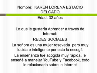 Nombre: KAREN LORENA ESTACIO
DELGADO
Edad: 32 años
Lo que le gustaría Aprender a través de
Internet:
REDES SOCIALES
La señora es una mujer resevada pero muy
lucida e inteligente por esto la escogí.
La enseñanza fue acogida muy rápida, le
enseñé a manejar YouTube y Facebook, todo
lo relacionado sobre le internet
 