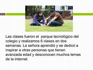 Las clases fueron el parque tecnológico del
colegio y realizamos 6 clases en dos
semanas. La señora aprendió y se dedicó a
inspirar a otras personas que tienen
avanzada edad y desconocen muchos temas
de la internet.
 