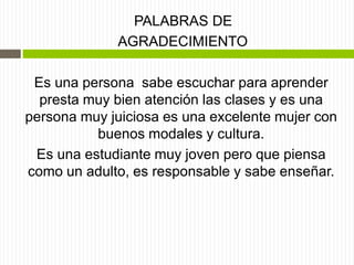 PALABRAS DE
AGRADECIMIENTO
Es una persona sabe escuchar para aprender
presta muy bien atención las clases y es una
persona muy juiciosa es una excelente mujer con
buenos modales y cultura.
Es una estudiante muy joven pero que piensa
como un adulto, es responsable y sabe enseñar.
 