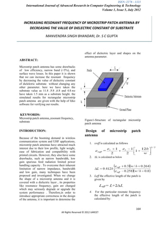 ISSN: 2278 – 1323
     International Journal of Advanced Research in Computer Engineering & Technology
                                                          Volume 1, Issue 5, July 2012



   INCREASING RESONANT FREQUENCY OF MICROSTRIP PATCH ANTENNA BY
      DECREASING THE VALUE OF DIELECTRIC CONSTANT OF SUBSTRATE

                      MANVENDRA SINGH BHANDARI, Dr. S C GUPTA



                                                         effect of dielectric layer and shapes on the
                                                         antenna parameter.
ABSTRACT:

Microstrip patch antenna has some drawbacks
of low efficiency, narrow band (<5%), and
surface wave losses. In this paper it is shown
that we can increase the resonant frequency
by decreasing the value of dielectric constant
of dielelctric substrate without changing any
other parameter. here we have taken the
substrate value as 11.8 ,9.8 ,6.8 and 4.8.we
have taken 1.5 mm as a substrate height. the
simulated results for rectangular microstrip
patch antenna are given with the help of feko
software for verifying our results.


KEYWORDS:
Microstrip patch antenna,,resonant frequency,
                                                         Figure1-Structure of rectangular microstrip
substrate
                                                         patch antenna

INTRODUCTION:                                            Design          of   microstrip         patch
                                                         antenna
Because of the booming demand in wireless
communication system and UHF applications,
                                                             1. εreff is calculated as follows
microstrip patch antennas have attracted much
interest due to their low profile, light weight,
ease of fabrication and compatibility with
printed circuits. However, they also have some
                                                             2. ΔL is calculated as below
drawbacks, such as narrow bandwidth, low
gain spurious feed radiation limited power
handling capacity . To overcome their inherent
limitation of narrow impedance, bandwidth
and low gain, many techniques have been
proposed and investigated. When we change                    3. Leff the effective length of the patch is
the shape of a microstrip antenna and it is                     given by
covered with a dielectric layer , its properties
like resonance frequency, gain are changed
which may seriously degrade or upgrade the
system performance . Therefore,in order to                   4.    For the particular resonate frequency
introduce appropriate correctness in the design                   the effective length of the patch is
of the antenna, it is important to determine the                  calculated by:


                                                                                                     164
                                    All Rights Reserved © 2012 IJARCET
 