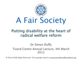 A Fair Society
      Putting disability at the heart of
           radical welfare reform

                              Dr Simon Duffy
        Tizard Centre Annual Lecture, 4th March
                         2011
© Simon Duffy. Rights Reserved. Full copyright details at www.centreforwelfarereform.org
 