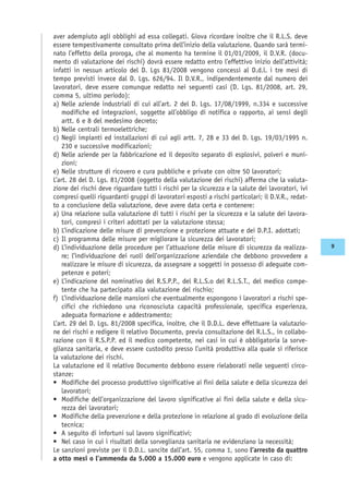 aver adempiuto agli obblighi ad essa collegati. Giova ricordare inoltre che il R.L.S. deve
essere tempestivamente consultato prima dell’inizio della valutazione. Quando sarà termi-
nato l’effetto della proroga, che al momento ha termine il 01/01/2009, il D.V.R. (docu-
mento di valutazione dei rischi) dovrà essere redatto entro l’effettivo inizio dell’attività;
infatti in nessun articolo del D. Lgs 81/2008 vengono concessi al D.d.l. i tre mesi di
tempo previsti invece dal D. Lgs. 626/94. Il D.V.R., indipendentemente dal numero dei
lavoratori, deve essere comunque redatto nei seguenti casi (D. Lgs. 81/2008, art. 29,
comma 5, ultimo periodo):
a) Nelle aziende industriali di cui all’art. 2 del D. Lgs. 17/08/1999, n.334 e successive
modifiche ed integrazioni, soggette all’obbligo di notifica o rapporto, ai sensi degli
artt. 6 e 8 del medesimo decreto;
b) Nelle centrali termoelettriche;
c) Negli impianti ed installazioni di cui agli artt. 7, 28 e 33 del D. Lgs. 19/03/1995 n.
230 e successive modificazioni;
d) Nelle aziende per la fabbricazione ed il deposito separato di esplosivi, polveri e muni-
zioni;
e) Nelle strutture di ricovero e cura pubbliche e private con oltre 50 lavoratori;
L’art. 28 del D. Lgs. 81/2008 (oggetto della valutazione dei rischi) afferma che la valuta-
zione dei rischi deve riguardare tutti i rischi per la sicurezza e la salute dei lavoratori, ivi
compresi quelli riguardanti gruppi di lavoratori esposti a rischi particolari; il D.V.R., redat-
to a conclusione della valutazione, deve avere data certa e contenere:
a) Una relazione sulla valutazione di tutti i rischi per la sicurezza e la salute dei lavora-
tori, compresi i criteri adottati per la valutazione stessa;
b) L’indicazione delle misure di prevenzione e protezione attuate e dei D.P.I. adottati;
c) Il programma delle misure per migliorare la sicurezza dei lavoratori;
d) L’individuazione delle procedure per l’attuazione delle misure di sicurezza da realizza-
re; l’individuazione dei ruoli dell’organizzazione aziendale che debbono provvedere a
realizzare le misure di sicurezza, da assegnare a soggetti in possesso di adeguate com-
petenze e poteri;
e) L’indicazione del nominativo del R.S.P.P., del R.L.S.o del R.L.S.T., del medico compe-
tente che ha partecipato alla valutazione del rischio;
f) L’individuazione delle mansioni che eventualmente espongono i lavoratori a rischi spe-
cifici che richiedono una riconosciuta capacità professionale, specifica esperienza,
adeguata formazione e addestramento;
L’art. 29 del D. Lgs. 81/2008 specifica, inoltre, che il D.D.L. deve effettuare la valutazio-
ne dei rischi e redigere il relativo Documento, previa consultazione del R.L.S., in collabo-
razione con il R.S.P.P. ed il medico competente, nei casi in cui è obbligatoria la sorve-
glianza sanitaria, e deve essere custodito presso l’unità produttiva alla quale si riferisce
la valutazione dei rischi.
La valutazione ed il relativo Documento debbono essere rielaborati nelle seguenti circo-
stanze:
• Modifiche del processo produttivo significative ai fini della salute e della sicurezza dei
lavoratori;
• Modifiche dell’organizzazione del lavoro significative ai fini della salute e della sicu-
rezza dei lavoratori;
• Modifiche della prevenzione e della protezione in relazione al grado di evoluzione della
tecnica;
• A seguito di infortuni sul lavoro significativi;
• Nel caso in cui i risultati della sorveglianza sanitaria ne evidenziano la necessità;
Le sanzioni previste per il D.D.L. sancite dall’art. 55, comma 1, sono l’arresto da quattro
a otto mesi o l’ammenda da 5.000 a 15.000 euro e vengono applicate in caso di:
9
 